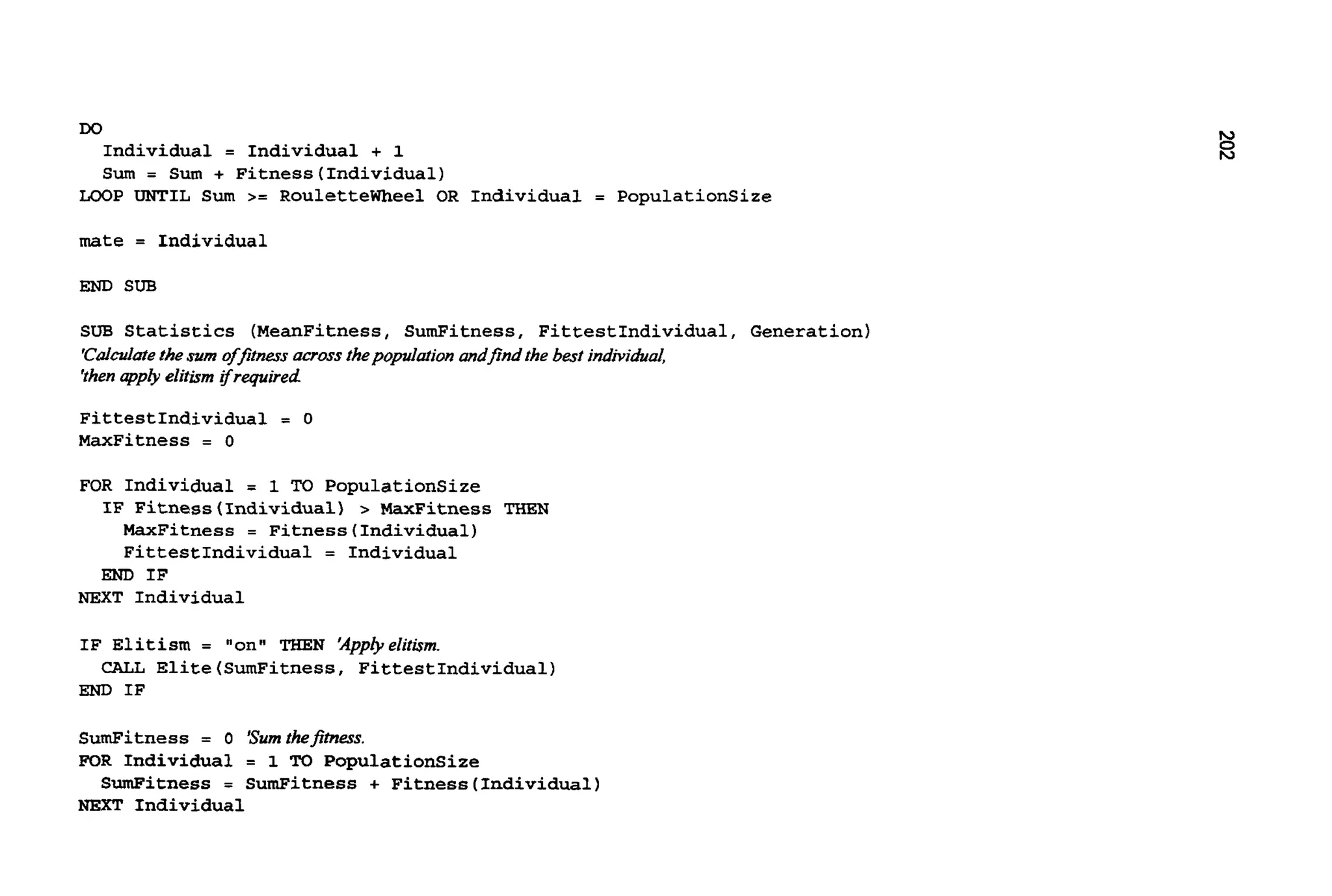 Do
Individual = Individual + 1
Sum = Sum + Fitness(Individua1)
LOOP UNTIL Sum >= Roulettewheel OR Individual = PopulationSize
mate = Individual
END SUB
SUB Statistics (MeanFitness, SumFitness, FittestIndividual, Generation)
'Cddatethesum offitnew acrossthepopdation andfind the best individual
'thenppty elitismifrequired
FittestIndividual = 0
MaxFitness = 0
FOR Individual = 1 TO PopulationSize
MaxFitness = Fitness(Individua1)
FittestIndividual = Individual
IF Fitness(Individua1) > -Fitness THEN
END IF
NEXT Individual
IF Elitism = "on" "'HEN 'Appbelitism.
END IF
CALL Elite(SumFitness, FittestIndividual)
SumFitness = o 'Sumthefimess.
FOR Individual = 1 TO PopulationSize
NEXT Individual
SumFitness = SumFitness + Fitness(Individua1)
 