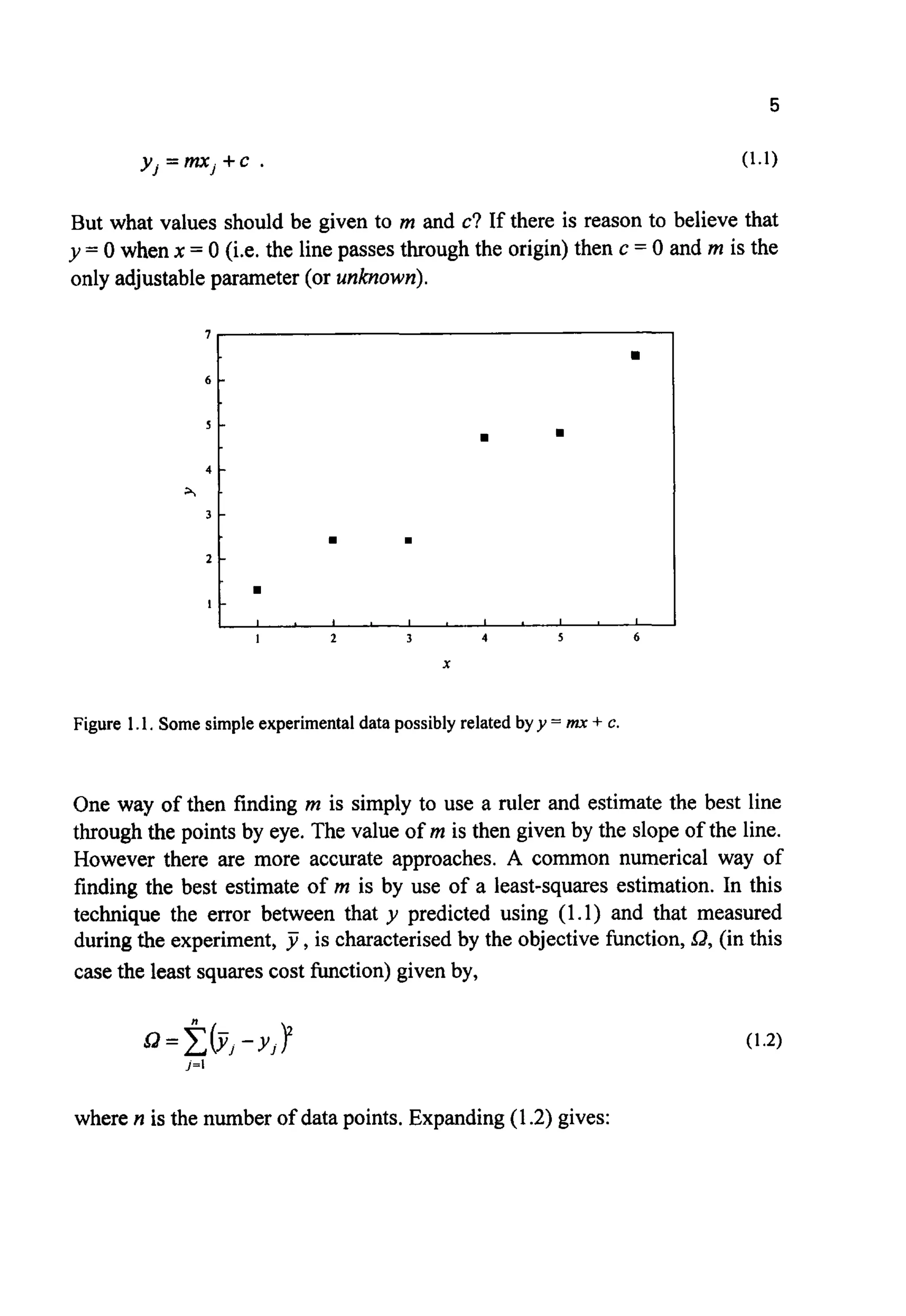 5
1
6 -
s -
4 -
A -
3 -
2 -
I -
y .=m.+ c . (1.1)J J
rn
I . 1 1 1 1 1 . I I I
But what values should be given to m and c? If there is reason to believe that
y = 0 when x = 0 (i.e. the line passes through the origin) then c = 0 and m is the
only adjustable parameter (or unknown).
Figure 1.1. Some simple experimental data possibly related by y = mx + c.
One way of then finding m is simply to use a ruler and estimate the best line
through the points by eye. The value of m is then given by the slope of the line.
However there are more accurate approaches. A common numerical way of
finding the best estimate of m is by use of a least-squares estimation. In this
technique the error between that y predicted using (1.1) and that measured
during the experiment, J ,is characterisedby the objective function, 0,(in this
case the least squares cost function) given by,
where n is the number of data points. Expanding(1.2) gives:
 