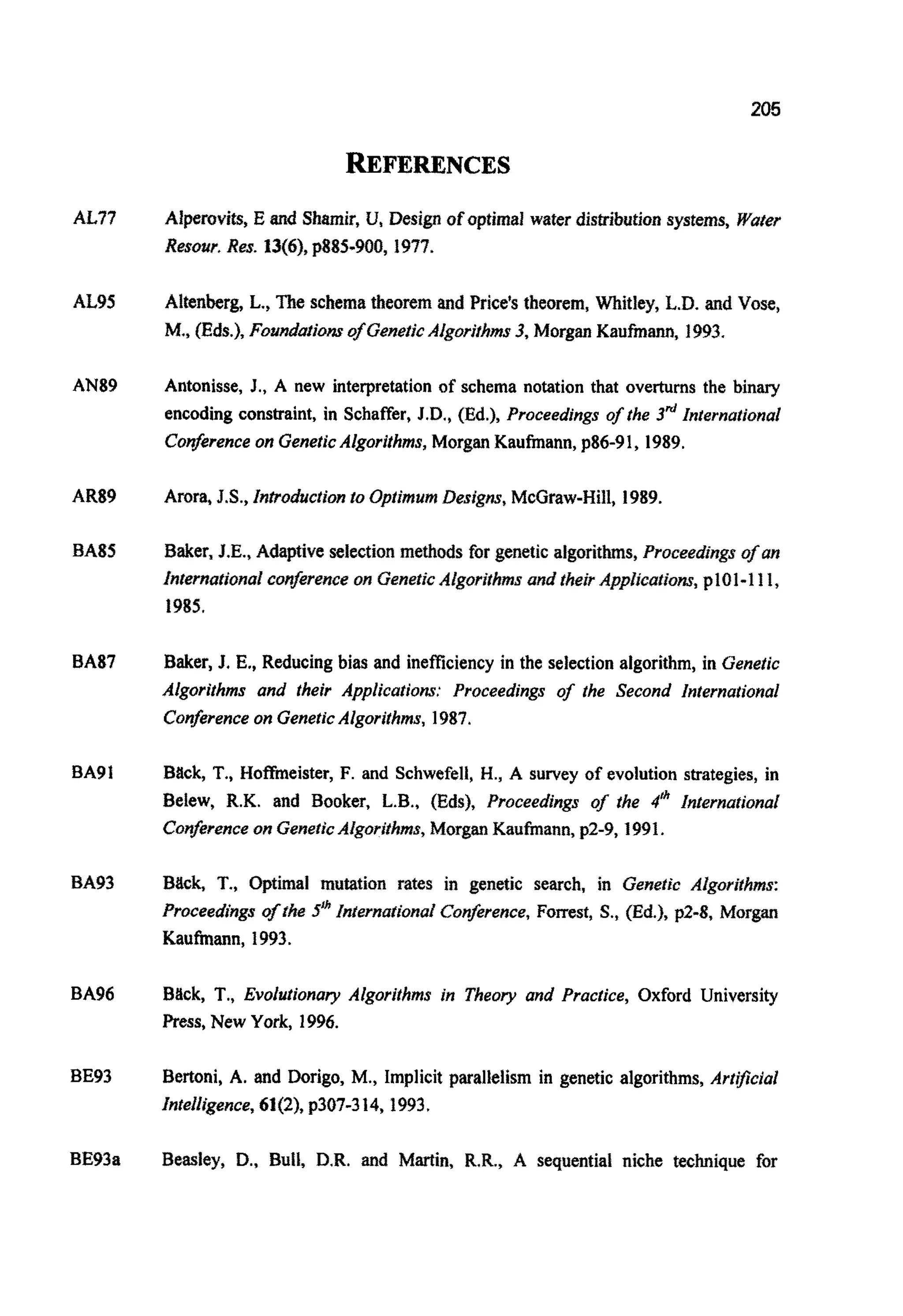 205
REFERENCES
AL77
At95
AN89
AR89
BAS5
BA91
BA93
BA96
BE93
BE93a
Alperovits, E and Shamir,U,Design of optimal water d i s ~ ~ ~ u t i o nsystems, Water
Resour. Res. 13(6), p885-900, 1977.
Altenberg, L., The schematheorem and Price's theorem, Whitley, L.D. and Vose,
M., (Eds.), Foundatom of GeneticAlgorjthms3,Morgan Kaufmann, 1993.
Antonisse, J., A new interpretationof schema notation that overturns the binary
encoding constraint, in Schaffer, J.D.,(Ed.), Proceedings of the 3d International
Conferenceon GeneticAlgorithms,Morgan Kaufmann, p86-91, 1989.
Arora, J.S.,Introductionto Optimum Designs,McGraw-Hill, 1989.
Baker, J.E., Adaptiveselectionmethods for genetic a l g o ~ ~ ~ s ,proceeding^ of an
~nternationalconferenceon GeneticAlg5rithmsand theirApplicat~o~,p101-1I 1,
1985.
Baker, J. E., Reducingbias and inefficiencyin the selection algorithm, in Genetic
Algorithms and their Applications: Proceedings of the Second International
Conferenceon GeneticAlgorithms, 1987.
Back, T., Hofbeister, F. and Schwefell, H., A survey of evolution strategies, in
Belew, R.K. and Booker, L.B., (Eds), Proceedings of fhe 4" International
Conferenceon GeneticAlgorithms,Morgan Kaufmann, p2-9,1991.
Back, T., Optimal mu~tionrates in genetic search, in Genetic AJgorifhms:
Proceedingsof fhe 5Ih~n~ernaf~onalConzrence, Forrest, S.,(Ed.), p2-8, Morgan
Kaufmann, 1993.
Bbck, T., Evolutionary Algorithms in Theory and Practice, Oxford University
Press, New York, 1996.
Bertoni, A. and Dorigo, M., Implicit parallelism in genetic algorithms, Artificial
Intelligence,61(2), p307-314, 1993.
Beasley, D.,Bull. D.R.and Martin, R.R., A sequentiai niche technique for
 
