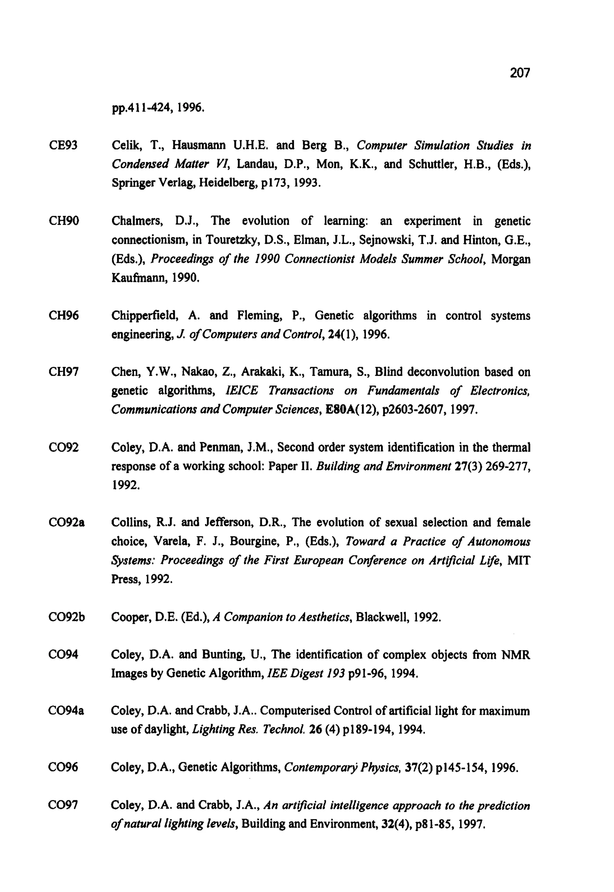 207
pp.411-424, 1996.
CE93
CH90
CH96
CH97
C092
C092a
C092b
C094
C094a
C096
C097
Celik, T., Hausmann U.H.E. and Berg B., Computer Simulation Studies in
Condensed Matter VI, Landau, D.P., Mon, K.K., and Schuttler, H.B., (Eds.),
SpringerVerlag, Heidelberg,p173, 1993.
Chalmers, D.J., The evolution of learning: an experiment in genetic
connectionism, in Touretzky, D.S., Elman, J.L., Sejnowski, T.J. and Hinton, G.E.,
(Eds.), Proceedings of the 1990 ConnectionistModels Summer School, Morgan
Kaufmann, 1990.
Chipperfield, A. and Fleming, P., Genetic algorithms in control systems
engineering,J. of Computersand Control,24(I), 1996.
Chen, Y.W.,Nakao, Z., Arakaki, K., Tamura, S., Blind deconvolution based on
genetic algorithms, IEICE Transactions on Fundamentals of Electronics,
Communicationsand ComputerSciences,E80A(12), p2603-2607, 1997.
Coley, D.A. and Penman, J.M., Second order system identification in the thermal
response of a working school: Paper 11. Building and Environment 27(3) 269-277,
1992.
Collins, R.J. and Jefferson, D.R., The evolution of sexual selection and female
choice, Varela, F. J., Bourgine, P., (Eds.), Toward a Practice of Autonomous
Systems: Proceedings of the First European Conference on Artificial Lfe, MIT
Press, 1992.
Cooper, D.E. (Ed.), A Companionto Aesthetics,Blackwell, 1992.
Coley, D.A. and Bunting, U., The identification of complex objects from NMR
Imagesby GeneticAlgorithm,IEE Digest 193p91-96, 1994.
Coley, D.A. and Crabb, J.A.. ComputerisedControl of artificial light for maximum
use of daylight, LightingRes. Technol.26 (4) p189-194, 1994.
Coley, D.A., Genetic Algorithms, C0ntemporar)iPhysics,37(2) p145-154, 1996.
Coley, D.A. and Crabb, J.A., An artificial intelligenceapproachto theprediction
of naturallightinglevels,Building and Environment, 32(4), p81-85, 1997.
 