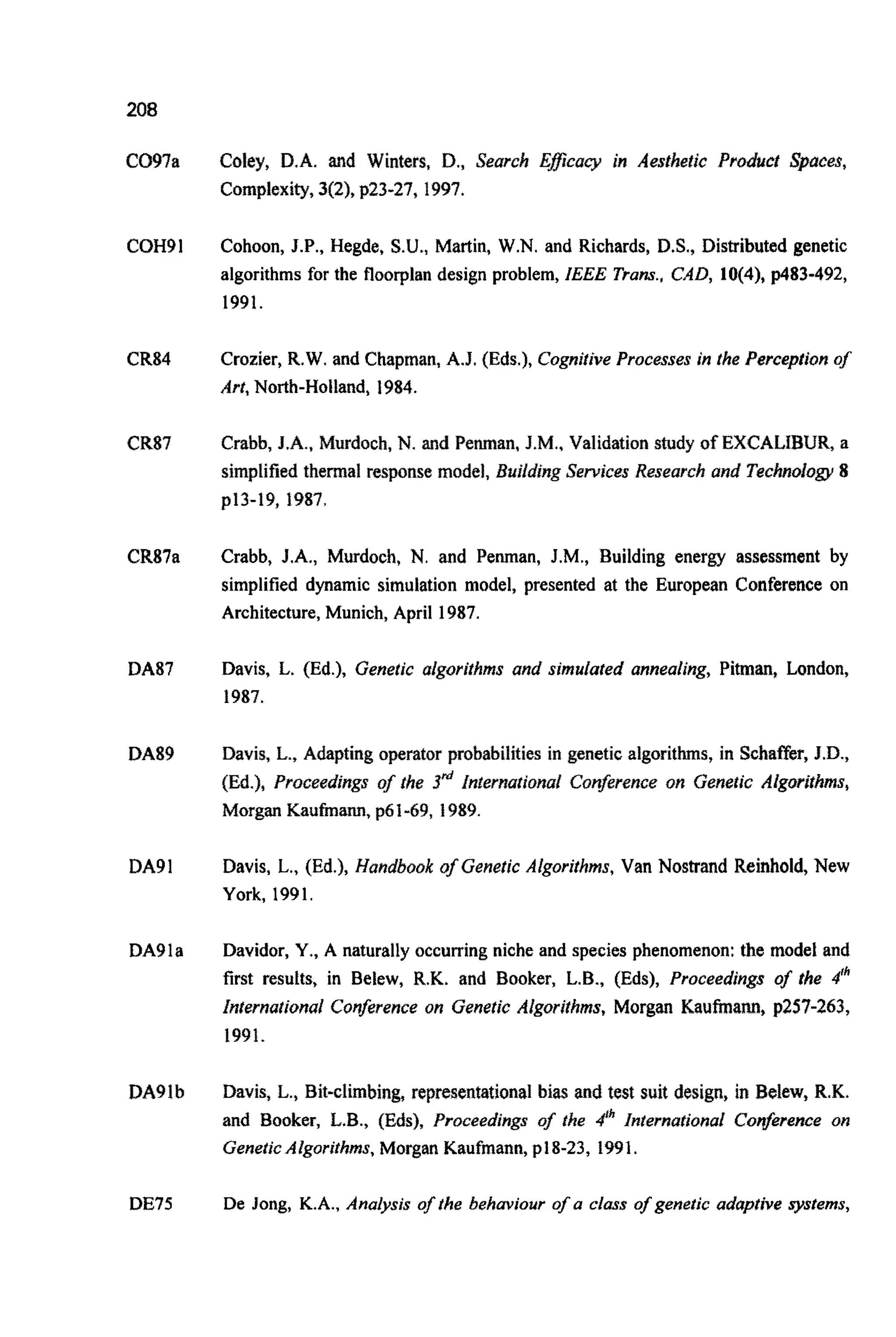 208
C097a
COH91
CR84
CR87
CR87a
DA87
DA89
DA91
DA91a
DA91b
Coley, D.A. and Winters, D., Search Eflcaq in Aesrhetic Product Spaces,
Complexity, 3(2), p23-27, 1997.
Cohoon, J.P., Hegde, S.U.,Martin, W.N. and Richards, D.S., Distributed genetic
algorithms for the floorplan design problem, IEEE Trans., CAD, 10(4), p483-492,
1991.
Crozier, R.W. and Chapman, A.J. (Eds.), Cognitive Processes in the Perception of
Art, North-Holland, 1984.
Crabb, J.A., Murdoch, N. and Penman, J.M., Validation study of EXCALIBUR, a
simpli~edthermal response model, BujfdingServices Research and TechnorogY 8
p13-19, 1987.
Crabb, J.A., Murdoch, N. and Penman, J.M., Building energy assessment by
simplified dynamic simulation model, presented at the European Conference on
Architecture, Munich, April 1987.
Davis, L. (Ed.), Genetic algorithms and simulated annealing, Pitman, London,
1987.
Davis, L., Adapting operator p~babilitiesin genetic algorithms, in Schaffer, J.D.,
(Ed.), P~oceedjngsof the 3& in~erna~ion~lConference on Genetic Algorithms,
Morgan Kautinann, p61-69, 1989.
Davis, L., (Ed.), Handbook of Genetic Algorithms, Van Nostrand Reinhold, New
York, 1991.
Davidor, Y.,A naturally occurring niche and species phenomenon: the model and
first results, in Belew, R.K. and Booker, L.B., (Eds), Proceedings of the #Ih
international Conferenceon Genetic Algorithms, Morgan Kaufmann, p257-263,
1991.
Davis, L., Bit-climbing, represen~ationalbias and test suit design, in Belew, R.K.
and Booker, L.B., (Eds), Proceedings of the 6 Internationai Conference on
GeneticAlgorithms,Morgan Kaufmann, pl8-23, 1991.
DE75 De Jong, K.A., Analysis of the behaviour of a class of genetic adaptive systems,
 