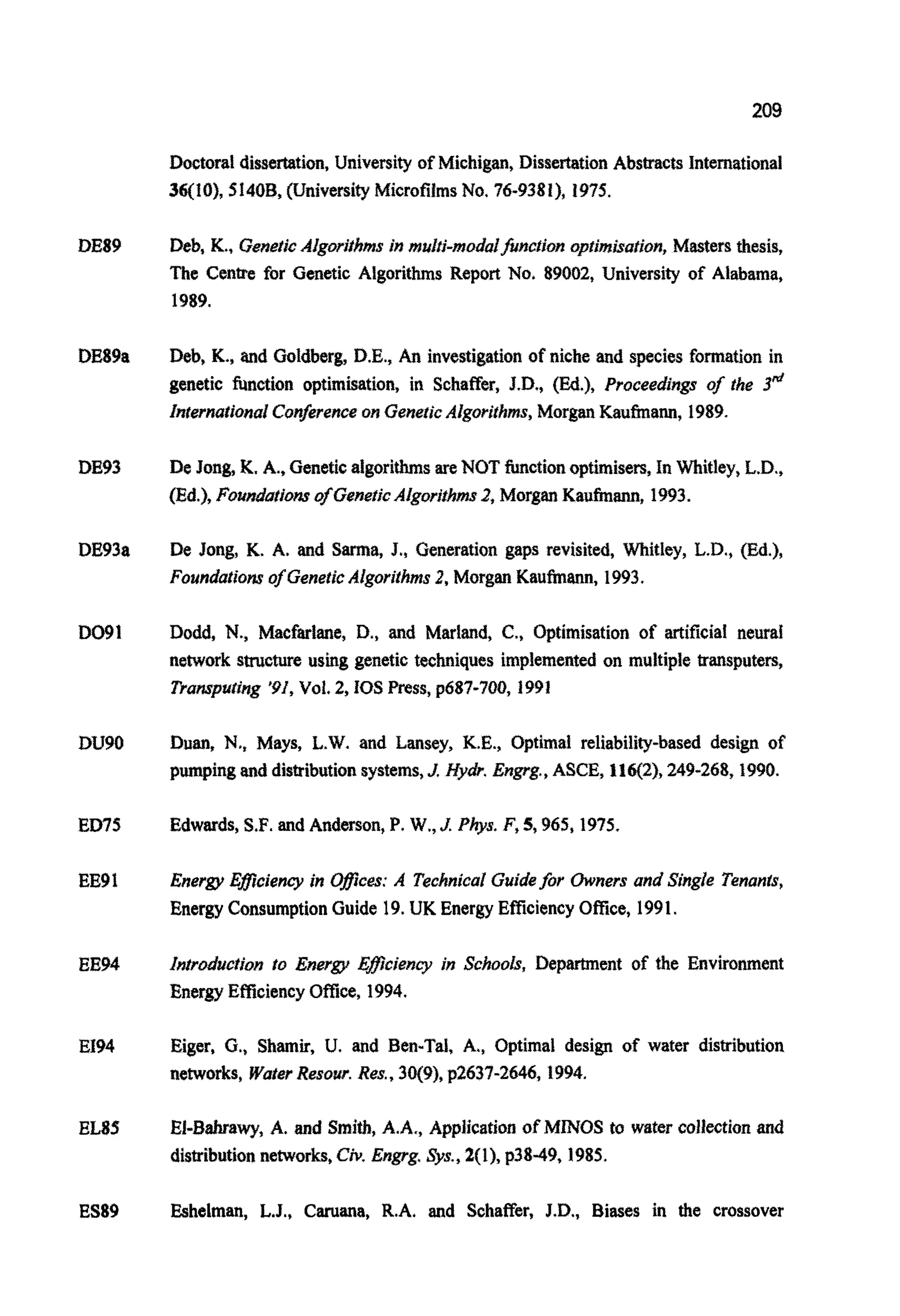 209
DE89
DE89a
DE93
DE93a
DO91
DU90
ED75
EE9I
EE94
EI94
EL85
Doctoral dissertation, University of Michigan, DissertationAbstracts International
36(10), Si40B,university Micro~ImsNo. 76-9381), 1975.
Deb, K., GeneticA~go~ifh~sin m ~ l t j - m o ~ ~ ~ n c ~ i o n# ~ ~ ~ r n ~ a f ~ o n ,Mastersthesis,
The Centre for Genetic Algorithms Report No. 89002, University of Alabama,
1989.
Deb, K., and Goldberg, D.E., An investigationof niche and species formation in
genetic function optimisation, in Schaffer, J.D., (Ed.), Proceedings of the 3&
Znferna~i~a~Con~erenceon GeneticA~gor~ghms,MorganKaufma~,1989.
De Jong, K,A., GeneticalgorithmsareNOTfunctionoptimisers,In Whitley, L.D.,
(Ed.), Fou~at~onrofGeneticAlgorithms2, MorganKaufinann, 1993.
De Jong, K, A. and Sarma, J., ene era ti on gaps revisited, ~ i t l e y ,L.D., {Ed.),
Foundationr ofGeneticAlgorithms2, Morgan Kaufmann, 1993.
Dodd, N., Mac~~ane,D., and Marland, C.,Optimisation of artificia1 neural
network structure using genetic techniques imp~eme~edon multiple transputers,
Transparing '91,Vol. 2,IOS Press, p687-700, 1991
Duan, N.,Mays, L.W. and Lansey, K.E., Optimal reliability-based design of
pumpingand distributionsystems,J. My&. Engrg.,ASCE, IlqZ), 249-268,1990.
Edwards,S.F. and Anderson, P. W., J. Phys. F,5,965,1975.
Energy EBciency in Oflccas:A TechnicalGuidefor Owners and Single Tenants,
EnergyConsumptionGuide 19.UK Energy Efficiency Office, 1991.
&rduct/on to Energy Eflciency in Schools, Department of the Environment
Energy EmciencyOffice, 1994.
Eiger, G,,Shamir, U. and Ben-Tal, A,, Optimal design of water distribution
networks, Water Resow.Reg.,30(9), p2637-2646,1994.
EI-Bahrawy, A. and Smith,A.A., Application of MINOS to water collection and
dis~ibutionnetworks,Civ.Engrg Sys., 2(1), ~3849,1985.
ES89 Eshelman, L.J., Caruana, R.A. and Schaffer, J.D., Biases in the crossover
 