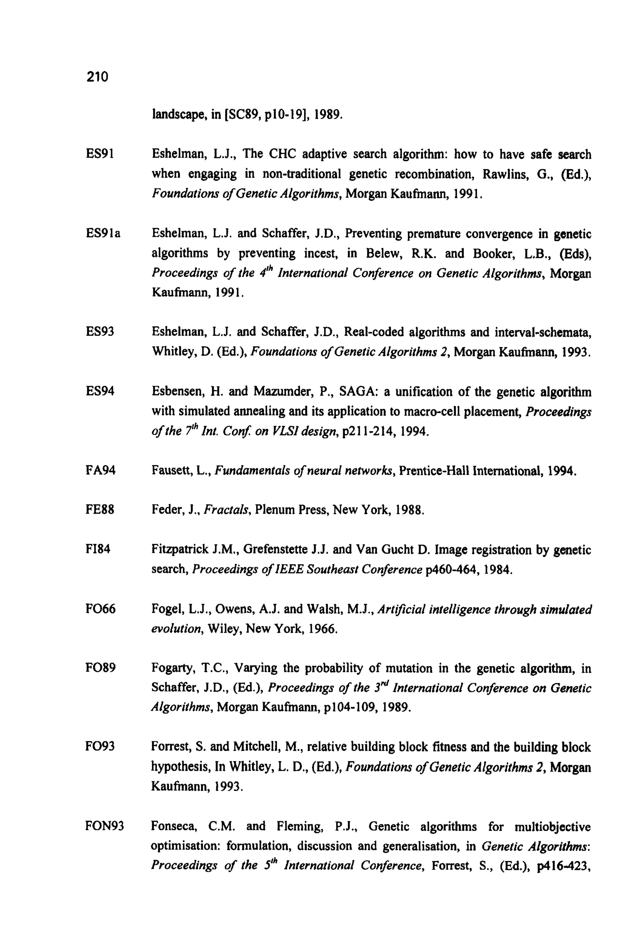 210
landscape, in [SC89, p10-19], 1989.
ES91
ES91a
ES93
ES94
FA94
FE88
F184
F066
F089
F093
FON93
Eshelman, L.J., The CHC adaptive search algorithm: how to have safe search
when engaging in non-traditional genetic recombination, Rawlins, G., (Ed.),
Foundationsof GeneticAlgorithms,Morgan Kaufmann, 1991,
Eshelman, L.J. and Schaffer, J.D., Preventing premature convergence in genetic
algorithms by preventing incest, in Belew, R.K. and Booker, L.B., (Eds),
Proceedings of the 4" International Conferenceon Genetic Algorithms, Morgan
Kaufmann, 1991.
Eshelman, L.J. and Schaffer, J.D., Real-coded algorithms and interval-schemata,
Whitley, D. (Ed.), Foundationsof GeneticAlgorithms 2, Morgan Kaufmann, 1993.
Esbensen, H. and Mazumder, P., SAGA: a unification of the genetic algorithm
with simulated annealing and its application to macro-cell placement, Proceedings
of the 7Ih Int. Conj on VLSIdesign, p211-214, 1994.
Fausett, L., Fundamenfalsof neural nehvorks,Prentice-Hall International, 1994.
Feder, J.. Fractals, Plenum Press, New York, 1988.
Fitzpatrick J.M., Grefenstette J.J. and Van Gucht D. Image registration by genetic
search, Proceedingsof IEEE Southeast Conferencep460-464, 1984.
Fogel, L.J., Owens, A.J. and Walsh, M.J., Artificial intelligence throughsimulated
evolution,Wiley, New York, 1966.
Fogarty, T.C., Varying the probability of mutation in the genetic algorithm, in
Schaffer, J.D., (Ed.), Proceedings of the 3" International Conference on Genetic
Algorifhms,Morgan Kaufmann, plO4-109, 1989.
Forrest, S.and Mitchell, M., relative building block fitness and the building block
hypothesis, In Whitley, L. D., (Ed.), Foundationsof GeneticAlgorithms 2, Morgan
Kaufmann, 1993.
Fonseca, C.M. and Fleming, P.J., Genetic algorithms for multiobjective
optimisation: formulation, discussion and generalisation, in Genetic Algorithms:
Proceedings of the 5" International Conference, Forrest, S., (Ed.), p416-423,
 
