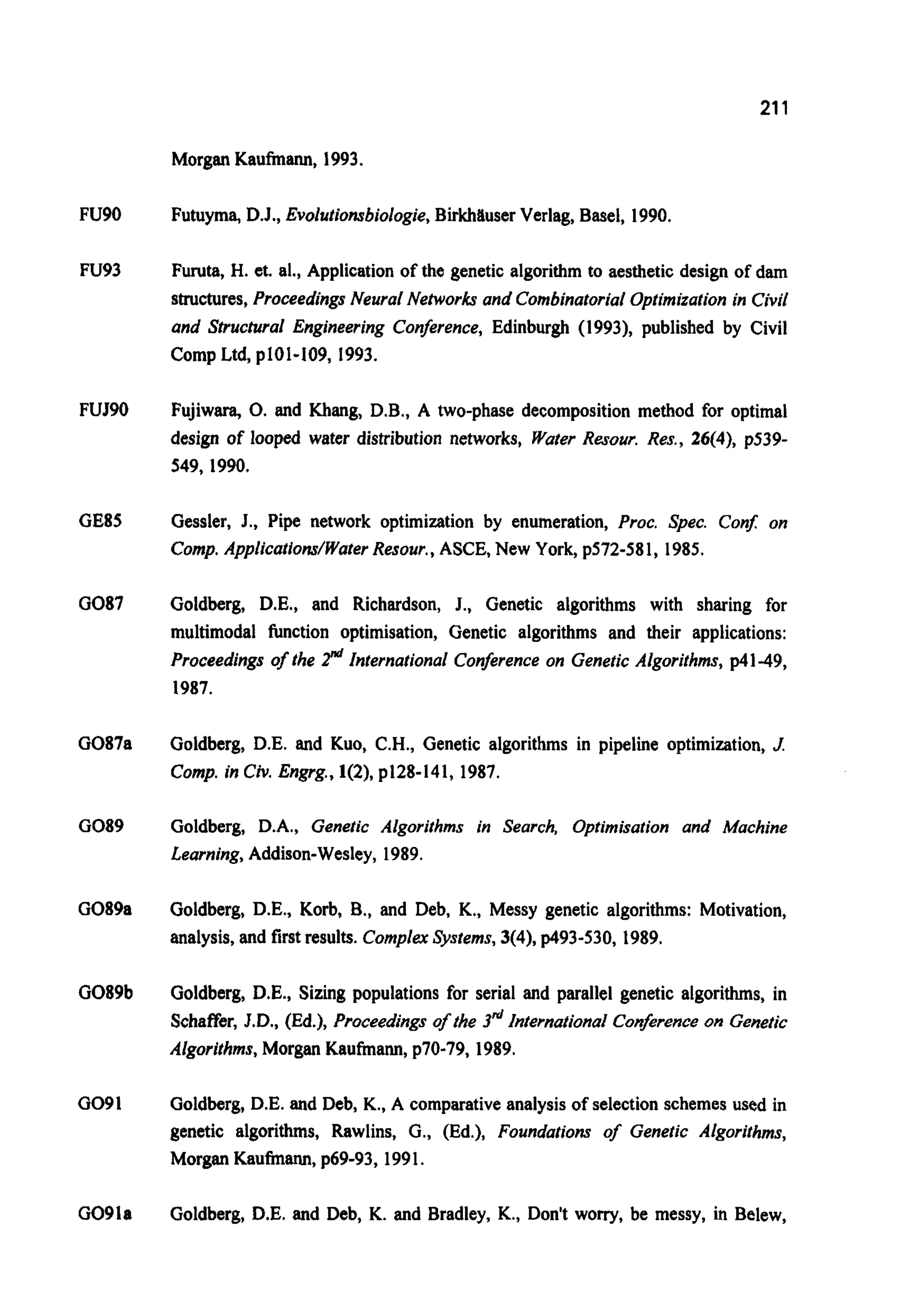 211
Morgan Kaufmann, 1993.
FU90
FU93
FUR0
GE85
GO87
G087a
GO89
G089a
G089b
GO91
GO91a
Futuyma, D.J., fivolutionsbiologie,Birkhtiuser Verlag, Basel, 1990.
Furuta, H. et. al., Applicationof the genetic algorithm to aesthetic design of dam
structures,Proceedings Neural Networks and CombinatorialOptimization in Civil
and Strucrural Engineering Conference, Edinburgh (1993), published by Civil
Comp Ltd,p101-109, 1993.
Fujiwara, 0. and Khang, D.B., A two-phase decomposition method for optimal
design of looped water distribution networks, Water Resour. Res., 26(4), p539-
549,1990.
Gessler, J., Pipe network optimization by enumeration, Proc. Spec. Con$ on
Comp.Applications/WaterResour.,ASCE, New York, p572-581, 1985.
Goldberg, D.E., and Richardson, J., Genetic algorithms with sharing for
multimodal function optimisation, Genetic algorithms and their applications:
Proceedings of the r"'International Conference on Genetic Algorithms, p41-49,
1987.
Goldberg, D.E. and Kuo, C.H.,Genetic algorithms in pipeline optimization, J.
Comp.in Civ.Engrg.,1(2), p128-141, 1987.
Goldberg, D.A., Genetic Algorithms in Search, Optimisation and Machine
Learning,Addison-Wesley, 1989.
Goldberg, D.E., Korb, B., and Deb, K., Messy genetic algorithms: Motivation,
analysis,and first results.ComplexSystems,3(4),p493-530, 1989.
Goldberg, D.E., Sizing populations for serial and parallel genetic algorithms, in
Schaffer, J.D., (Ed.), Proceedings of the 3" InternationalConfrence on Genetic
Algorithms,Morgan Kaufmann, p70-79, 1989.
Goldberg, D.E. and Deb, K., A comparativeanalysis of selection schemes used in
genetic algorithms, Rawlins, G., (Ed.), Foundations of Genetic Algorithms,
Morgan Kaufmann, p69-93, 1991.
Goldberg, D.E. and Deb, K. and Bradley, K., Don't worry,be messy, in Belew,
 