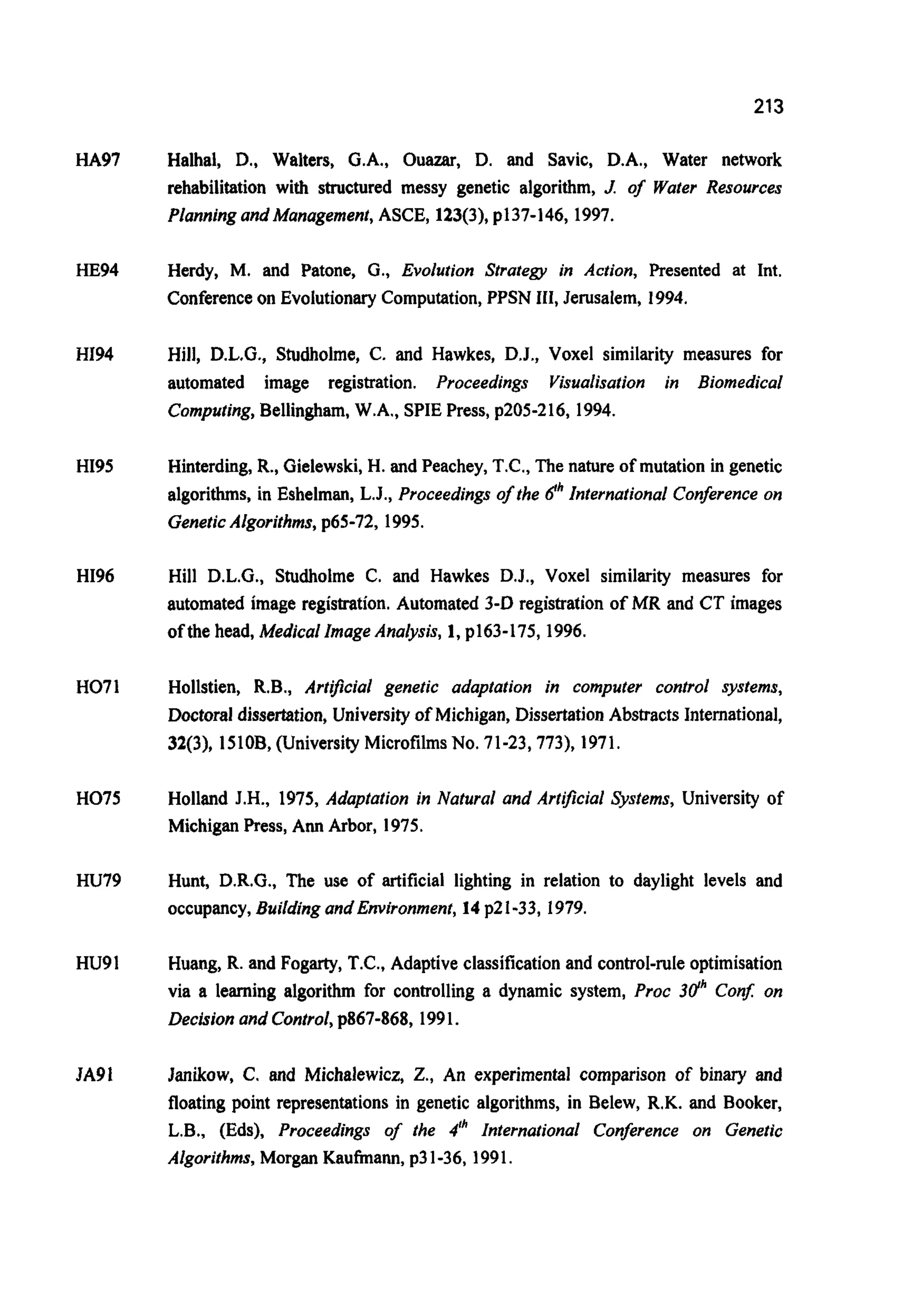 213
HA97
HE94
HI94
HI95
HI96
H071
H075
HU79
HU91
JA91
Halhal, D., Walters, G.A., Ouazar, D. and Savic, D.A., Water network
rehabilitation with structured messy genetic algorithm, J. of Water Resources
Planning and Management,ASCE, 123(3),p137-146,1997.
Herdy, M. and Patone, G., Evolution Strategy in Action, Presented at Int.
Conferenceon Evolutionary Computation,PPSN 111,Jerusalem, 1994.
Hill, D.L.G., Studholme, C. and Hawkes, D.J., Voxel similarity measures for
automated image registration. Proceedings Visualisation in Biomedical
Computing,Bellingham, W.A., SPIE Press, p205-216, 1994.
Hinterding,R., Gielewski,H. and Peachey, T.C., The nature of mutation in genetic
algorithms, in Eshelman, L.J., Proceedings of the dhInternational Conference on
GeneticAlgorithms,p65-72, 1995.
Hill D.L.G., Studholme C. and Hawkes D.J., Voxel similarity measures for
automated image registration. Automated 3-D registration of MR and CT images
ofthe head, Medical Image Analysis, 1, p163-175,1996.
Hollstien, R.B., Artificial genetic adaptation in computer control systems,
Doctoral dissertation, University of Michigan, DissertationAbstracts International,
32(3), 1510B,(UniversityMicrofilmsNo. 71-23,773), 1971.
Holland J.H., 1975, Adaptation in Natural and Artficial Systems, University of
Michigan Press, Ann Arbor, 1975.
Hunt, D.R.G., The use of artificial lighting in relation to daylight levels and
occupancy,Buildingand Environment,14p21-33, 1979.
Huang, R. and Fogarty,T.C., Adaptive classificationand control-rule optimisation
via a learning algorithm for controlling a dynamic system, Proc 3dhConf: on
Decision and Control,p867-868, 1991.
Janikow, C. and Michalewicz, Z., An experimental comparison of binary and
floating point representations in genetic algorithms, in Belew, R.K. and Booker,
L.B., (Eds), Proceedings of the 4" International Conference on Genetic
Algorithms,Morgan Kaufmann, p31-36, 1991.
 