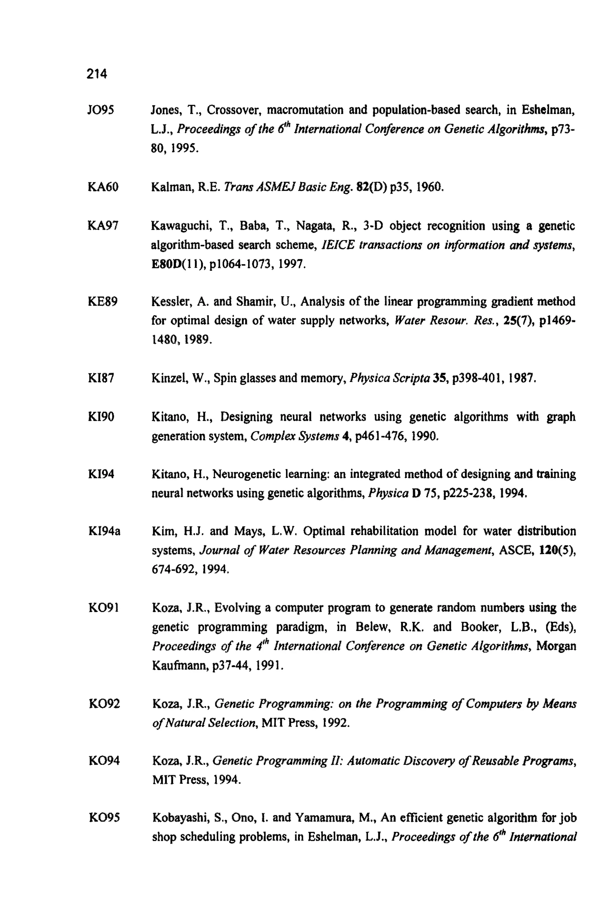214
J095
KA60
KA97
KE89
K187
KI90
K194
KI94a
KO91
KO92
KO94
KO95
Jones, T., Crossover, macromutation and population-based search, in Eshelman,
L.J., Proceedings of rhe dhInterna~ionalConirence on GeneticAigorith~,p73-
80, 1995.
Kalman, R.E. TransA S ~ ~ 3 ~ i cEng. 82(D) p35, 1960.
Kawaguchi, T.,Baba, T., Nagata, R., 3-D object recognition using a genetic
algorithm-based search scheme, IEICE transactions on information and sysiems,
E80D(1I), ~1064-1073,1997.
Kessler, A. and Shamir, U., Analysis of the linear programming gradient method
for optimal design of water supply networks, Water Resour. Res., 25(7), p1469-
1480,1989.
Kinzel, W., Spin glasses and memory, Physica Scripta35, p398-401, 1987.
Kitano, H., Designing neural networks using genetic algorithms with graph
generation system,Compiex@stems 4, p461-476,1990.
Kitano, H., Neurogenetic learning: an integrated method of designing and training
neural networks using genetic algorithms,PhysicaD 75, p225-238, 1994.
Kim, H.J. and Mays, L.W. Optimal rehabilitation model for water distribution
systems, Journal of WaterResources ~ i ~ ~ i n gand manage men^, ASCE, 120(5),
674-692, 1994.
Koza, J.R., Evolving a computer program to generate random numbers using the
genetic programming paradigm, in Belew, R.K. and Booker, L.B., (Eds),
Proceedings of the 4" Internatio~afConfrence on GeneticAlgorithms, Morgan
Kaufmann, p37-44, 1991.
Koza, J.R., GeneticPr~gramming:on the Programming of Computers by Means
ofNaturaI Selection,MIT Press, 1992.
KO=, J.R., GeneticP r o ~ a ~ m i n gif: AutomaticBiscovery of Retisable Programs,
MIT Press. 1994.
Kobayashi, S., Ono, 1. and Yamamura, M., An efficient genetic algorithm forjob
shop scheduling problems, in Eshelman, L.J., Proceedings ofthe dhInternational
 