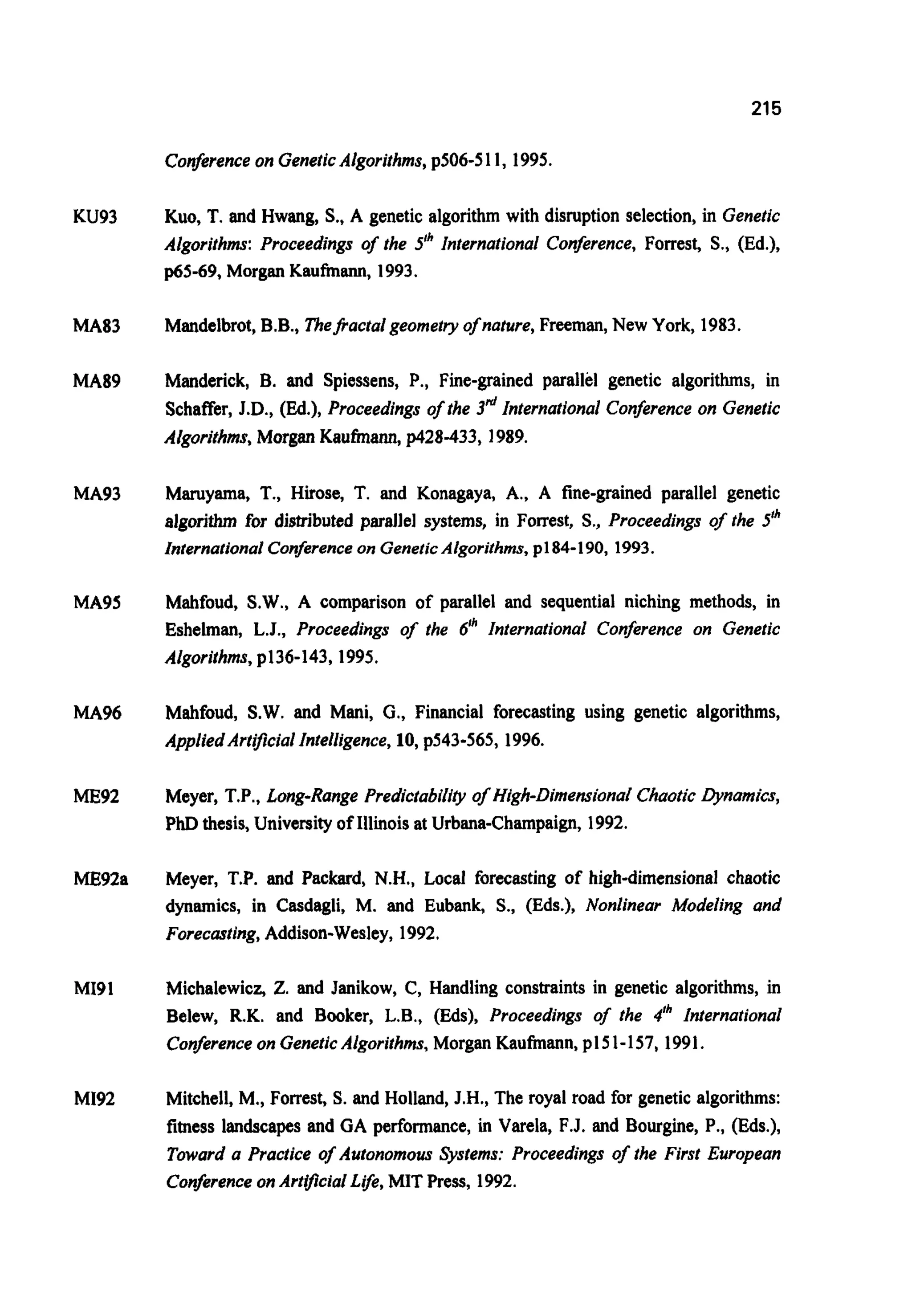 215
Conferenceon GeneticAlgorithms,p506-511, 1995.
KU93
MA83
MA89
MA93
MA95
MA96
ME92
ME92a
MI91
MI92
Kuo,T.and Hwang, S.,A genetic algorithmwith disruption selection, in Genetic
Algorithms: Proceedings of the 5" International Confirence, Forrest, S., (Ed.),
p65-69, Morgan Kaufmann, 1993.
Mandelbrot,B.B., 7'heJi.actalgeometryofnature, Freeman, New York, 1983.
Manderick, B. and Spiessens, P., Fine-grained parallel genetic algorithms, in
$chaffer, J.D., (Ed.), Proceedings ofthe 3&International Conference on Genetic
Algorithms, Morgan Kaufmann, p428-433, 1989.
Maruyama, T., Huose, T. and Konagaya, A., A fine-grained parallel genetic
algorithm for distributed parallel systems, in Forrest, S., Proceedings ofthe 5"
InternationalConferenceon GeneticAlgorithms,pl84-190, 1993.
Mahfoud, S.W.,A comparison of parallel and sequential niching methods, in
Eshelman, L.J., Proceedings of the 6" International Conference on Genetic
Algorithms,p136-143,1995.
Mahfoud, S.W.and Mani, G., Financial forecasting using genetic algorithms,
AppliedArtijicialIntelligence,10, p543-565, 1996.
Meyer, T.P., Long-Range Predictability of High-DimensionalChaoticDynamics,
PhD thesis, Universityof Illinoisat Urbana-Champaign, 1992.
Meyer, T.P. and Packard, N.H., Local forecasting of high-dimensional chaotic
dynamics, in Casdagli, M. and Eubank, S., (Eds.), Nonlinear Modeling and
Forecasting,Addison-Wesley, 1992.
Michalewicz, 2.and Janikow, C, Handling constraints in genetic algorithms, in
Belew, R.K. and Booker, L.B., (Eds), Proceedings of the 4Ih International
Conferenceon GeneticAlgorithms,Morgan Kaufmann, p15 1-157, 1991.
Mitchell, M., Forrest, S. and Holland,J.H., The royal road for geneticalgorithms:
fitness landscapes and GA performance, in Varela, F.J. and Bourgine, P., (Eds.),
Toward a Practice of Autonomous Systems: Proceedings of the First European
ConferenceonArtlfrcialLife,MIT Press, 1992.
 