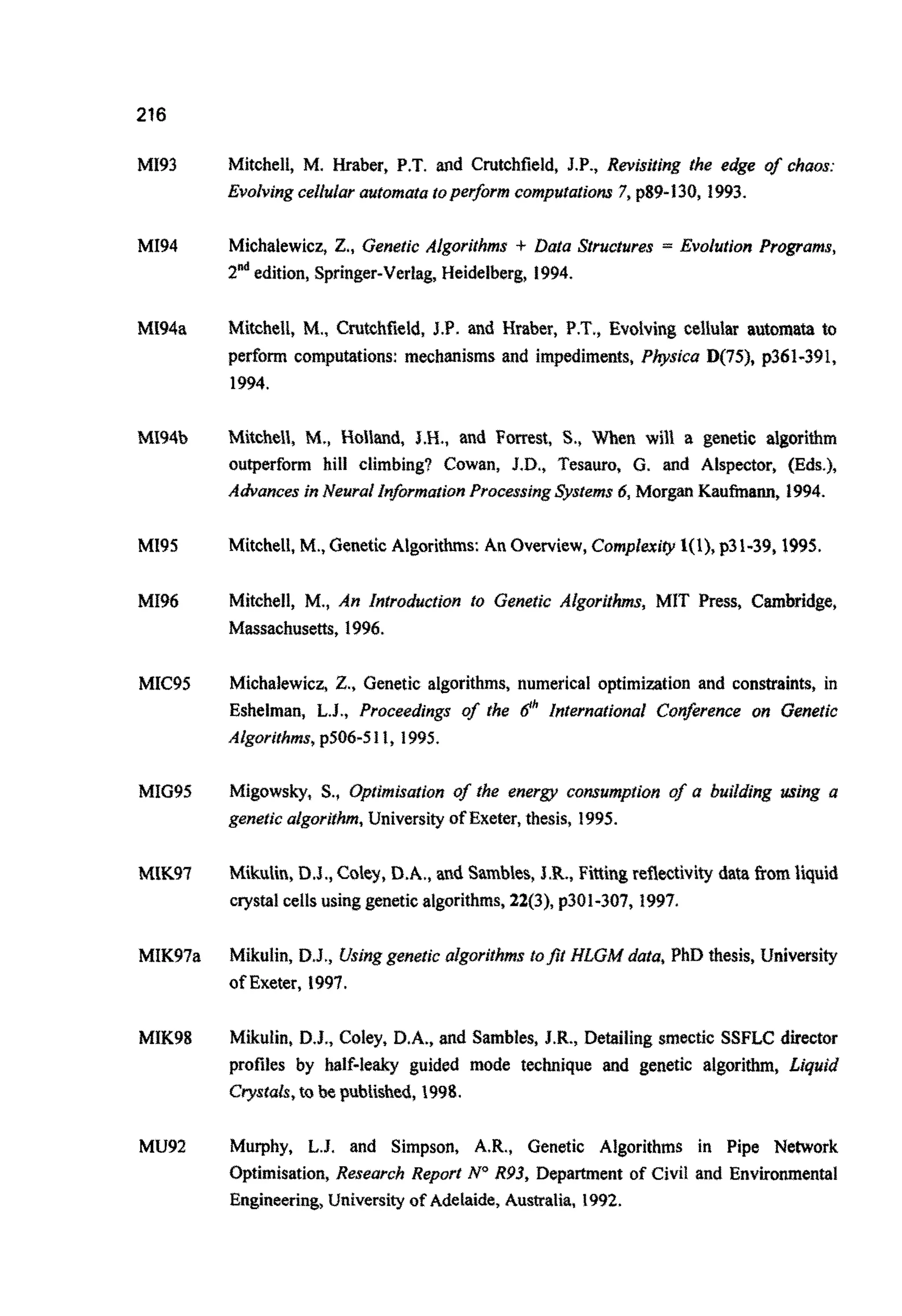 216
MI93
MI94
MI94a
MI95
MI96
MIC9S
MI695
MK97
MIK97a
MIK98
MU92
Mitchell, M. Hraber, P.T. and C ~ t c h ~ e l d ,J.P., R ~ j s ~ ~ j n gthe edge of chaos:
Evolving celiuhautomatatoperformcomputatjo~7,p89-130, 1993.
Michalewicz, Z., Genetic Algorithms f Data Structures = Evolution Programs,
Z& edition, Springer-Ver~ag,Heidelber~}1994.
Mitchell, M., C ~ ~ c ~ ~ ~ I d ,J.P. and Hraber, P.T., Evolving cellular automata to
perform computations: mechanisms and impediments, Physica D(75), p361-391,
1994.
M i ~ c ~ ~ l ~ ,M,, ~ o ~ ~ ~ d ,JH., and Forrest, S., When will a genetic al~orithm
o u ~ e r f o ~hill ~limbing?Cowan, J.D., Tesauro, G. and Alspeetor, (Eds.),
Advances in Neural lnfor~ationProcessingsyslenw.6,Morgan Kaufinann, 1994.
Mitchell,M., GeneticAlgorithms: An Overview,Complexity1(1), p31-39,1995.
Mjtchell, M.,An ~n~roductjonto Genetic A ~ g o r i ~ ~ s ,M1T Press, C ~ b ~ d g e ,
Massachusetts. 1996.
Michalewicz, Z., Genetic algorithms, numerical optimization and constraints, in
Eshelman, L.J., Proceedings of the 6'h lnternatjonal Contrence on Genetic
~ ~ g ~ r i t h ~ s ,p506-511, 1995.
M i ~ o w s ~ ,S., ~~?~rnjsationof the energy c~umpiionof a building trsing a
geneticalgorifhm,University of Exeter,thesis, 1995.
M i ~ u ~ ~ ~ ,D.J., Coley,D.A., and S a ~ b ~ ~ ~ ,J.R., F i ~ ~ ~ ~r e ~ ~ t i v i t ydata from ~ ~ u i d
crystal cellsusinggeneticalgor~th~s,22(3),p301-307, 1997.
Mikulin, D.J., Usinggenetic algorithms tofit HLGM data, PhD thesis, University
of Exeter, 1997.
~ ~ u l i n ,D.J., Coley, D.A., and Samb~es,J.R., Detajiing smectic SSFLC director
profiles by h a l f - l e ~guided mode t ~ ~ i ~ u eand genetic a ~ g o r i ~ ,L i ~ u j ~
Crystals,to be ~ub~~shed,1998.
Murphy, L.J. and Simpson, A.R., Genetic Algorithms in Pipe Newark
~ptimisation,Researc~Report NoR93, D e ~ m e n tof Civil and ~ n v ~ o ~ e n t a ~
Engineering,U n i v ~ ~ i ~of Adelaide, Aus~alia,1992.
 