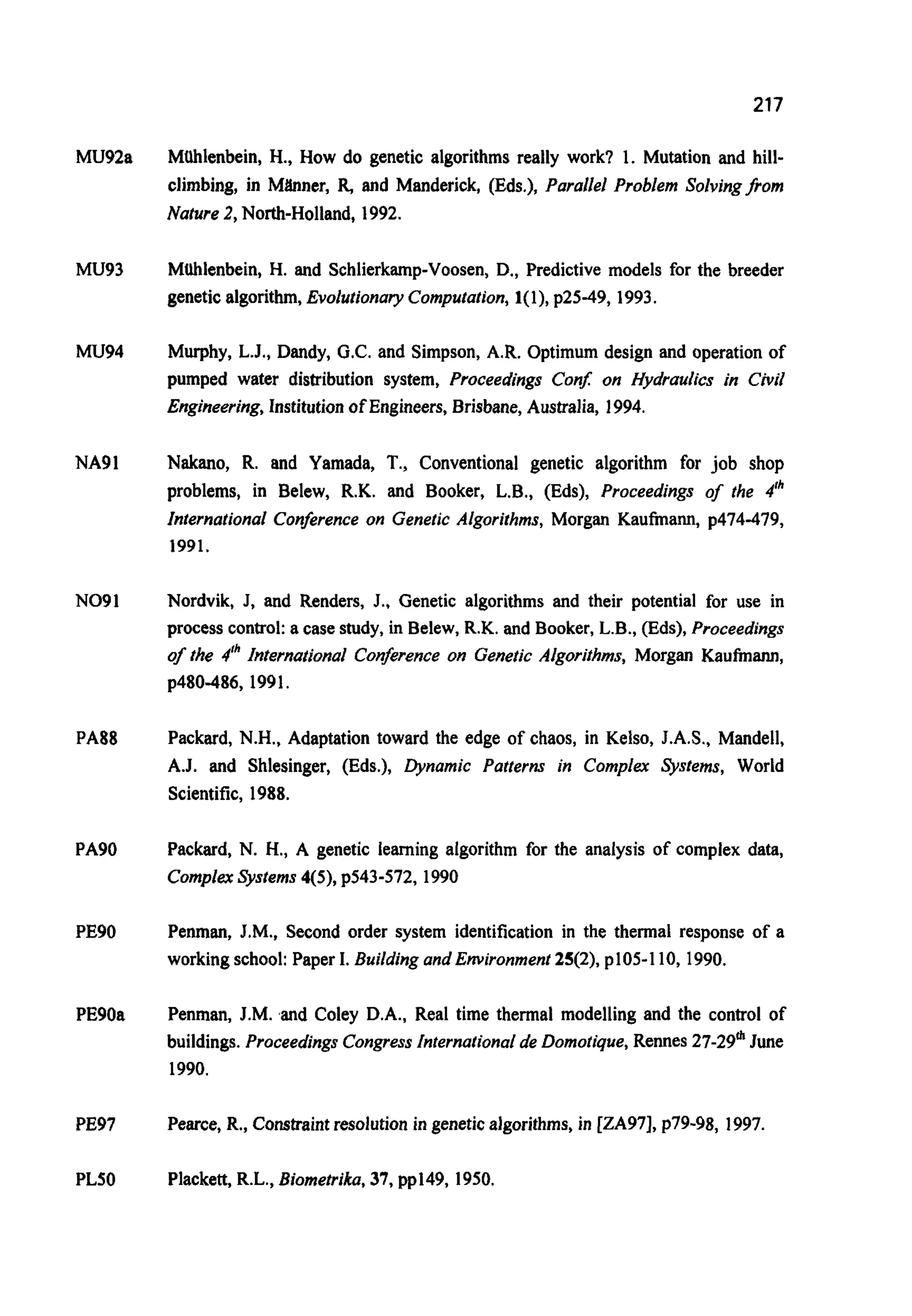 217
MU92a
Mu93
Mu94
NA91
NO91
PA88
PA90
PE90
PE90a
PE97
PLSO
Mtlhlenbein, H., How do genetic algorithms really work? 1. Mutation and hill-
climbing, in Mhner, R,and Manderick, (Eds.), Parallel Problem Solvingfrorn
Nature 2,North-Holland, 1992.
MUhlenbein, H. and Schlierkamp-Voosen,D., Predictive models for the breeder
genetic algorithm,Evolutionary Computation,1(l), p25-49, 1993.
Murphy, L.J., Dandy, G.C. and Simpson, A.R. Optimum design and operation of
pumped water distribution system, Proceedings Con$ on Hydraulics in Civil
Engineering,Institution of Engineers,Brisbane, Australia, 1994.
Nakano, R. and Yamada, T., Conventional genetic algorithm for job shop
problems, in Belew, R.K. and Booker, L.B.,(Eds), Proceedings of the 4Ih
International Conference on Genetic Algorithms, Morgan Kaufmann, p414-419,
1991.
Nordvik, J, and Renders, J.. Genetic algorithms and their potential for use in
process control:a case study, in Belew, R.K. and Booker, L.B., (Eds), Proceedings
of the 4" International Conference on Genetic Algorithms, Morgan Kauhann,
p480-486, 1991.
Packard, N.H., Adaptation toward the edge of chaos, in Kelso, J.A.S., Mandell,
A.J. and Shlesinger, (Eds.), Dynamic Patterns in Complex Systems, World
Scientific, 1988.
Packard, N. H., A genetic learning algorithm for the analysis of complex data,
ComplexSystems 4(5), ~543412,1990
Penman, J.M., Second order system identification in the thermal response of a
working school: Paper I. Buildingand Environment 25(2), p105-110, 1990.
Penman, J.M. and Coley D.A., Real time thermal modelling and the control of
buildings.Proceedings CongressInternationalde Domotique,Rennes 27-29mJune
1990.
Pearce, R., Constraintresolution in geneticalgorithms, in [ZA97], p79-98, 1997.
Plackett,R.L., Biometrika,37, pp149, 1950.
 