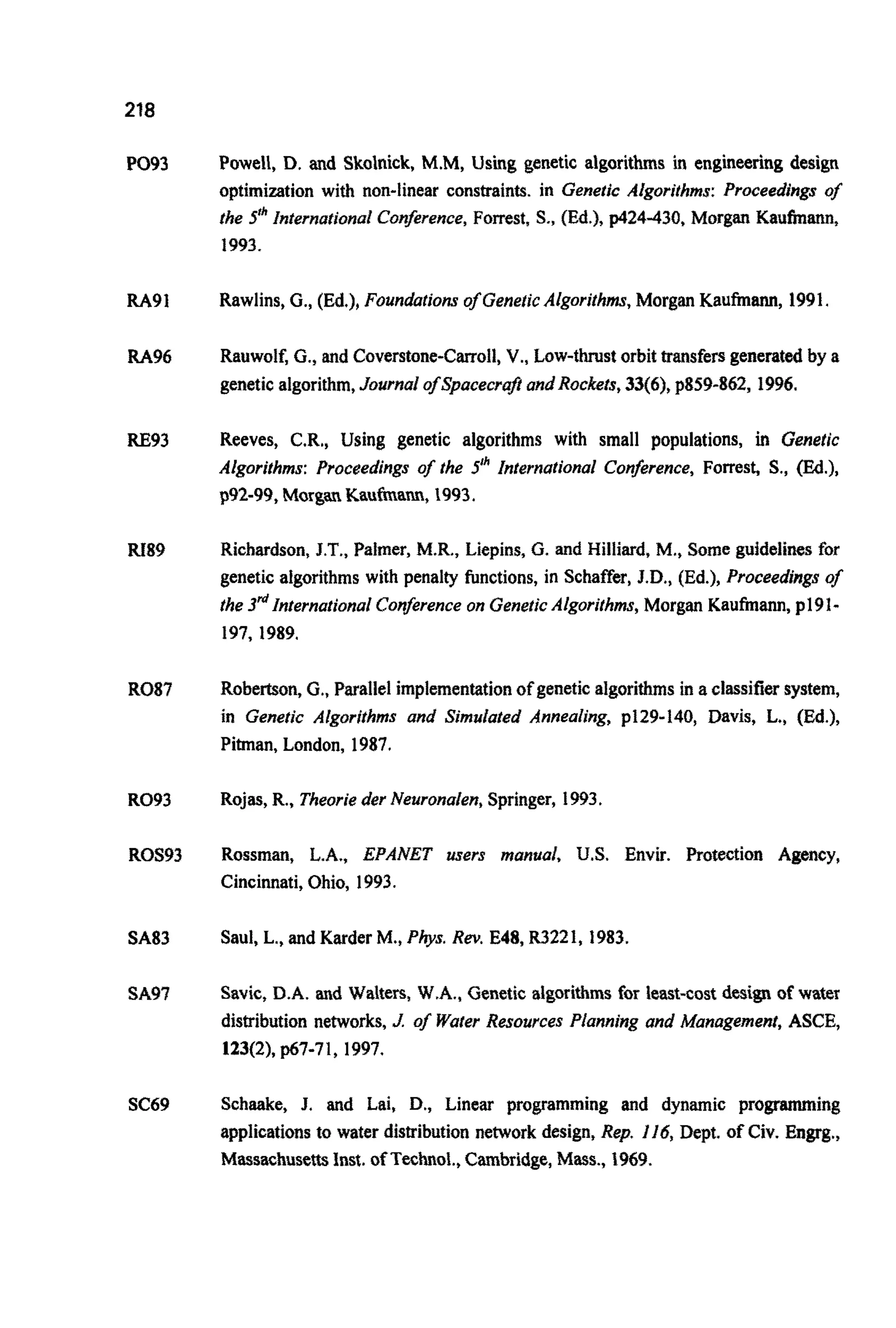 218
PO93
RA91
RA96
RE93
RI89
R087
R093
ROS93
SA83
SA97
SC69
Powell, D. and Skolnick, M.M, Using genetic algorithms in engineering design
optimization with non-linear constraints. in Genetic Algorithms: Proceedings of
the 5" ~nternationalCon&rence, Forrest, S., (Ed.), p424-430, Morgan K a u ~ ~ n ,
1993.
Rawlins,G., (Ed.),Foundations of GeneticAlgorithms,Morgan Kaufmann, 1991.
Rauwolf,G., and Coverstone-Carroll,V., Low-thrust orbit transfersgeneratedby a
geneticalgorithm,Journal o~Spacecr~tandRockets,33(6), p859-862, 1996.
Reeves, C.R., Using genetic algorithms with small populations, in Genetic
Algorithms: Proceedings of the 5Ih International Conference, Forrest, S., (Ed.),
p92-99,Morgan Kaufmann, 1993.
Richardson,J.T.,Palmer, M.R., Liepins, G. and Hilliard, M., Some guidelines for
genetic algorithms with penalty functions, in Schaffer, J.D., (Ed.), Proceedings of
the 3&InternationalConferenceon GeneticAlgorithms,Morgan Kaufmann, p191-
197,1989.
Robertson,G., Parallel imple~en~tionof geneticalgorithmsin a classifiersystem,
in Genetic Aigorithms and Simulated Annealing, p129-140, Davis, L., (Ed.),
Pitman, London, 1987.
Rojas,R., Theorie der Neuronalen,Springer, 1993.
Rossman, L.A., EPANET users manual, US. Envir. Protection Agency,
Cincinnati,Ohio, 1993.
Saul, L., and Karder M., Pbs. Rev. E48, R3221, 1983.
Savic, D.A. and Walters, W.A., Genetic a I g ~ i ~ m sfor least-cost design of water
distribution networks,J of WaferResources Planning and Management, ASCE,
123(2), p67-71, 1997.
Schaake, J. and Lai, D.,Linear programming and dynamic programming
applicationsto water dis~ibutionnetwork design, Rep. J J6, Dept. of Civ. Engrg.,
M a s s ~ ~ u s e ~Inst.of Technof., Cambridge,Mass., 1969.
 