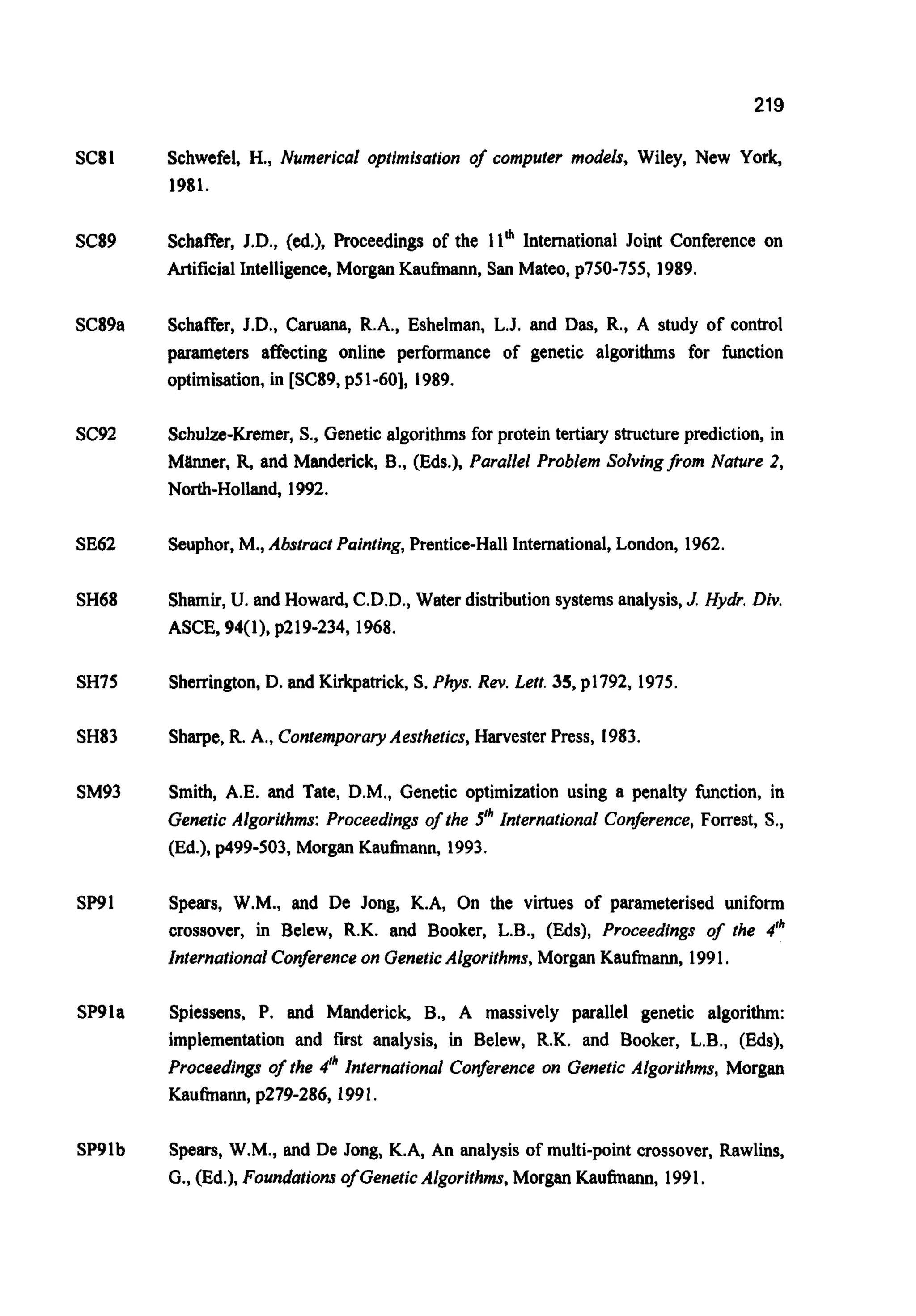 219
SC81
SC89
SC89a
SC92
SE62
SH68
SH75
SH83
SM93
SP91
SP91a
SP9lb
Schwefel, H., Numerical optimisation of computer models, Wiley, New York,
1981.
Schaf€er, J.D., (ed.), Proceedings of the llm International Joint Conference on
ArtificialIntelligence,Morgan Kaufmann,San Mateo, p750-755, 1989.
Schaffer, J.D., Caruana, R.A., Eshelman, L.J. and Das,R., A study of control
parameters affecting online performance of genetic algorithms for function
optimisation,in [SC89,p51-601, 1989.
Schulze-Kremer,S., Geneticalgorithms for protein tertiary structureprediction, in
Mtlnner, R,and Manderick, B., (Eds.), Parallel Problem SolvingQom Nature 2,
North-Holland, 1992.
Seuphor. M., Abstract Painting, Prentice-HallInternational,London, 1962.
Shamir,U. and Howard, C.D.D., Water distributionsystemsanalysis,J.Hydr. Div.
ASCE, 94(1). p219-234,1968.
Sherrington,D. and Kirkpatrick,S. Phys. Rev.Lett. 35, ~1792,1975.
Sharpe,R. A,, ContemporaryAesthetics, Harvester Press, 1983.
Smith, A.E. and Tate, D.M., Genetic optimization using a penalty hction, in
Genetic Algorithms: Proceedings of the 5" International Conference, Forrest, S.,
(Ed.), p499-503, Morgan Kaufmann, 1993.
Spears, W.M., and De Jong, K.A, On the virtues of piirameterised uniform
crossover, in Belew, R.K. and Booker, L.B., (Eds), Proceedings of the 41h
International Conference on GeneticAlgorithms, Morgan Kaufmann, 1991.
Spiessens, P. and Manderick, B., A massively parallel genetic algorithm:
implementation and first analysis, in Belew, R.K. and Booker, L.B., (Eds),
Proceedings of the 4" International Conference on Genetic Algorithms, Morgan
Kaufmann,p279-286,1991.
Spears, W.M., and De Jong, K.A, An analysis of multi-point crossover, Rawlins,
G.,(Ed.), Foundations of GeneticAlgorithms, Morgan Kaufmann, 1991.
 