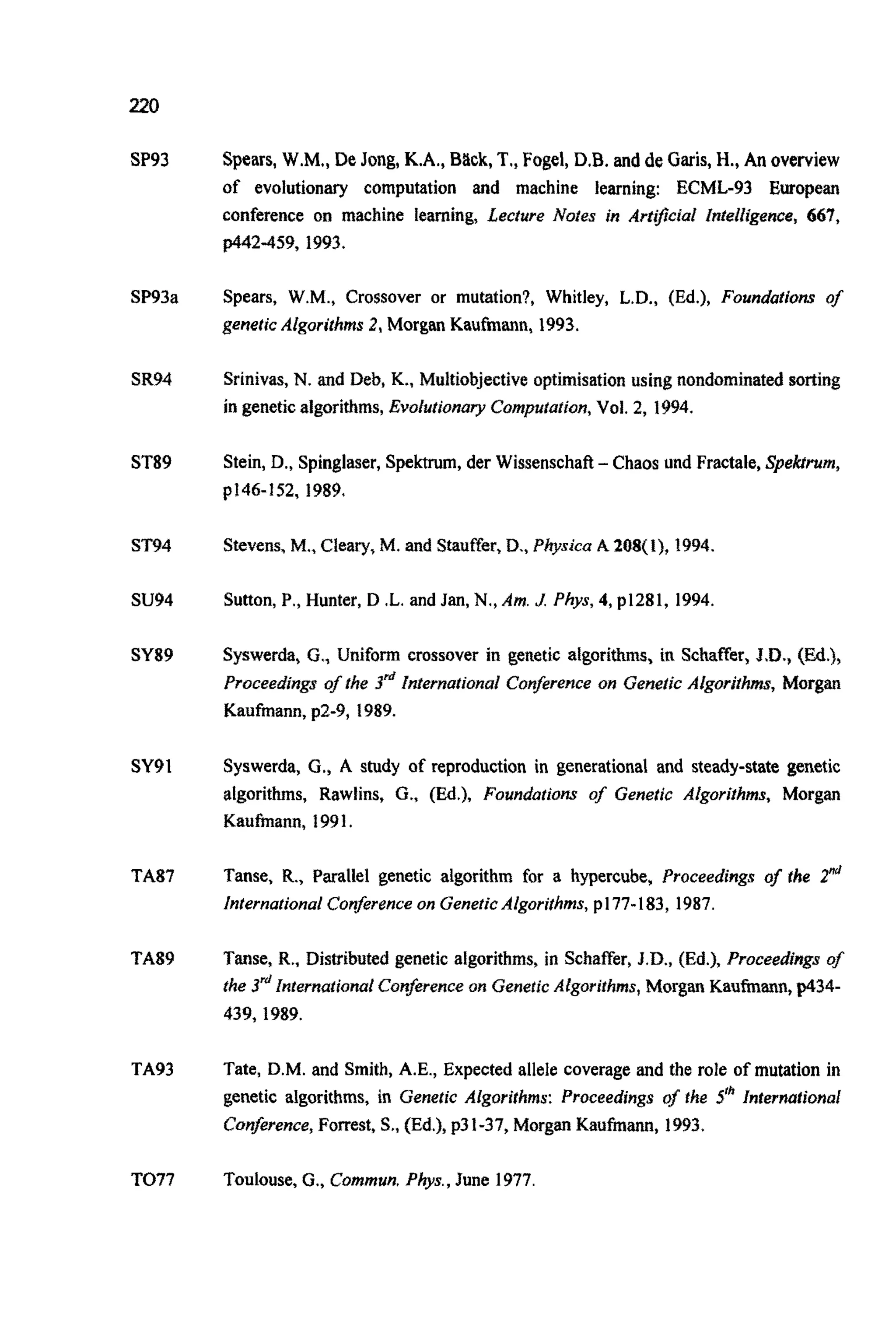 220
SP93
SP93a
SR94
ST89
ST94
su94
SY89
SY91
TA87
TA89
TA93
TO77
Spears,W.M., De Jong,K.A., Back, T.,Fogel,D.B. and de Garis,H., An overview
of evolutionary computation and machine learning: ECML-93 European
conference on machine learning, Lecture Notes in Art8ciaI ~ntelli~en~e,667,
p442-459, 1993.
Spears, W.M., Crossover or mutation?, Whitley, L.D., (Ed.), Foundations of
genetic Algorithms 2, Morgan Kaufmann, 1993.
Srinivas,N. and Deb, K., Multiobjectiveoptimisationusing nondomina~dsorting
in geneticalgorithms,Evolutionary Computation,Vol. 2, 1994.
Stein, D., Spinglaser,Spektrum,der Wissenschaft-Chaos und Fractale,Spekrrum,
p146-152, 1989.
Stevens,M., Cleary, M. and Stauffer,D., Physica A 208(1), 1994.
Sutton,P., Hunter, D .L.and Jan, N., Am. J Phys, 4, p1281, 1994.
Syswerda, G., Uniform crossover in genetic algorithms, in Schaffer, J.D., (Ed.),
Proceed~ng~0sthe 3& ~n~ernationalCon~renceon Genetic A l g o ~ ~ t ~ s ,Morgan
Kaufmann, p2-9, 1989.
Syswerda, G., A study of reproduction in generational and steady-state genetic
algorithms, Rawlins, G., (Ed.), Foundations of Genetic Algorithms, Morgan
Kaufmann, 1991,
Tanse, R., Parallel genetic algorithm for a hypercube, Proceedings of the 2"d
International Conferenceon GeneticAlgorithms,p177-183, 1987.
Tanse, R.,Distributedgenetic algorithms, in Schaffer, J.D., (Ed.), Proceedings of
the 3"' ~nternationa~Conjkrence on Genetic ~lgorithms,Morgan K a u ~ ~ n ,p434-
439,1989.
Tate, D.M. and Smith, A.E., Expected allele coverage and the role of mutation in
genetic algorithms, in Genetic Algorithms: Proceedings of the 5" Internafional
Conference,Forrest, S., (Ed.),p31-37, Morgan K a u ~ ~ ,1993.
Toulouse,G., Commun.Phys., June 1977.
 