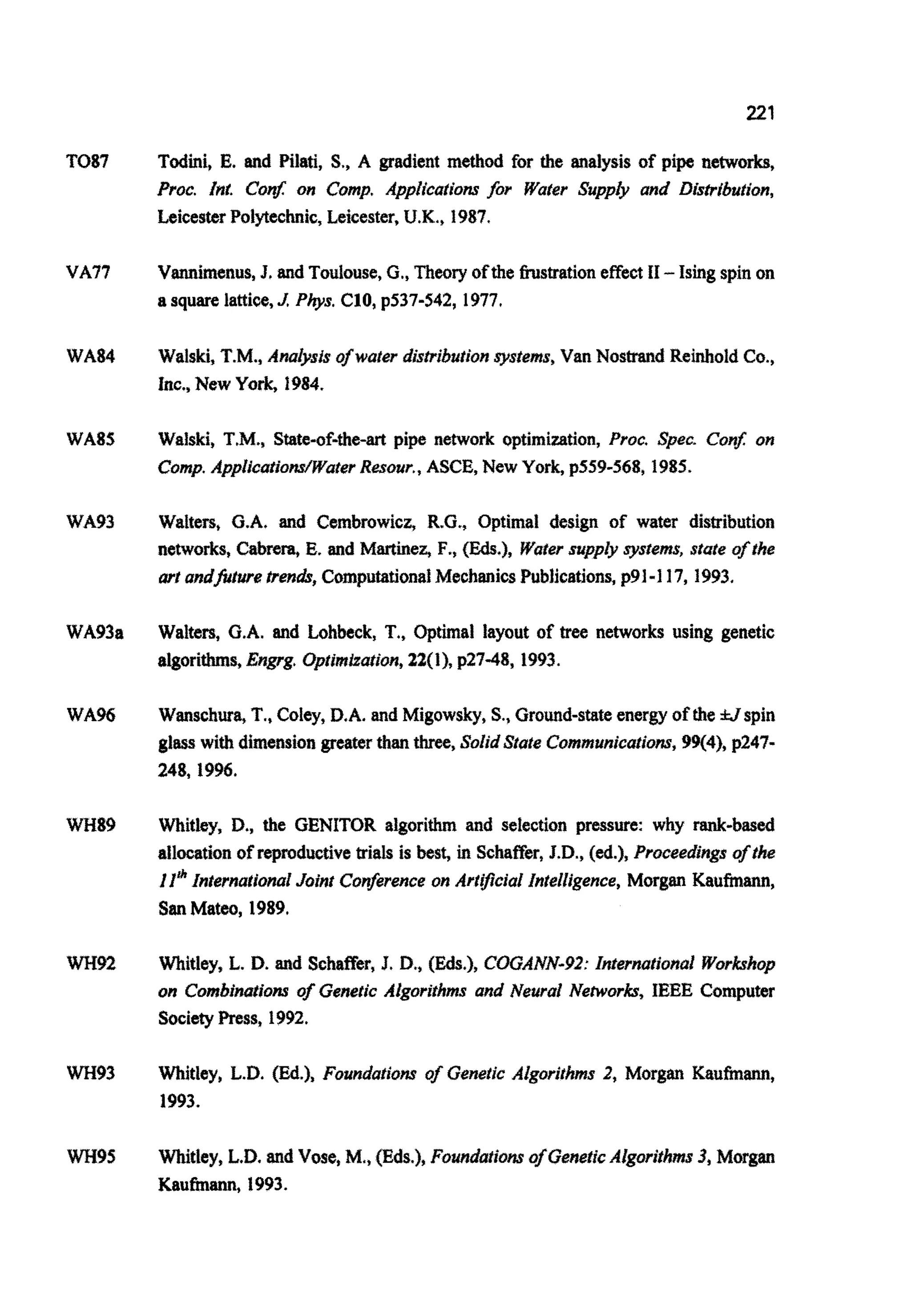 221
TO87
VA77
WA84
WA85
WA93
WA93a
WA%
WH89
wH92
wH93
wH95
Todini, E. and Pilati, S., A gradient method for the analysis of pipe networks,
Proc. Inr. C o ~on Comp. Applications fir Water Supply and Distribution,
LeicesterPolytechnic,Leicester, U.K.,1987.
Vannimenus,J. and Toulouse,G., Theory ofthe hstration effect I1-Ising spin on
a square lattice,J Phys. C10, p537-542, 1977.
Waiski, T.M., Adysis of water distr~butionsystems,Van Nostrand ReinholdCo.,
Inc., New York,1984.
Walski, T.M., State-of-the-art pipe network optimi~tion,Proc. Spec. Con$ on
Comp.A p p i i c a ~ i o ~ a ~ e rResour.,ASCE, New York, p559-568, 1985.
Walters, G.A. and Cembrowicz, R.G., Optimal design of water distribution
networks, Cabrem, E. and Martinez, F., (Eds.), Water supply system, state ofthe
art andfitwe trend,ComputationalMechanicsPublications,p91-117, 1993.
Walters, G.A. and Lohbeck, T., Optimal layout of tree networks using genetic
~ o r i ~ s ,Engrg. ~ p t i m ~ ~ i o n ,22(1), p27-48, 1993.
Wanschura,T., Coley, D.A. and Migowsky, S., Ground-stateenergy of the tlspin
glass with dimensiongreaterthan three,SolidState ~ o m m u n i c ~ i o ~ ~99(4), p247-
248.1996.
Whitley, D., the GENITOR algorithm and selection pressure: why rank-based
atlocation of reproductivetrials is best, in Schaffer,J.D., (ed.), Proceedjngsofthe
II* internationalJoint Conference on Artificial intelligence, Morgan Kaufmann,
SanMateo, 1989.
Whitley, L. D. and Schaffer, J. D.,(Eds.), C ~ A N N - ~ 2 :i~ernatio~al~ o r ~ h o p
on Combinations of Genetic Algorithms and Neural Networks, IEEE Computer
SocietyPress, 1992.
Whitley, L.D. (Ed.), ~ o u n d a t ~ o ~of Genetic A i g ~ i ~ ~ s2, Morgan Kaufmann,
1993.
~ i t l e y ,L.D. and Vose, M,,Fds.), F o ~ d a ~ ~ o ~of GeneticAlgo~ithms3, Morgan
Kaufmann. 1993.
 