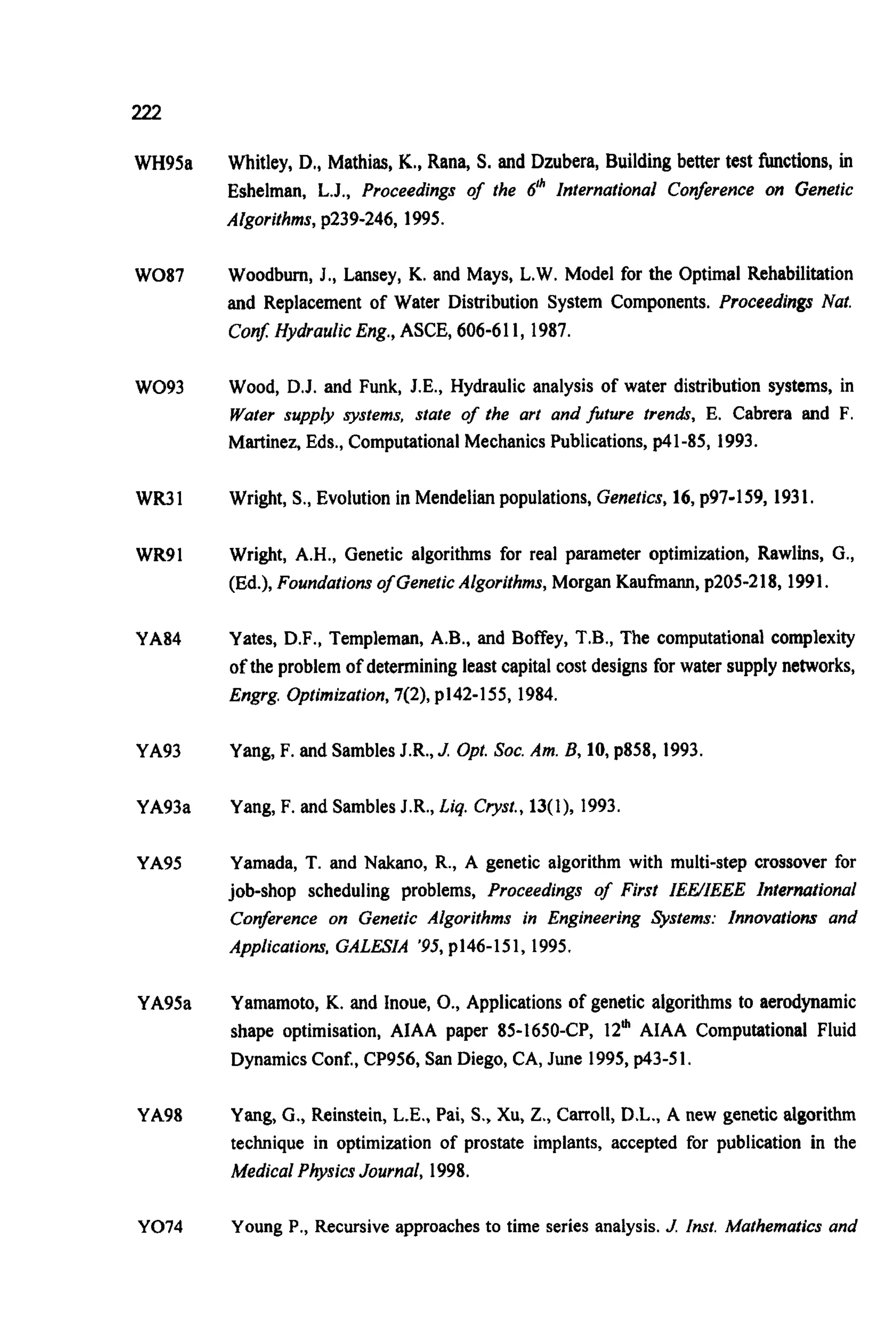 222
WH95a
W087
W093
wR31
WR91
YA84
YA93
YA93a
YA95
YA95a
YA98
YO74
Whitley, D., Mathias, K., Rana, S. and Dzubera, Building better test functions, in
Eshelman, L.J., Proceedings of the 6'' International Conference on Genetic
Algorithms, p239-246, 1995.
Woodbum, J., Lansey, K. and Mays, L.W. Model for the Optimal Rehabilitation
and Replacement of Water Distribution System Components. Proceedings Nut.
Con$ Hydraulic Eng.,ASCE, 606-611, 1987.
Wood, D.J. and Funk, J.E., Hydraulic analysis of water distribution systems, in
Water supply systems, state of the art and future trendr, E. Cabrera and F.
Martinez, Eds., Computational Mechanics Publications, p41-85, 1993.
Wright, S., Evolution in Mendelian populations, Genetics, 16, p97-159, 1931.
Wright, A.H., Genetic algorithms for real parameter optimization, Rawlins, G.,
(Ed.), Foundations of GeneticAlgorithms,Morgan Kaufmann, p205-218, 1991.
Yates, D.F., Templeman, A.B., and Boffey, T.B., The computational complexity
of the problem of determining least capital cost designs for water supply networks,
Engrg, Optimization, 7(2), p142-155, 1984.
Yang, F. and Sambles J.R., J. Opt. SOC.Am. B, 10, p858, 1993.
Yang, F. and Sambles J.R., Liq. Cryst.,13(1), 1993.
Yamada, T. and Nakano, R., A genetic algorithm with multi-step crossover for
job-shop scheduling problems, Proceedings of First IEWIEEE International
Conference on Genetic Algorithms in Engineering %stems: Innovations and
Applications, GALESIA '95,p146-151, 1995.
Yamamoto, K. and Inoue, O., Applications of genetic algorithms to aerodynamic
shape optimisation, AIAA paper 85-1650-CP, 12' AIAA Computational Fluid
Dynamics Conf., CP956, San Diego, CA, June 1995,p43-5I.
Yang, G., Reinstein, L.E., Pai, S., Xu,Z., Carroll, D.L., A new genetic algorithm
technique in optimization of prostate implants, accepted for publication in the
Medical PhysicsJournal, 1998.
Young P., Recursive approaches to time series analysis. J. Inst. Mathematics and
 