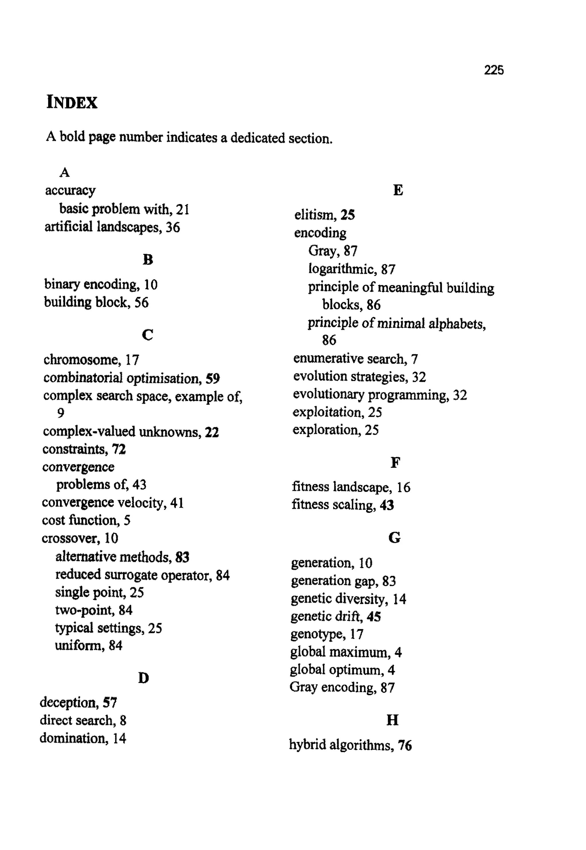 225
INDEX
A bold page numberindicatesa dedicatedsection.
A
basicproblemwith, 2I
accuracy
artificiallandscapes,36
B
binaryencoding, 10
buildingblock, 56
C
chromosome,17
cornbinatorial~pt~mjsation,59
complexsearchspace, exampleof,
complex-valued~ o ~ s ,22
constraints,72
convergence
convergencevelocity,41
cost function, 5
crossover, 10
9
problems of, 43
~ ~ t e ~ t i v em ~ ~ o d s ,83
reduced surrogateoperator, 84
singlepoint, 25
~o-point,84
typical settings,25
uniform,84
D
deception,57
direct search, 8
domi~tion,14
E
elitism, 25
encoding
Gray, 87
logarithmic,87
principleof meaningfulbuilding
blocks, 86
principleof minimalalphabets,
86
enumerativesearch, 7
evolution strategies,32
evolutionaryprogramming,32
explo~tat~on,25
exploration,25
F
fitness landscape, 16
fitnessscaling,43
G
generation, 10
generationgap, 83
geneticdiversity, 14
geneticdrift,45
genotype, 17
globalmaximum, 4
global optimum,4
Gray encoding,87
H
hybridalgorithms,76
 