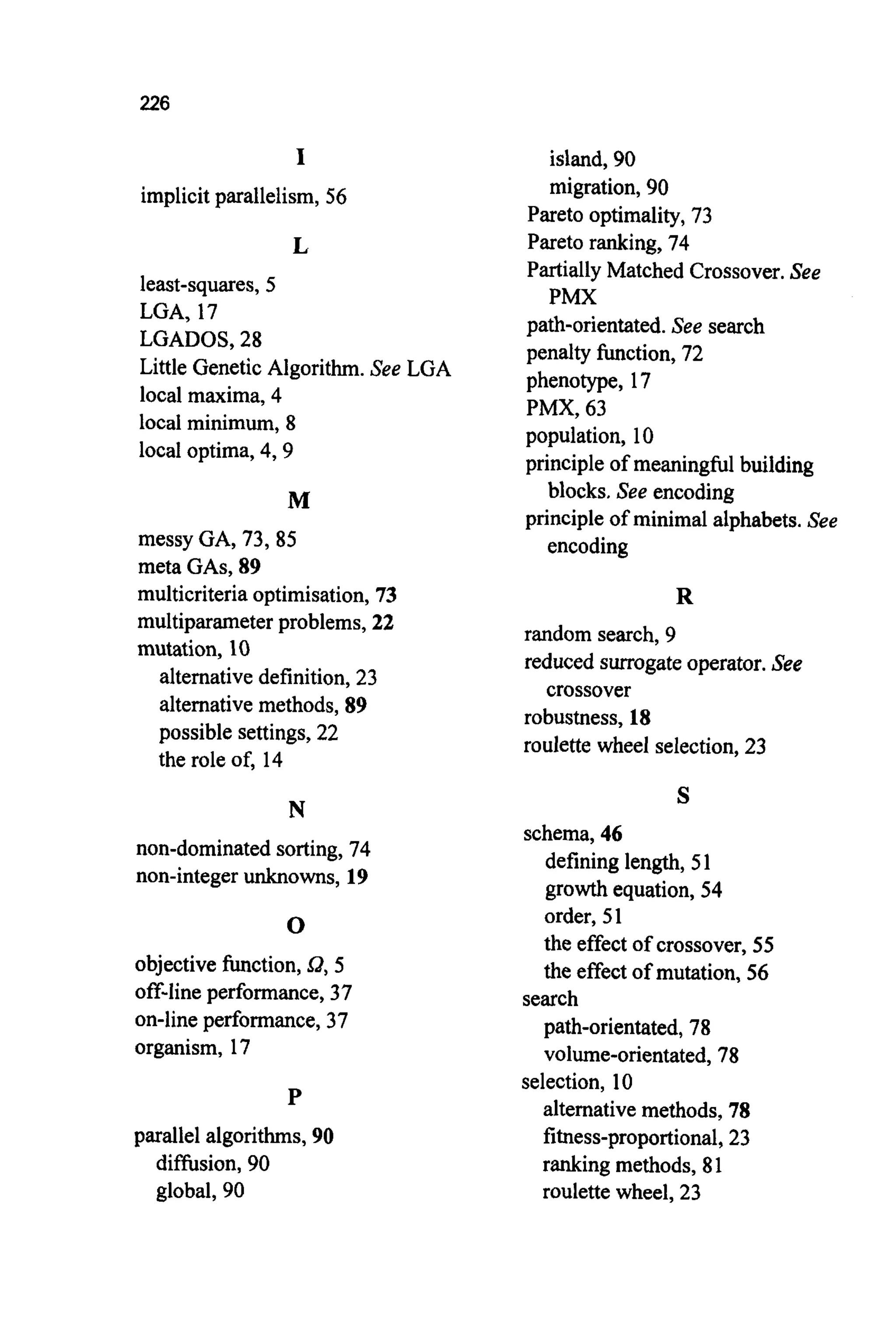226
I
implicitparallelism, 56
L
least-squares,5
LGA, 17
LGADOS, 28
Little Genetic Algorithm. See LGA
local maxima, 4
local minimum, 8
local optima, 4,9
M
messy GA, 73,85
meta GAS,89
multicriteriaoptimisation, 73
multiparameterproblems, 22
mutation, 10
alternativedefinition, 23
alternativemethods, 89
possible settings, 22
the role of, 14
N
non-dominatedsorting, 74
non-integerunknowns, 19
0
objective function,Q, 5
off-lineperformance,37
on-lineperformance,37
organism, 17
P
parallel algorithms,90
diffusion, 90
global, 90
island, 90
migration,90
Pareto optimality,73
Pareto ranking, 74
PartiallyMatched Crossover.See
path-orientated.See search
penalty function, 72
phenotype, 17
PMX, 63
population, 10
principleof meaningful building
principleof minimal alphabets.See
PMX
blocks. See encoding
encoding
R
random search, 9
reduced surrogateoperator.See
crossover
robustness, 18
roulette wheel selection,23
S
schema,46
defining length, 5 1
growthequation, 54
order, 51
the effectof crossover, 55
the effect of mutation, 56
path-orientated,78
volume-orientated,78
alternativemethods, 78
fitness-proportional,23
ranking methods, 81
roulette wheel, 23
search
selection, 10
 