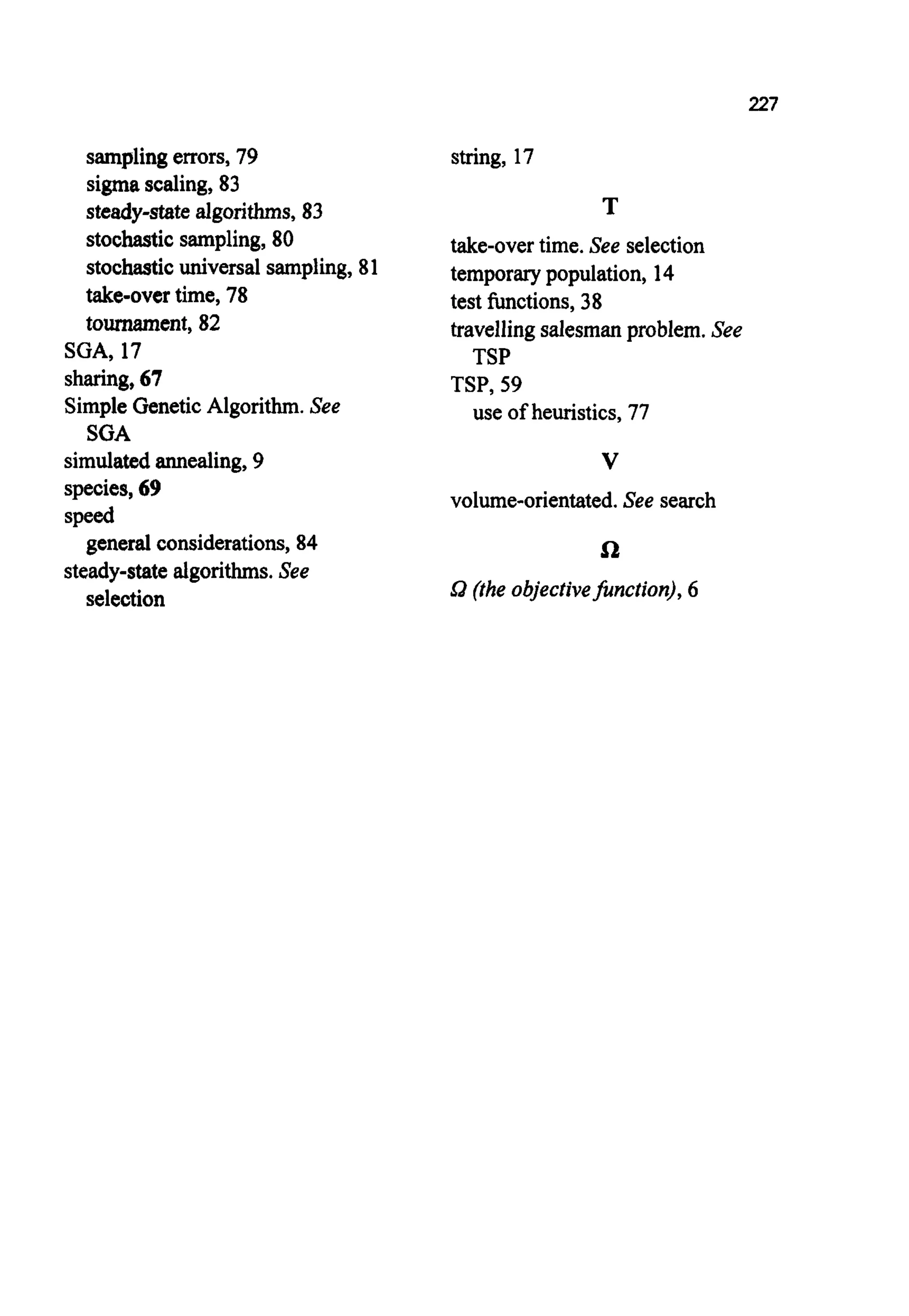 227
sampling errors, 79
sigmascaling,83
steady-state algorithms, 83
stochastic sampling, 80
stochastic universal sampling, 81
take-over time, 78
tournament,82
SGA, 17
sharing, 67
Simple Genetic Algorithm. See
SGA
simulatedannealing, 9
species,69
speed
steady-state algorithms.See
general considerations, 84
selection
string, 17
T
take-overtime. See selection
temporarypopulation, 14
test functions, 38
travelling salesmanproblem.See
TSP
TSP, 59
use of heuristics, 77
V
volume-orientated. See search
n
Sa (the objectivefirnction), 6
 
