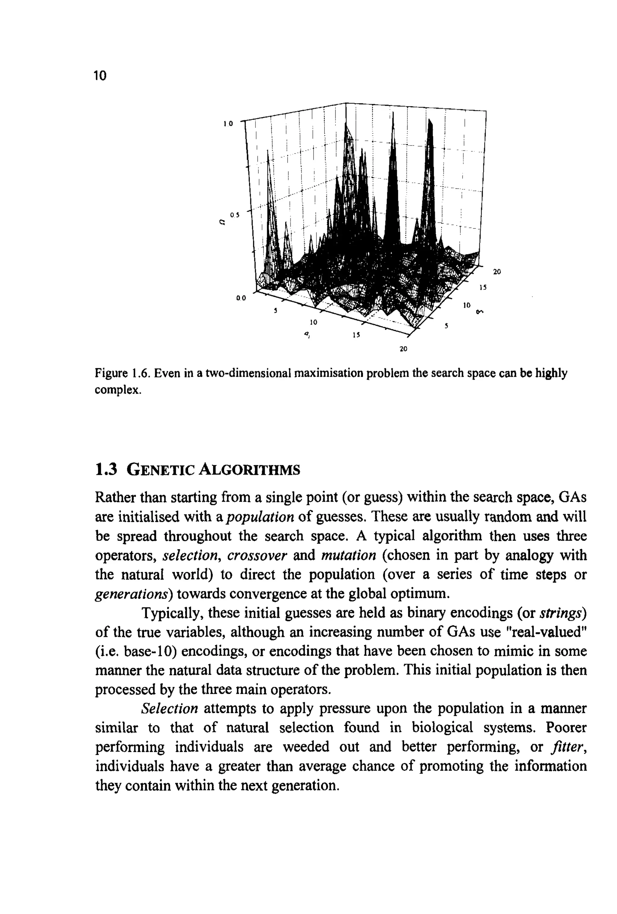 10
20
Figure 1.6.Even in a two-dimensionalmaximisation problem the search space can be highly
complex.
1.3 GENETICALGORITHMS
Rather than starting from a single point (or guess) within the search space, GAS
are initialised with apopulution of guesses. These are usually random and will
be spread throughout the search space. A typical algorithm then uses three
operators, selection, crossover and mutation (chosen in part by analogy with
the natural world) to direct the population (over a series of time steps or
generations) towards convergenceat the global optimum.
Typically,these initial guesses are held as binary encodings (or strings)
of the true variables, although an increasing number of GAS use "real-valued"
(i.e. base-10) encodings, or encodings that have been chosen to mimic in some
manner the natural data structure of the problem. This initial population is then
processed by the three main operators.
Selection attempts to apply pressure upon the population in a manner
similar to that of natural selection found in biological systems. Poorer
performing individuals are weeded out and better performing, or fitter,
individuals have a greater than average chance of promoting the information
they contain within the next generation.
 