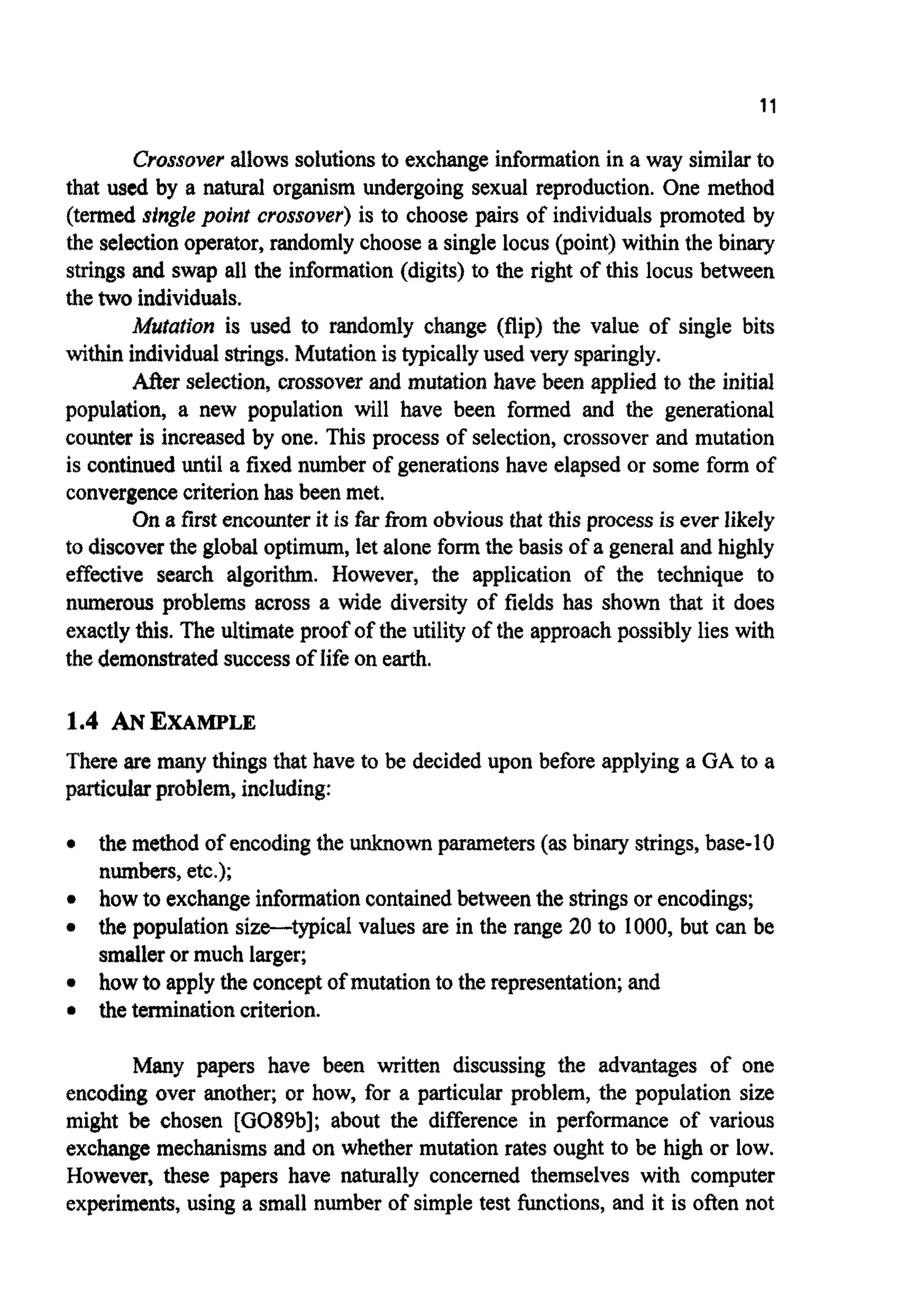 11
Crossoverallowssolutionsto exchange informationin a way similarto
that used by a natural organism undergoing sexual reproduction. One method
(termed single point crossover) is to choose pairs of individualspromoted by
the selection operator, randomly choose a single locus (point) within the binary
strings and swap all the information (digits) to the right of this locus between
thetwo individuals.
~ # ~ a ~ o ~is used to randomly change (flip) the value of single bits
within individ~lstrings.~ u ~ t i o nis typical~yused very sparingly.
After selection,crossoverand mutation have been applied to the initial
population, a new population will have been formed and the generational
counter is increased by one. This process of selection, crossover and mutation
is continued until a fixed number of generationshave elapsed or some form of
convergencecriterionhas been met.
On a first encounterit is fw from obvious that this process is everlikely
to discoverthe global optimum,let aloneformthe basis of a general and highly
effmtive search algorithm. However, the application of the technique to
numerous problems across a wide diversity of fields has shown that it does
exactlythis. The ultimate proof of the utility of the approachpossibly lies with
the demonstratedsuccessof life on earth.
1.4 ANEXAMPLE
There are many things that have to be decided upon before applying a GA to a
p ~ c ~ ~problem, including:
the method of encodingthe unknownparameters(as binary strings, base-10
numbers,etc.);
how to exchangeinformationcontainedbetween the stringsor encodings;
the population size-typical values are in the range 20 to 1000, but can be
smalleror much larger;
how toapply the conceptof mutationto the representation;and
the terminationcriterion.
Many papers have been written discussing the advantages of one
encoding over another; or how, for a particular problem, the population size
might be chosen [GO89b]; about the difference in performance of various
exchange mechanismsand on whether mutation rates ought to be high or low,
However, these papers have naturally concerned themselves with computer
experiments, using a small number of simple test hctions, and it is often not
 
