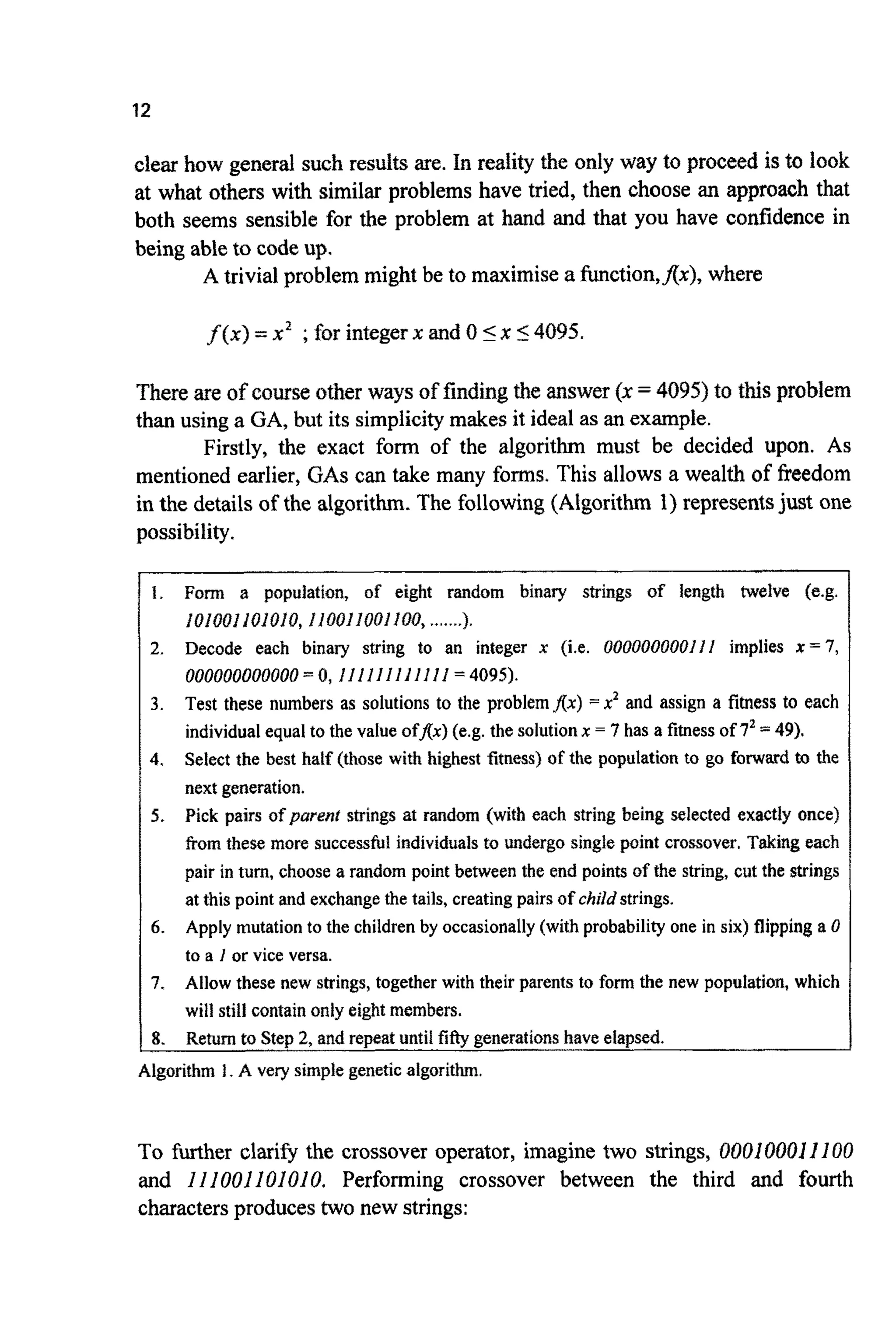 12
clear how general such results are. In reality the only way to proceed is to look
at what others with similar problems have tried, then choose an approach that
both seems sensible for the problem at hand and that you have confidence in
being able to code up.
A trivial problem might be to maximise a function,f(x), where
f ( x ) =x2 ;for integerx and 0 5x 54095.
There are of course other ways of finding the answer (x =4095)to this problem
than using a GA, but its simplicitymakes it ideal as an example.
Firstly, the exact form of the algorithm must be decided upon. As
mentioned earlier, GAScan take many forms. This allows a wealth of Ereedom
in the details of the algorithm. The following (Algorithm 1) representsjust one
possibility.
Form a population, of eight random binary strings of length twelve (e.g.
Decode each binary string to an integer x (i.e. OOOOOOOOOIll implies x = 7,
000000000000= 0,I IIfIIf III l l = 4095).
Test these numbers as solutions to the problem Ax) = x2 and assign a fitness to each
individual equal to the value ofAx) (e.g. the solution x = 7 has a fitness of 72= 49).
Select the best half (those with highest fitness) of the population to go forward to the
next generation.
Pick pairs of parent strings at random (with each string being selected exactly once)
from these more successful individuals to undergo single point crossover. Taking each
pair in turn, choose a random point between the end points of the string, cut the strings
at this point and exchange the tails, creating pairs of childstrings.
Apply mutation to the children by occasionally (with probability one in six) flipping a 0
to a I or vice versa.
Allow these new strings, together with their parents to form the new population, which
will still contain only eight members.
101001ioiaio, ifooffaofioa,.......1.
1 8.
A l g o r i t ~1. A very simple genetic a l g o r i t ~ .
Return to Step 2, and repeat until fiegenerations have elapsed.
To further clarify the crossover operator, imagine two strings, 000100011I00
and I11001I01010. Performing crossover between the third and fourth
charactersproduces two new strings:
 