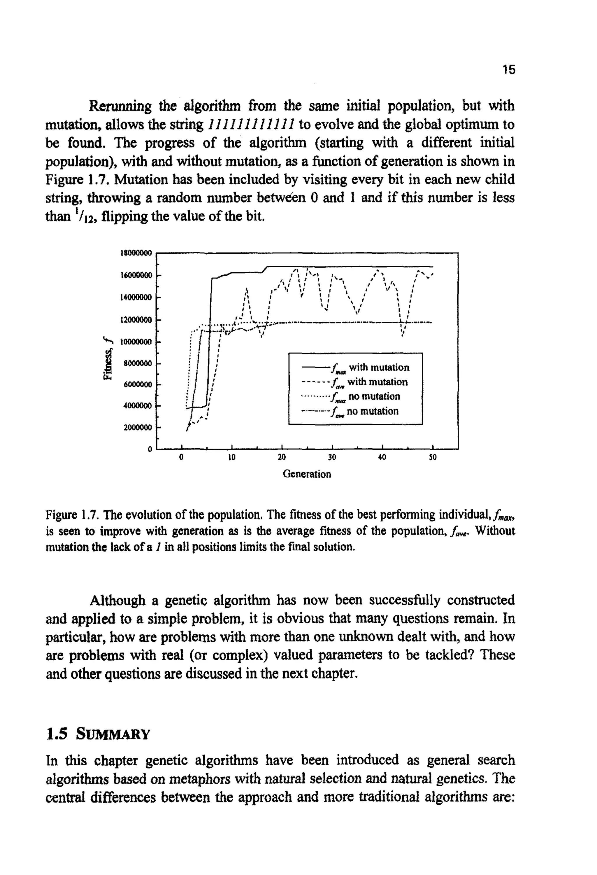 15
R e ~ gthe algorithm from the Same initial population, but with
mutation, allowsthe string ZIZZIZI1I J IZ to evolveand the global optimumto
be found. The progress of the algorithm (starting with a different initial
population), withand without mutation, as a functionof generationis shownin
Figure 1.7, Mutation has been included by visiting every bit in each new child
string, throwing a random number betwden 0 and f and if this number is less
than ' / j ~ ,flippingthe value of the bit.
18000000,
-fm with mutation
------f,withmutation
..........f,, no mutation
2000000 -
0 - ' " I ' I ' ' 1 '
0 10 20 30 40 $0
Generation
Figure 1.7.The evolution of the population.The fitness of the best performingindividual,fnm,
is seen to improve with generation as is the average fitness of the population,fme. Without
mutationthe lack of a I in all positions limitsthefinalsolution.
Although a genetic algorithm has now been successfully constructed
and applied to a simple problem, it is obviousthat many questions remain. In
particular, how are problems withrnorethan one unknown dealt with,and how
are problems with real (or complex) valued parameters to be tackled? These
and otherquestionsare discussedin the next chapter.
1.5 SUMMARY
In this chapter genetic algorithms have been introduced as general search
algorithmsbased on metaphors with natural selectionand natural genetics. The
central differencesbetween the approach and more traditional algorithmsare:
 