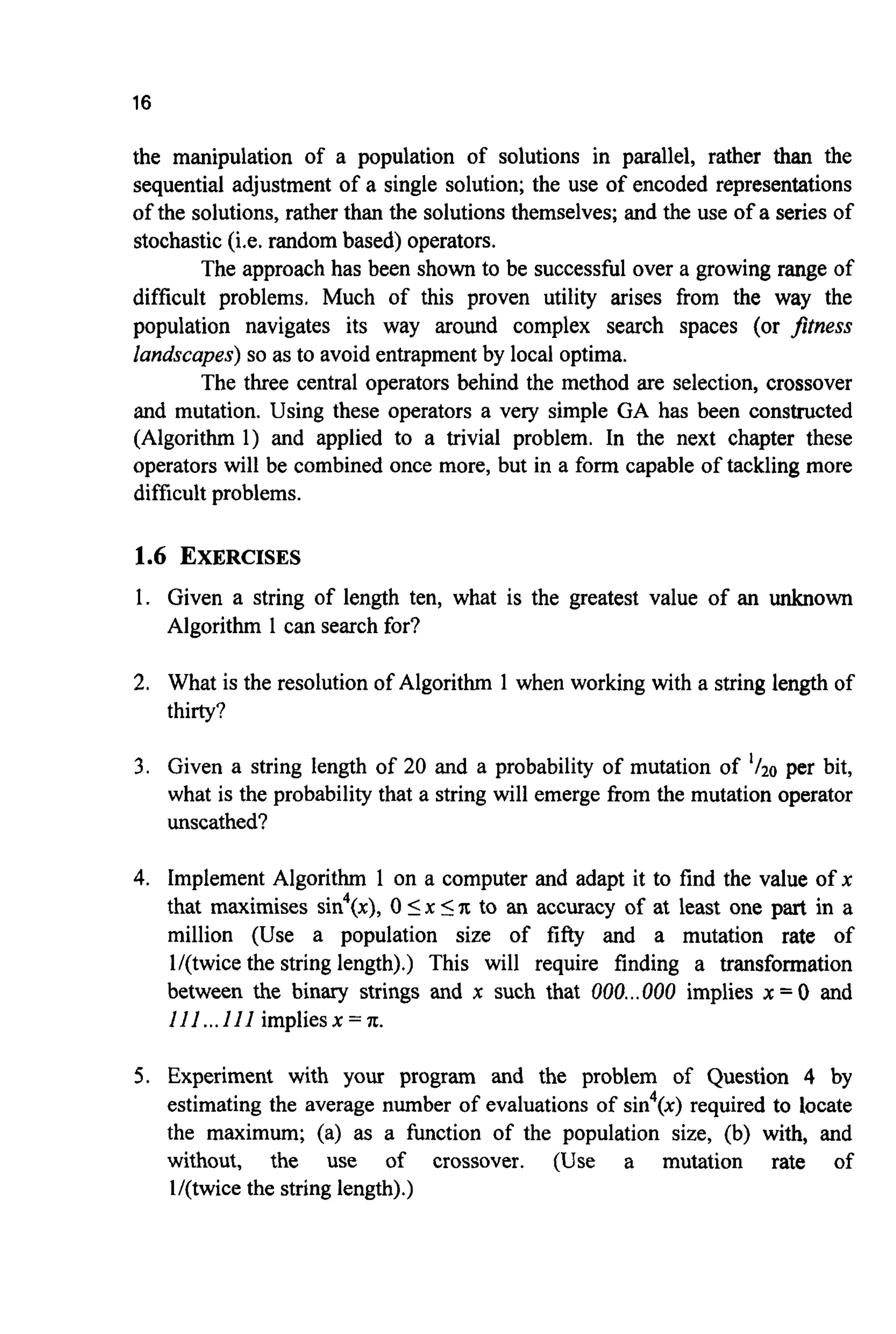16
the manipulation of a population of solutions in parallel, rather than the
sequential adjustment of a single solution; the use of encoded representations
of the solutions, rather than the solutions themselves; and the use of a series of
stochastic(i.e. random based) operators.
The approach has been shown to be successful over a growing range of
difficult problems. Much of this proven utility arises from the way the
population navigates its way around complex search spaces (or jtness
landscapes) so as to avoid entrapmentby local optima.
The three central operators behind the method are selection, crossover
and mutation. Using these operators a very simple GA has been constructed
(Algorithm 1) and applied to a trivial problem. In the next chapter these
operators will be combined once more, but in a form capable of tackling more
difficult problems.
1.6 EXERCISES
1. Given a string of length ten, what is the greatest value of an unknown
Algorithm 1 can search for?
2. What is the resolution of Algorithm 1 when working with a string length of
thirty?
3. Given a string length of 20 and a probability of mutation of '/20 per bit,
what is the probability that a string will emerge from the mutation operator
unscathed?
4. Implement Algorithm 1 on a computer and adapt it to find the value of x
that maximises sin4(x), 0 Ix 5'R to an accuracy of at least one part in a
million (Use a population size of fifty and a mutation rate of
l/(twice the string length).) This will require finding a transformation
between the binary strings and x such that 000...000 implies x = 0 and
I11...III impliesx = 'R.
5. Experiment with your program and the problem of Question 4 by
estimating the average number of evaluations of sin4(x)required to locate
the maximum; (a) as a function of the population size, (b) with, and
without, the use of crossover. (Use a mutation rate of
l/(twice the string length).)
 