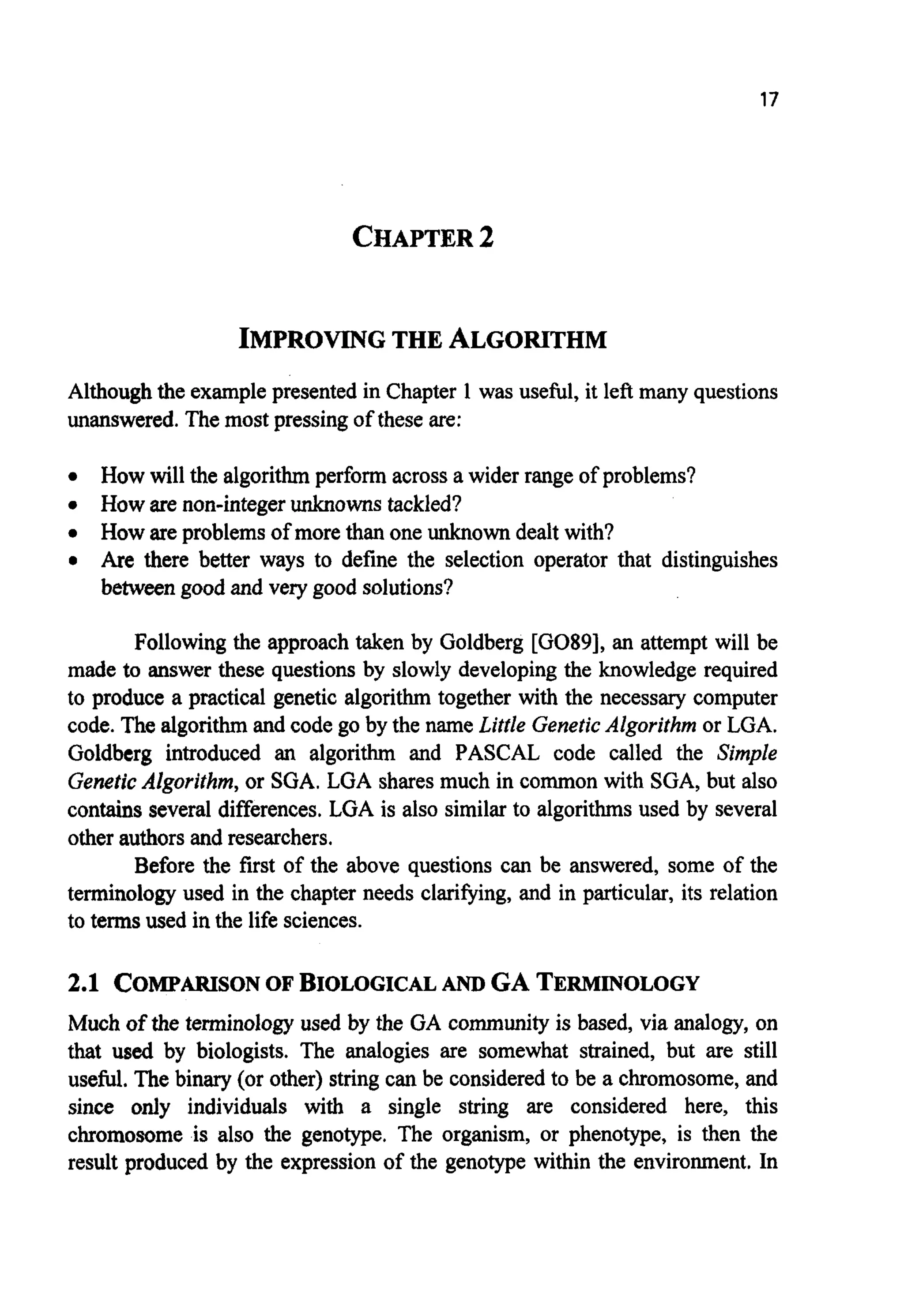 17
CHAPTER2
IMPROVING THE ALGORITHM
Althoughthe examplepresented in Chapter 1 was useful, it left many questions
unanswered. The most pressing of these are:
0 How will the algorithm perform across a wider range of problems?
0 How are non-integer unknowns tackled?
0 How are problems of more than one unknowndealt with?
0 Are there better ways to define the selection operator that distinguishes
between good and very good solutions?
Following the approach taken by Goldberg [GO89], an attempt will be
made to answer these questions by slowly developing the knowledge required
to produce a practical genetic algorithm together with the necessary computer
code. The algorithmand code go by the name Little GeneticAlgorithm or LGA.
Goldberg introduced an algorithm and PASCAL code called the Simple
Genetic Algorithm, or SGA. LGA shares much in common with SGA, but also
contains several differences.LGA is also similar to algorithmsused by several
other authorsand researchers.
Before the first of the above questions can be answered, some of the
terminology used in the chapter needs clarifying, and in particular, its relation
to terms used in the life sciences.
2.1 COMPARISONOF BIOLOGICALAND GA TERMINOLOGY
Much of the terminology used by the GA community is based, via analogy, on
that used by biologists. The analogies are somewhat strained, but are still
useful. The binary (or other) string can be considered to be a chromosome,and
since only individuals with a single string are considered here, this
chromosome is also the genotype. The organism, or phenotype, is then the
result produced by the expression of the genotype within the environment. In
 