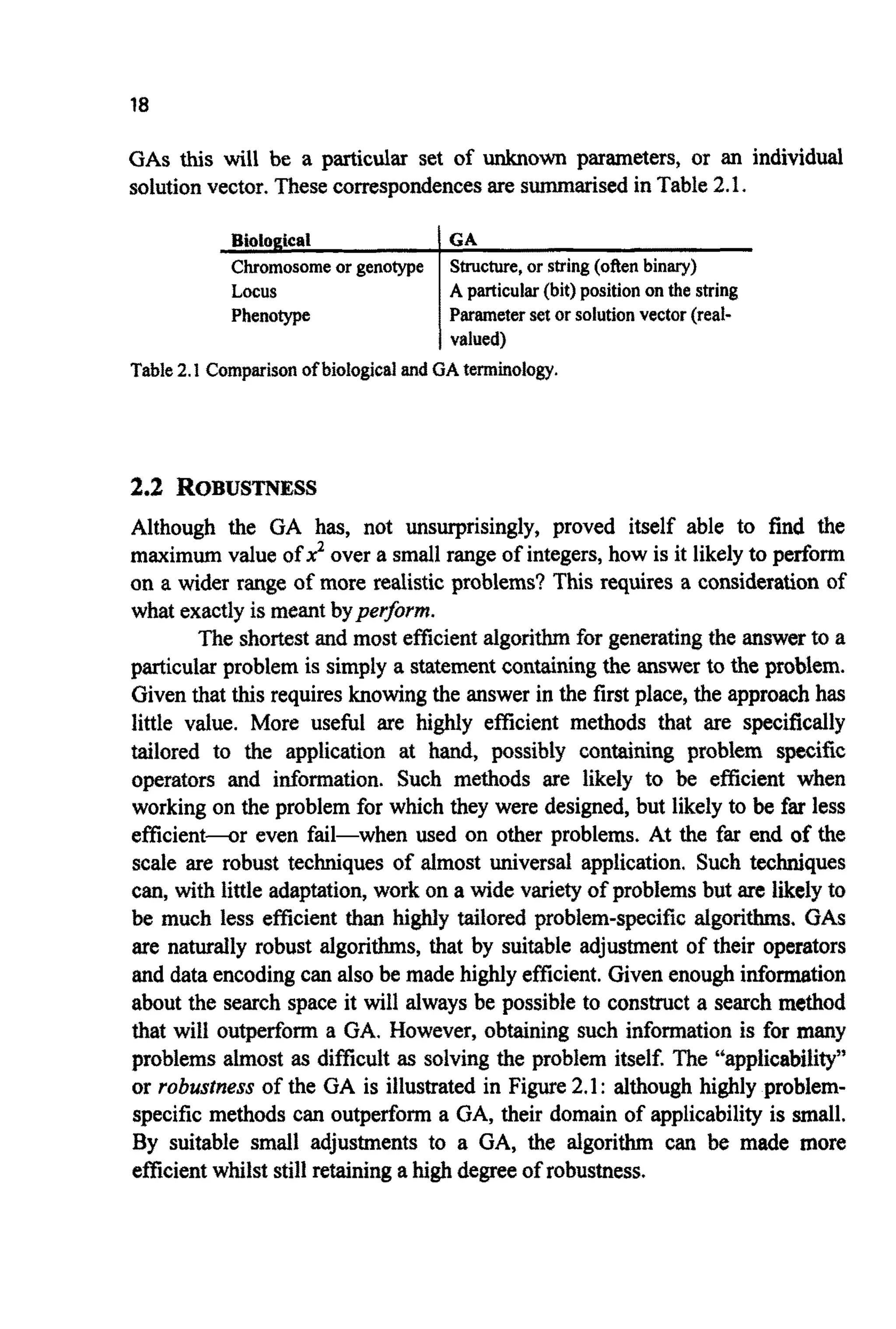 18
GAS this will be a particular set of unknown parameters, or an individual
solutionvector. Thesecorrespondencesare summarkedin Table2.1.
Locus
Phenotype
A particular(bit)positiononthe string
Parameterset orsolutionvector (real-
valued)
Table2.1Comparisonofbiological andGAterminology.
2.2 R O B U S ~ ~ S S
Although the GA has, not unsurprisingly, proved itself able to find the
maximum value of J? over a small range of integers,how is it likelyto perform
on a wider range of more realistic problems? This requires a considerationof
what exactlyis meant bype$orm.
The shortestand most efficientalgorithmfor generatingthe answerto a
particular problem is simply a statementcontainingthe answer to the problem.
Giventhat this requiresknowingthe answer in the first place, the approachhas
little value. More useful are highly efficient methods that are specifically
tailored to the application at hand, possibly c o n ~ ~ i n gproblem specific
operators and information. Such methods are likely to be efficient when
working on the problem for which they were designed, but likely to be far less
efficient-r even fail-when used on other problems. At the far end of the
scale are robust techniques of almost universal application. Such techniques
can, with little adaptation,work on a wide varietyof problemsbut are likelyto
be much less efficient than highly tailored problem-specific algorithms, GAS
are naturally robust algorithms, that by suitable adjustment of their operators
and dataencodingcan also be made highlyefficient.Givenenoughinformation
about the search space it will always be possible to construct a search method
that will o u ~ ~ o r ma GA. However, obtaining such information is for many
problems almost as difficult as solving the problem itself. The ‘4app~icability”
or robustness of the GA is illustrated in Figure2.1: although highly problem-
specific methods can outperform a GA, their domain of applicability is small.
By suitable small adjustments to a GA, the algorithm can be made more
efficientwhilst still retaininga highdegreeof robustness.
 