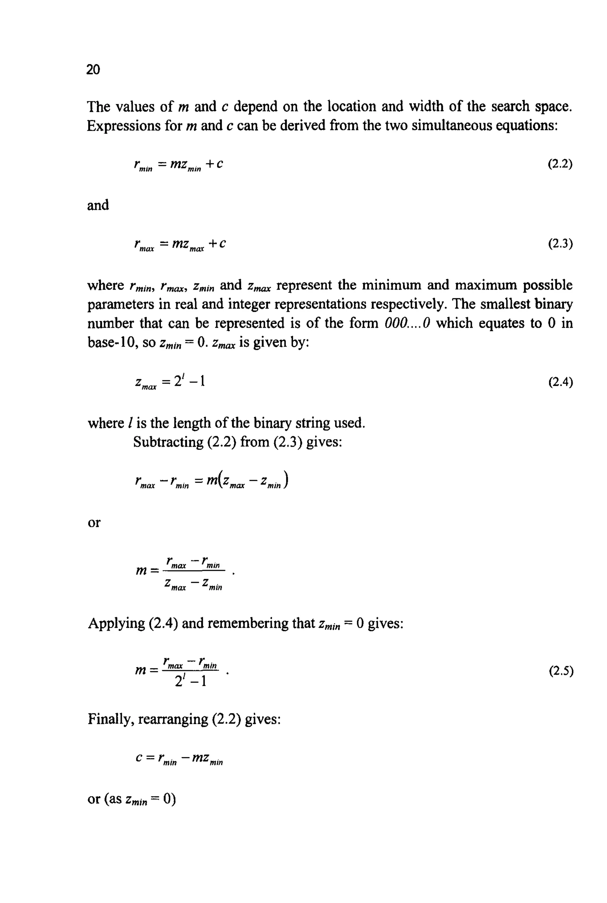 20
The values of m and c depend on the location and width of the search space.
Expressionsfor m and c can be derived from the two simultaneousequations:
and
r,, = mz,, +c (2.3)
where rmin,rmm,zminand z,, represent the minimum and maximum possible
parameters in real and integer representationsrespectively.The smallest binary
number that can be represented is of the form 000....0 which equates to 0 in
base-10,so z,,, = 0. Zmm is given by:
z,, = 2' -1 (2.4)
where 1 is the length of the binary string used.
Subtracting(2.2) from (2.3) gives:
or
Applying (2.4) and rememberingthat Zmin = 0 gives:
Finally,rearranging(2.2) gives:
or (aszmin= 0)
 