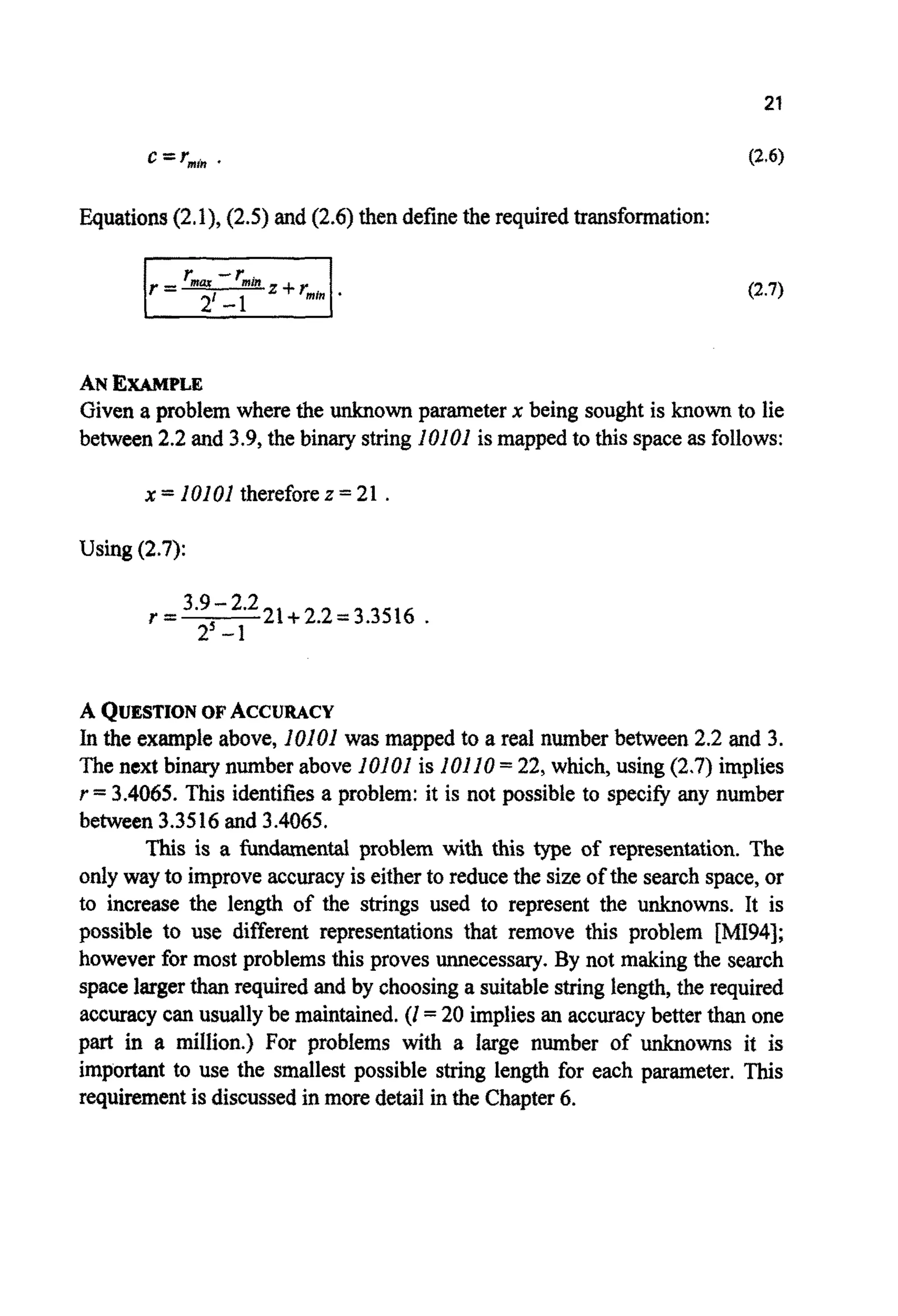 c =r,," .
~ u ~ t i o n s(2.1),(2.5)and (2.6)then definetherequired~ansfo~ation:
(2.7)
ANEXAMPLE
Given a problem wherethe unknown parameterx being sought is known to lie
between 2.2 and 3.9, the binary string 10101is mapped to this spaceas follows:
x = 10101 thereforez = 21 .
Using (2.7):
A QUESTIONOFACCURACY
In the example above, 10101was mapped to a real number between 2.2 and 3.
The next binary number above lO1Of is 10110= 22, which, using (2.7) implies
r =3.4065. This identifiesa problem: it is not possible to specify any number
between 3.3516and 3.4065.
This is a fundamental problem with this type of representation. The
only way to improveaccuracyis eitherto reducethe size of the search space,or
to increase the length of the strings used to represent the unknowns. It is
possible to use different presentations that remove this problem [MI94];
however for most problems this proves unnecessary. By not making the search
spacelargerthan required and by choosinga suitablestringlength,the required
accuracy can usuallybe maintained. (I =20 impliesan accuracybetter than one
part in a million.) For problems with a large n ~ b e rof owns it is
important to use the smallest possible string length for each parameter. This
requirementis discussedin more detail in the Chapter6.
 