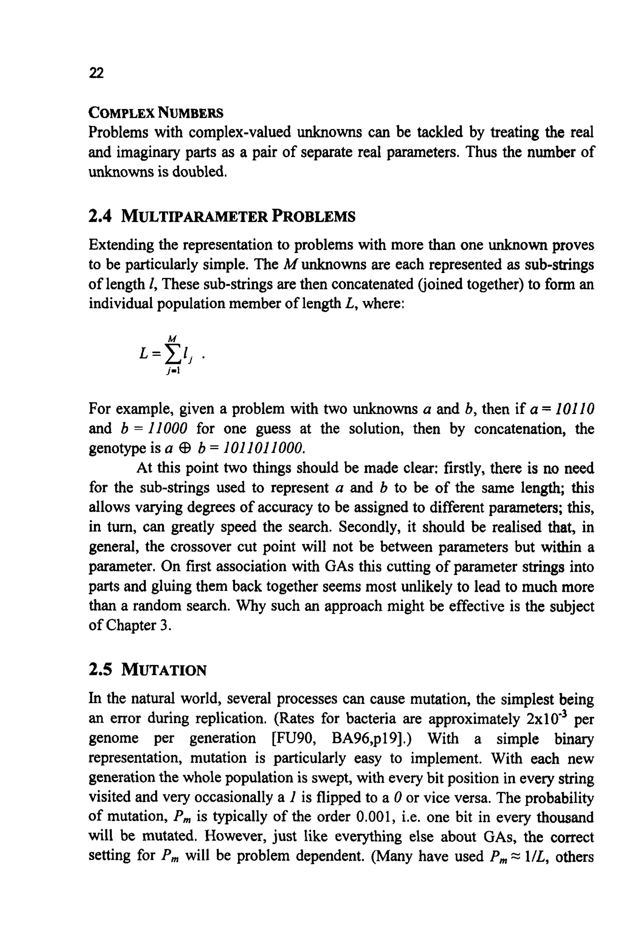 22
COMPLEXNUMBERS
Problems with complex-valued unknowns can be tackled by treating the real
and imaginary parts as a pair of separate real parameters. Thus the number of
unknownsis doubled.
2.4 MULTIPARAMETERPROBLEMS
Extending the representationto problems with more than one unknown proves
to be particularly simple. The A4unknowns are each represented as sub-strings
of length 1, These sub-stringsare then concatenated(joined together)to form an
individualpopulation member of length L, where:
M
L=Cl,.
j-l
For example, given a problem with two unknowns a and b, then if a = 10110
and b = 11000 for one guess at the solution, then by concatenation, the
genotype is a CB b = 1011011000.
At this point two things should be made clear: firstly, there is no need
for the sub-strings used to represent a and b to be of the same length; this
allows varying degrees of accuracy to be assignedto different parameters; this,
in turn, can greatly speed the search. Secondly, it should be realised that, in
general, the crossover cut point will not be between parameters but within a
parameter. On first association with GASthis cutting of parameter strings into
parts and gluing them back together seems most unlikely to lead to much more
than a random search. Why such an approach might be effective is the subject
of Chapter 3.
2.5 MUTATION
In the natural world, several processes can cause mutation, the simplest being
an error during replication. (Rates for bacteria are approximately 2x10e3per
genome per generation [FU90, BA96,p19].) With a simple binary
representation, mutation is particularly easy to implement. With each new
generationthe whole population is swept,with everybit position in everystring
visited and very occasionallya 1 is flipped to a 0 or vice versa. The probability
of mutation, P, is typically of the order 0,001, i.e. one bit in every thousand
will be mutated. However, just like everything else about GAS, the correct
setting for P, will be problem dependent. (Many have used P,,,=: 1/L, others
 