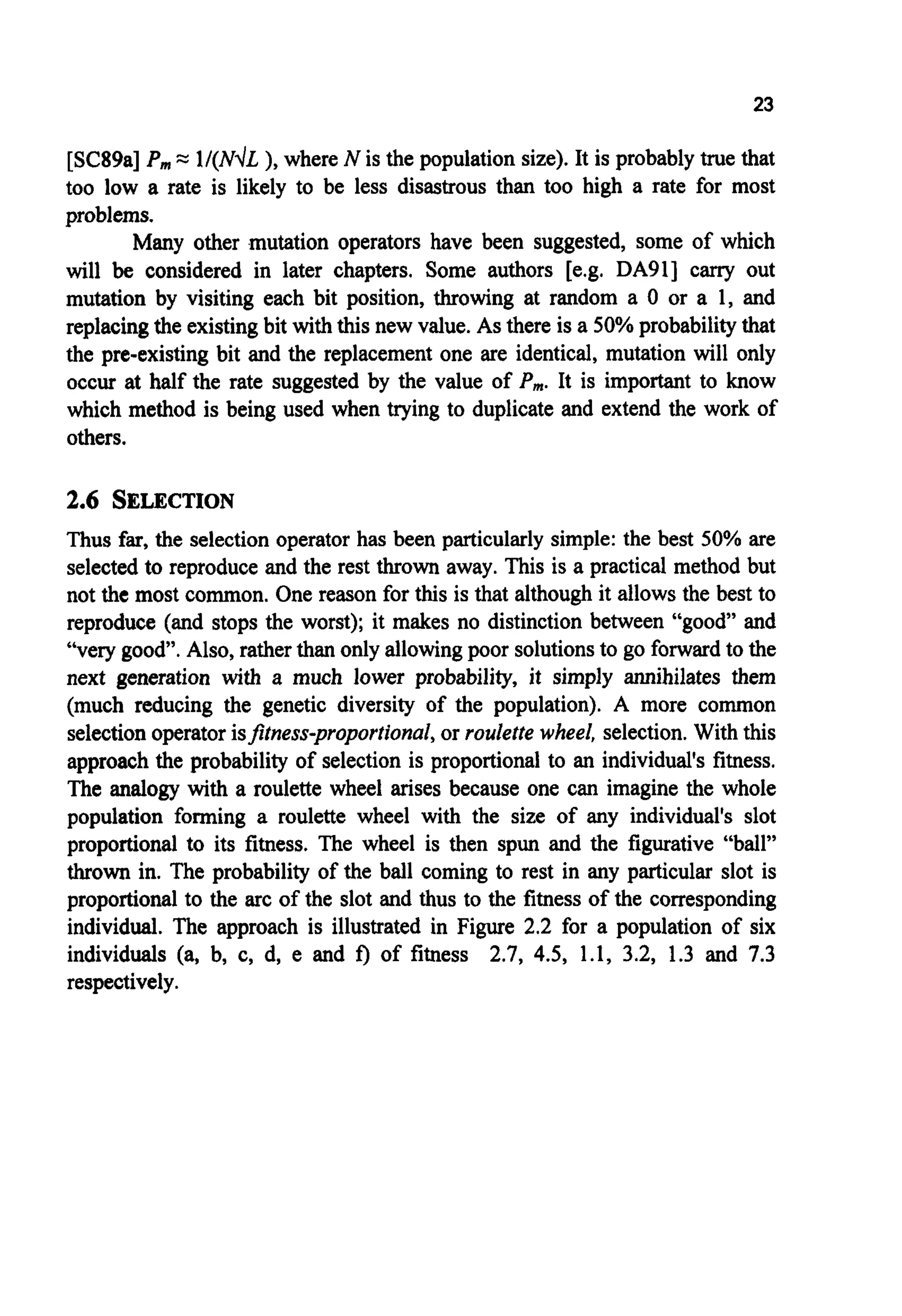 23
[SC89a] P,,,= l/(NdL ), where N is the population size). It is probablytrue that
too low a rate is likely to be less disastrous than too high a rate for most
problems.
Many other mutation operators have been suggested, some of which
will be considered in later chapters. Some authors [e.g. DA911 carry out
mutation by visiting each bit position, throwing at random a 0 or a 1, and
replacingthe existingbit withthis new value. As there is a 50% probabilitythat
the pre-existing bit and the replacement one are identical, mutation will only
occur at half the rate suggested by the value of P,,,.It is important to know
which method is being used when trying to duplicate and extend the work of
others.
2.6 SELECTION
Thus far,the selectionoperator has been particularly simple: the best 50% are
selected to reproduce and the rest thrown away. This is a practical method but
not the most common. One reason for this is that althoughit allows the best to
reproduce (and stops the worst); it makes no distinction between “good” and
“very good”. Also, ratherthan only allowingpoor solutionsto go forwardto the
next generation with a much lower probability, it simply annihilates them
(much reducing the genetic diversity of the population). A more common
selectionoperatorisptness-proportional,or roulette wheel, selection.With this
approach the probability of selection is proportional to an individual‘sfitness.
The analogy with a roulette wheel arises because one can imagine the whole
population forming a roulette wheel with the size of any individual’s slot
proportional to its fitness. The wheel is then spun and the figurative “ball”
thrown in. The probability of the ball coming to rest in any particular slot is
proportional to the arc of the slot and thus to the fitness of the corresponding
individual. The approach is illustrated in Figure 2.2 for a population of six
individuals (a, by c, d, e and f) of fitness 2.7, 4.5, 1.1, 3.2, 1.3 and 7.3
respectively.
 