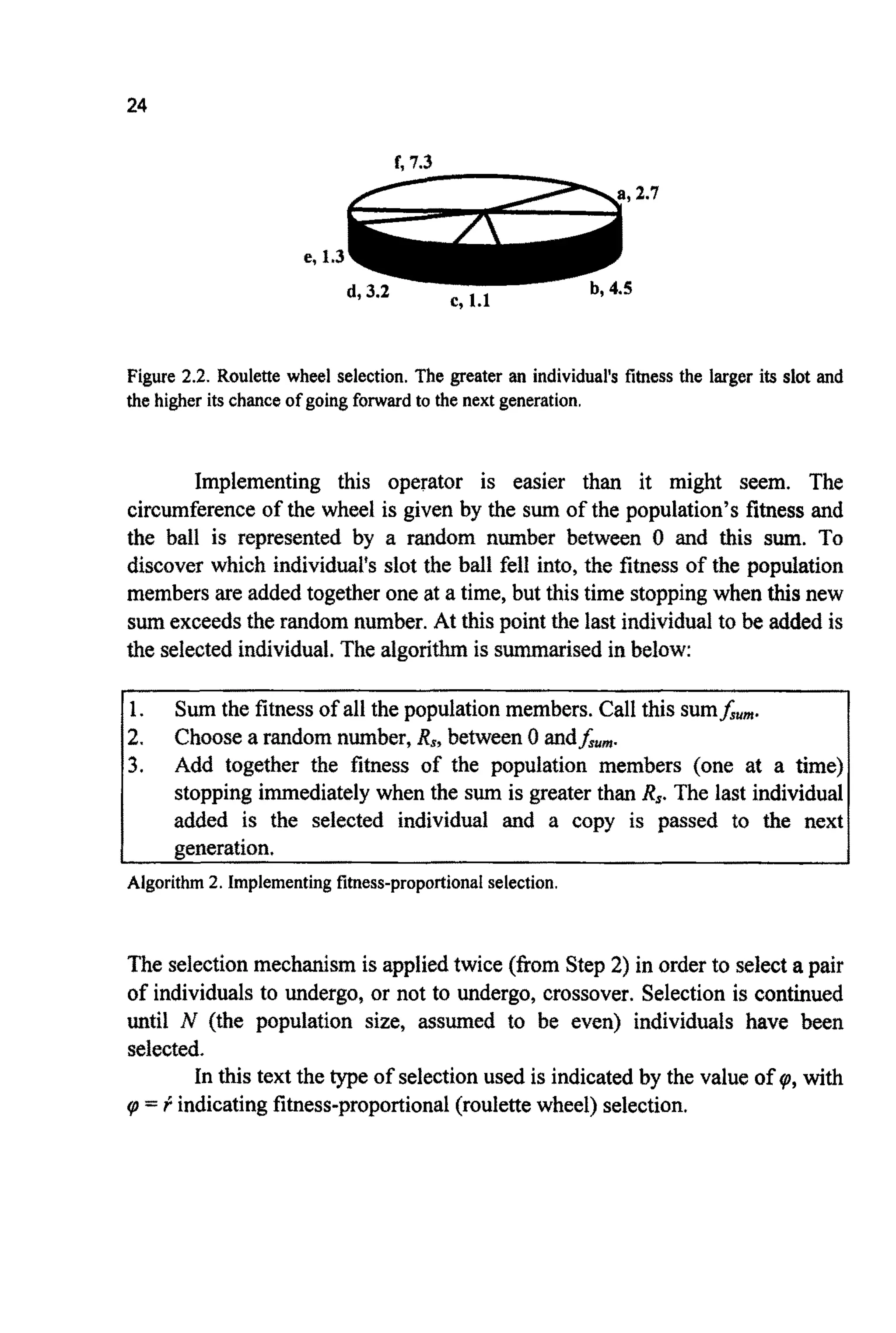 24
L 7.3-,..-
e, 1.3
b, 4.5
Figure 2.2. Roulette wheel selection. The greater an individual's fitness the larger its slot and
the higher its chanceof going forward to the next generation.
Implementing this operator is easier than it might seem. The
circumferenceof the wheel is given by the sum of the population's fitness and
the ball is represented by a random number between 0 and this sum. To
discover which individuai's slot the ball fell into, the fitness of the population
members are added together one at a time, but this time stopping when thisnew
sumexceeds the random number. At this point the last individual to be added is
the selectedind~vidual.The algorithmis summarised in below:
1.
2.
3.
Sum the fitness of all the population members. Call this sum&um.
Choosea random number, Rs,between 0 andfsum.
Add together the fitness of the population members (one at a time)
stopping immediatelywhen the sum is greater than R,. The last individual
added is the selected individual and a copy is passed to the next
generation.
Algorithm2. Implementingfitness-proportionalselection.
The selectionmechanism is applied twice (from Step 2) in order to select a pair
of individualsto undergo, or not to undergo, crossover. Selection is continued
until N (the population size, assumed to be even) individuals have been
selected.
In this text the type of selectionused is indicated by the value of v,, with
v, = I:indicatingfitness-proportional(roulettewheel) selection.
 