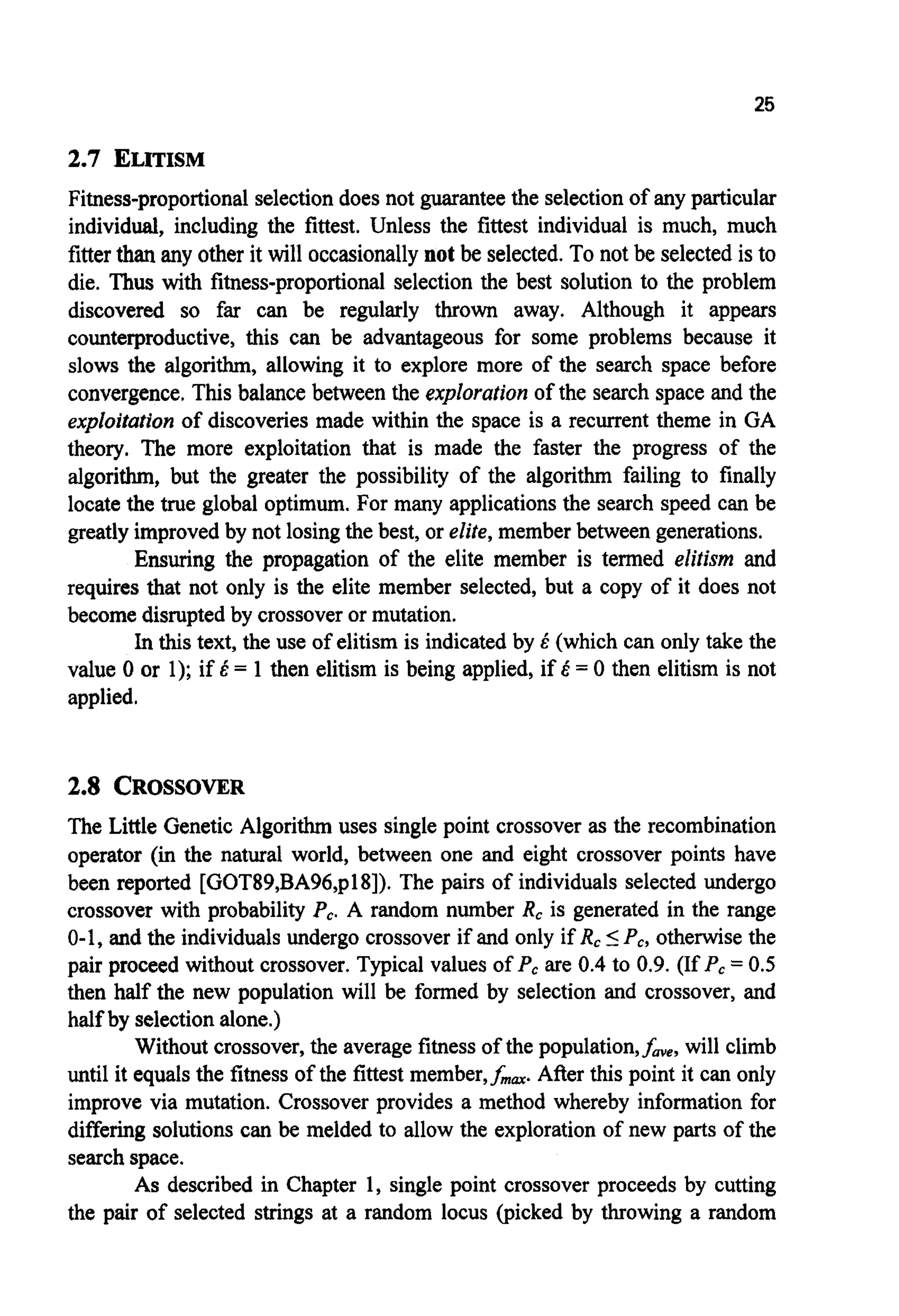 25
2.7 ELITISM
Fitness-proportional selectiondoes not guarantee the selectionof any particular
individual, including the fittest. Unless the fittest individual is much, much
fitterthanany other it will occasionally not be selected.To not be selectedis to
die. Thus with fitness-proportionalselection the best solution to the problem
discovered so far can be regularly thrown away. Although it appears
counterproductive, this can be advantageous for some problems because it
slows the algorithm, allowing it to explore more of the search space before
convergence.This balance between the exploration of the search space and the
exploitation of discoveries made within the space is a recurrent theme in GA
theory. The more exploitation that is made the faster the progress of the
algorithm, but the greater the possibility of the algorithm failing to finally
locate the true global optimum. For many applicationsthe search speed can be
greatly improved by not losingthe best, or elite,member between generations.
Ensuring the propagation of the elite member is termed elitism and
requires that not only is the elite member selected, but a copy of it does not
become disruptedby crossoveror mutation.
In this text, the use of elitism is indicated by E (which can only take the
value 0 or 1); if E = 1 then elitism is being applied, if E = 0 then elitism is not
applied.
2.8 CROSSOVER
The Little Genetic Algorithm uses single point crossover as the recombination
operator (in the natural world, between one and eight crossover points have
been reported [GOT89,BA96,p181). The pairs of individuals selected undergo
crossover with probability P,. A random number R, is generated in the range
0-1, and the individuals undergo crossover if and only if R,IP,,otherwisethe
pair proceed without crossover. Typical values of P,are 0.4to 0.9. (If P,= 0.5
then half the new population will be formed by selection and crossover, and
half by selectionalone.)
Without crossover,the average fitness of the population,f,,, will climb
until it equals the fitness of the fittest member,f,,. After this point it can only
improve via mutation. Crossover provides a method whereby information for
differing solutions can be melded to allow the exploration of new parts of the
searchspace.
As described in Chapter 1, single point crossover proceeds by cutting
the pair of selected strings at a random locus (picked by throwing a random
 