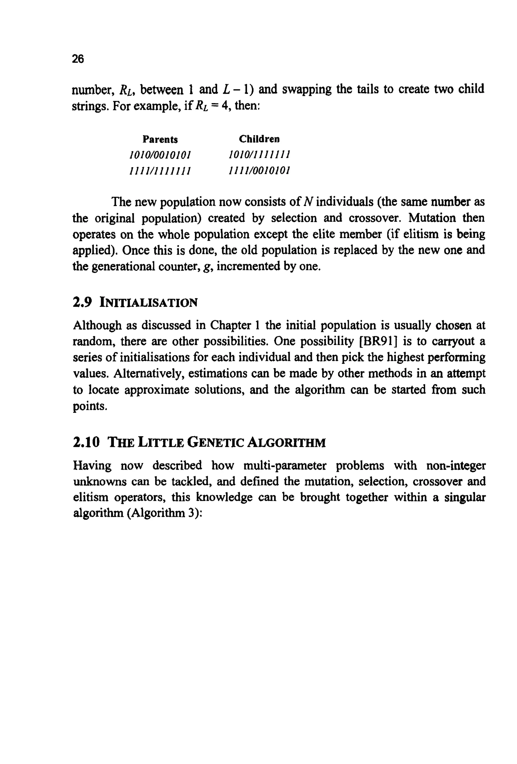 26
number, RL,between 1 and L - 1) and swapping the tails to create two child
strings. For example, if RL= 4, then:
Parents Children
1010/0010101
I I I I/l I I I I I I
1010/11I I I I I
1111/0010101
The new population now consists of N individuals (the same number as
the original population) created by selection and crossover. Mutation then
operates on the whole population except the elite member (if elitism is being
applied). Once this is done, the old population is replaced by the new one and
the generationalcounter,g, incrementedby one.
2.9 INITIALISATION
Although as discussed in Chapter 1 the initial population is usually chosen at
random, there are other possibilities. One possibility [BR91]is to carryout a
series of initialisationsfor each individual and then pick the highest performing
values. Alternatively, estimations can be made by other methods in an attempt
to locate approximate solutions, and the algorithm can be started from such
points.
2.10 THELITTLEGENETICALGORITHM
Having now described how multi-parameter problems with non-integer
unknowns can be tackled, and defined the mutation, selection, crossover and
elitism operators, this knowledge can be brought together within a singular
algorithm (Algorithm 3):
 