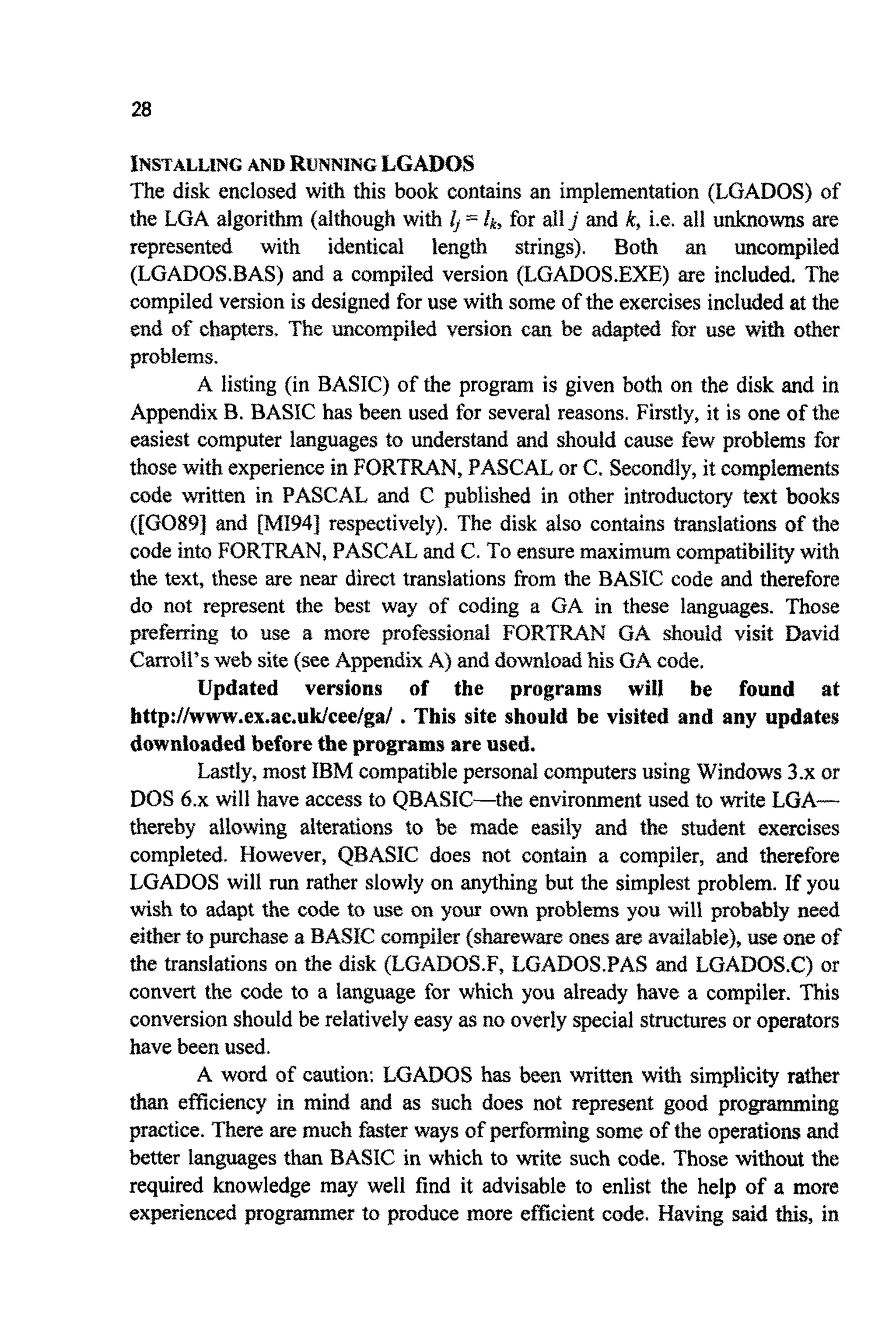 28
INSTALLINGAND R ~ N N ~ N ~LGADOS
The disk enclosed with this book contains an implementation (LGADOS) of
the LGA algorithm (although with 4 = fk, for allj and k,i.e. all unknowns are
represented with identica~ length strings). Both an ~ c o m p i l ~
(LGADOS.BAS) and a compiled version (LGADOS.EXE) are included. The
compiled version is designed for use with some of the exercises includedat the
end of chapters. The ~ c o m p i ~ e dversion can be adapted €or use with other
problems.
A listing (in BASIC) of the program is given both on the disk and in
AppendixB. BASIC has been used for several reasons. Firstly, it is one of the
easiest computer languages to ~ d e r s ~ dand should cause few problems for
those with experiencein FORTRAN,PASCALor C. Secondly,it complements
code written in PASCAL and C published in other introducto~text books
([GO891 and [MI941 respectively). The disk also contains translations of the
code into FORTRAN, PASCAL and C. To ensuremaximum compatibili~with
the text, these are near direct translationsfrom the BASIC code and therefore
do not represent the best way of coding a GA in these languages. Those
preferring to use a more professional FORTRAN GA should visit David
Carroll's web site (see AppendixA) and ~ u ~ l o a ~hisGA code.
Updated versions of the programs will be found at
http://www,ex.ac.uk/cee/ga/ .This site should be visited and any updates
d~wn~oadedbeforethe programsare used.
Lastly,most IBM compatiblepersonal computersusing ~ i n d o w s3.x or
DOS 6.x will have access to QBASIC-the e n v i r o ~ e n ~used to write LGA-
thereby allowing a~te~tionsto be made easily and the student exercises
completed. However, QBASIC does not contain a compiler, and therefore
LGADOS will run rather slowly on anything but the simplest problem. If you
wish to adapt the code to use on your own problems you will probably need
either to purchase a BASICcompiler (sharewareones EW: available), use one of
the translationson the disk (LGADOS.F, LGADOS.PAS and LOAD0S.C) or
convert the code to a language for which you already have a compiler. This
conversionshould be relativelyeasy as no overlyspecial structuresor operators
have been used.
A word of caution: LGADUS has been written with simplicity rather
than efficiency in mind and as such does not represent good p r o ~ i n g
practice. There are much faster ways of performingsome of the operationsand
better languages than BASIC in which to write such code. Those without the
required knowledge may well find it advisable to enlist the help of a more
experienced programmer to produce more efficient code. Having said this, in
 