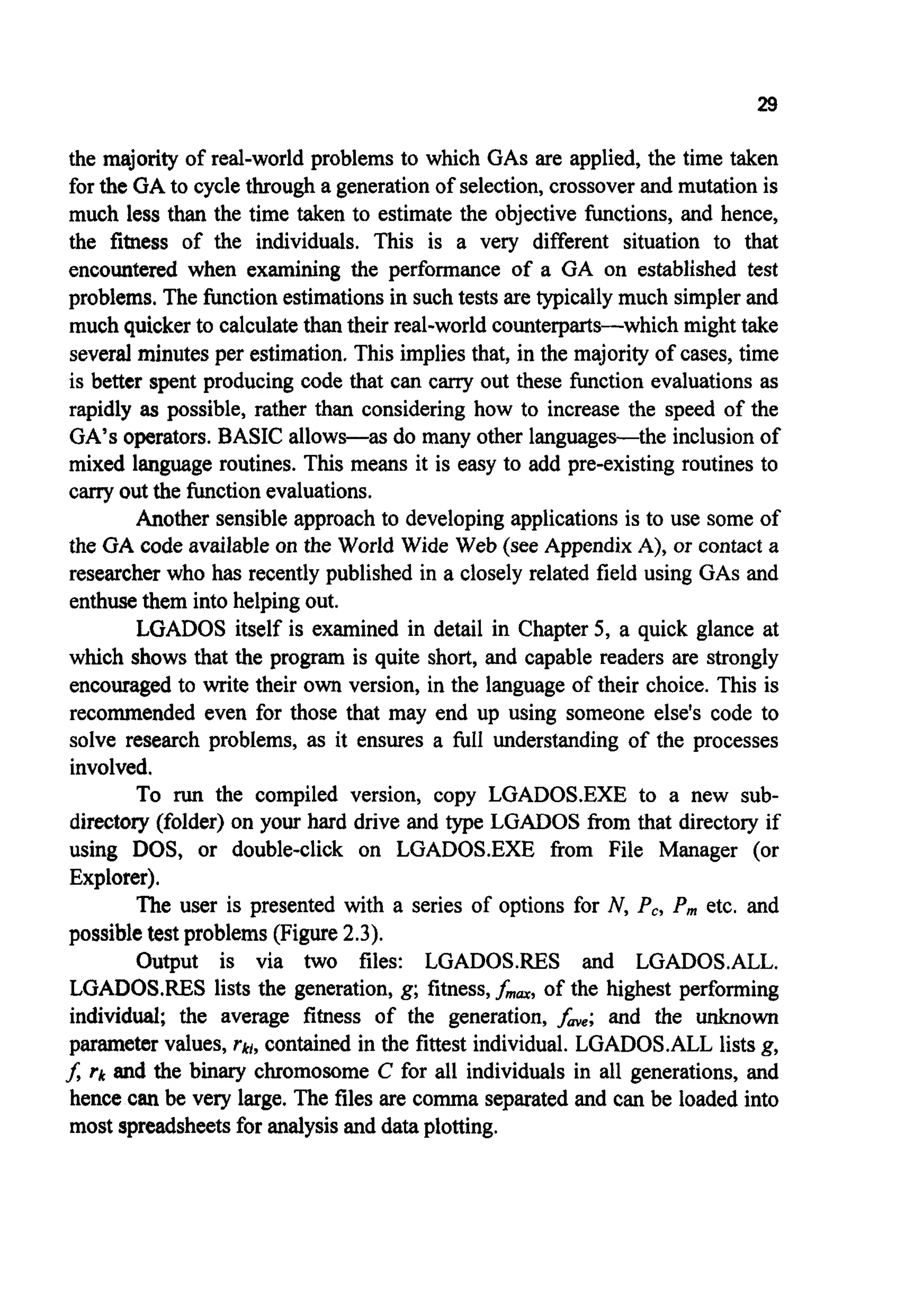 29
the majority of real-world problems to which GASare applied, the time taken
for the GA to cycle through a generation of selection,crossoverand mutation is
much less than the time taken to estimate the objective functions, and hence,
the fitness of the individuals. This is a very different situation to that
encountered when examining the performance of a GA on established test
problems. The functionestimationsin such tests are typically much simplerand
much quicker to calculatethan their real-world counterparts-which might take
several minutes per estimation. This implies that, in the majority of cases, time
is better spent producing code that can carry out these function evaluations as
rapidly as possible, rather than considering how to increase the speed of the
GA’s operators.BASIC allows-as do many other languages-the inclusionof
mixed language routines. This means it is easy to add pre-existing routines to
carry out the functionevaluations.
Another sensible approach to developingapplicationsis to use some of
the GA code available on the World Wide Web (see Appendix A), or contact a
researcher who has recently published in a closely related field using GASand
enthusethem into helping out.
LGADOS itself is examined in detail in Chapter 5, a quick glance at
which shows that the program is quite short, and capable readers are strongly
encouraged to write their own version, in the language of their choice. This is
recommended even for those that may end up using someone else’s code to
solve research problems, as it ensures a full understanding of the processes
involved.
To run the compiled version, copy LGADOS.EXE to a new sub-
directory (folder) on your hard drive and type LGADOS from that directory if
using DOS, or double-click on LGADOS.EXE from File Manager (or
Explorer).
The user is presented with a series of options for N, P,, P m etc. and
possibletest problems (Figure 2.3).
Output is via two files: LGADOS.RES and LGADOS.ALL.
LGADOS.RES lists the generation, g;fitness,fmm,of the highest performing
individual; the average fitness of the generation, fme;and the unknown
parameter values, Q,contained in the fittest individual. LGADOS.ALL lists g,
f, rk and the binary chromosome C for all individuals in all generations, and
hence can be very large. The files are comma separatedand can be loaded into
most spreadsheetsfor analysis and data plotting.
 