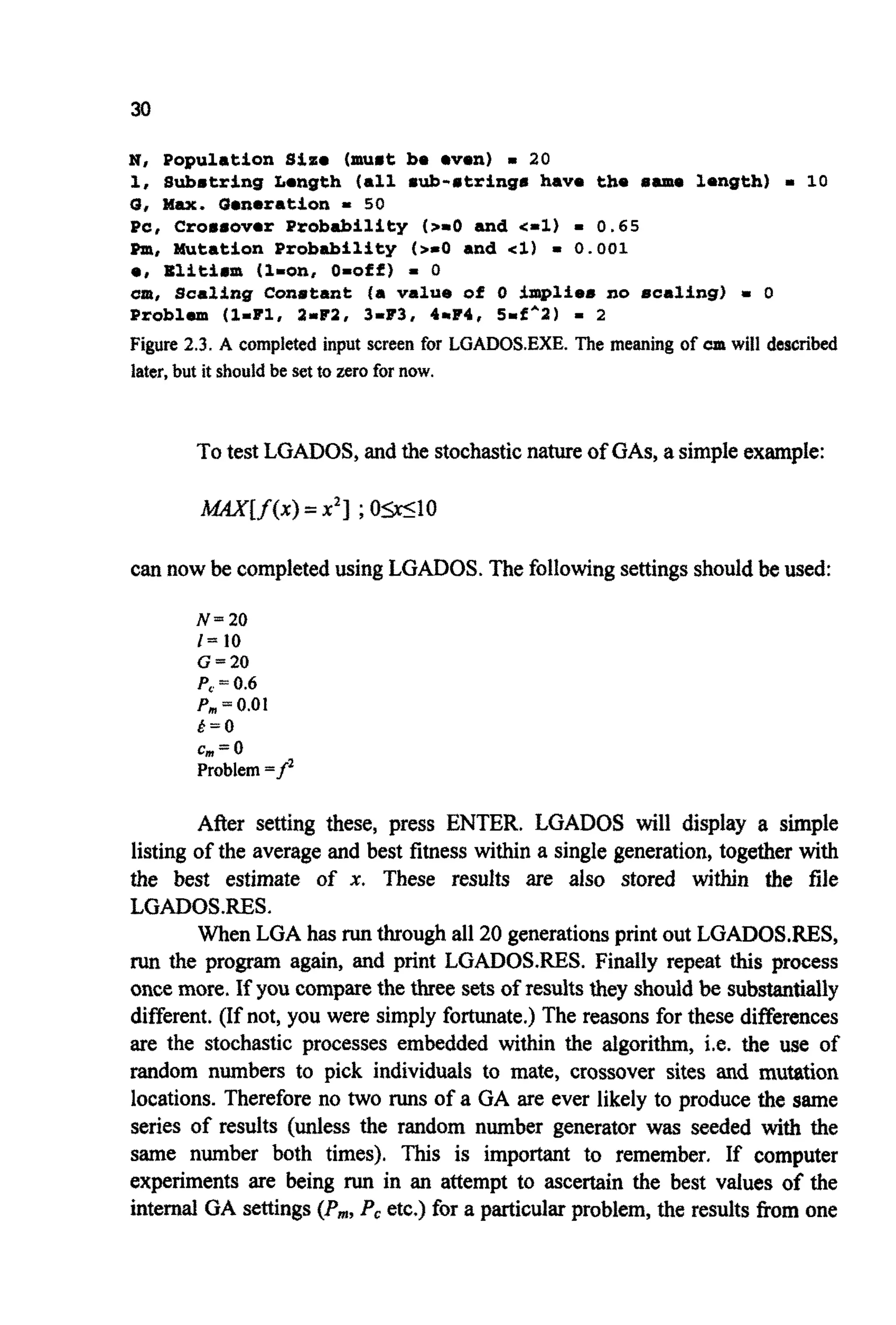 30
N, Population S i z e (muat be oven) = 20
1, Subetring Longth (all sub-atrings have the 8.m. length) = 10
G, Wax. Generation .I 50
Pc, Crorrover Probability (2-0 and <-l) = 0.65
Pnr, Mutation Probability ( 2 4 and cl) = 0.001
e, Blitiam (1-on, O=off) - 0
am, Scaling Conatant (a value of 0 implies no scaling) m 0
Problem (l-Fl, 2mF2, 3-83, 4rF4, 5-f^2) - 2
Figure 2.3. A completed input screen for LGADOSEXE. The meaning of cm will described
later,but it shouldbe setto zero for now.
Totest LGADOS,and the stochasticnatureof GAS,asimpleexample:
can now be completedusing LGADOS. The followingsettingsshouldbe used:
N=20
l = 10
G=20
P,= 0.6
Pm= 0.01
& = O
c, =0
Problem=fz
After setting these, press ENTER. LGADOS will display a simple
listing of the average and best fitness within a single generation, together with
the best estimate of x. These results are also stored within the file
LGAD0S.RES.
When LGA has runthroughall 20 generationsprint out LGADOSXES,
run the program again, and print LGADOSRES. Finally repeat this process
oncemore. If you comparethe three setsof results they shouldbe substantially
different. (If not, you were simply fortunate.) The reasons for these differences
are the stochastic processes embedded within the algorithm, i.e. the use of
random numbers to pick individuals to mate, crossover sites and mutation
locations. Therefore no two runs of a GA are ever likely to produce the same
series of results (unless the random number generator was seeded with the
same number both times). This is important to remember. If computer
experiments are being run in an attempt to ascertain the best values of the
internalGA settings(Pm,Pc etc.) for a particular problem, the results from one
 