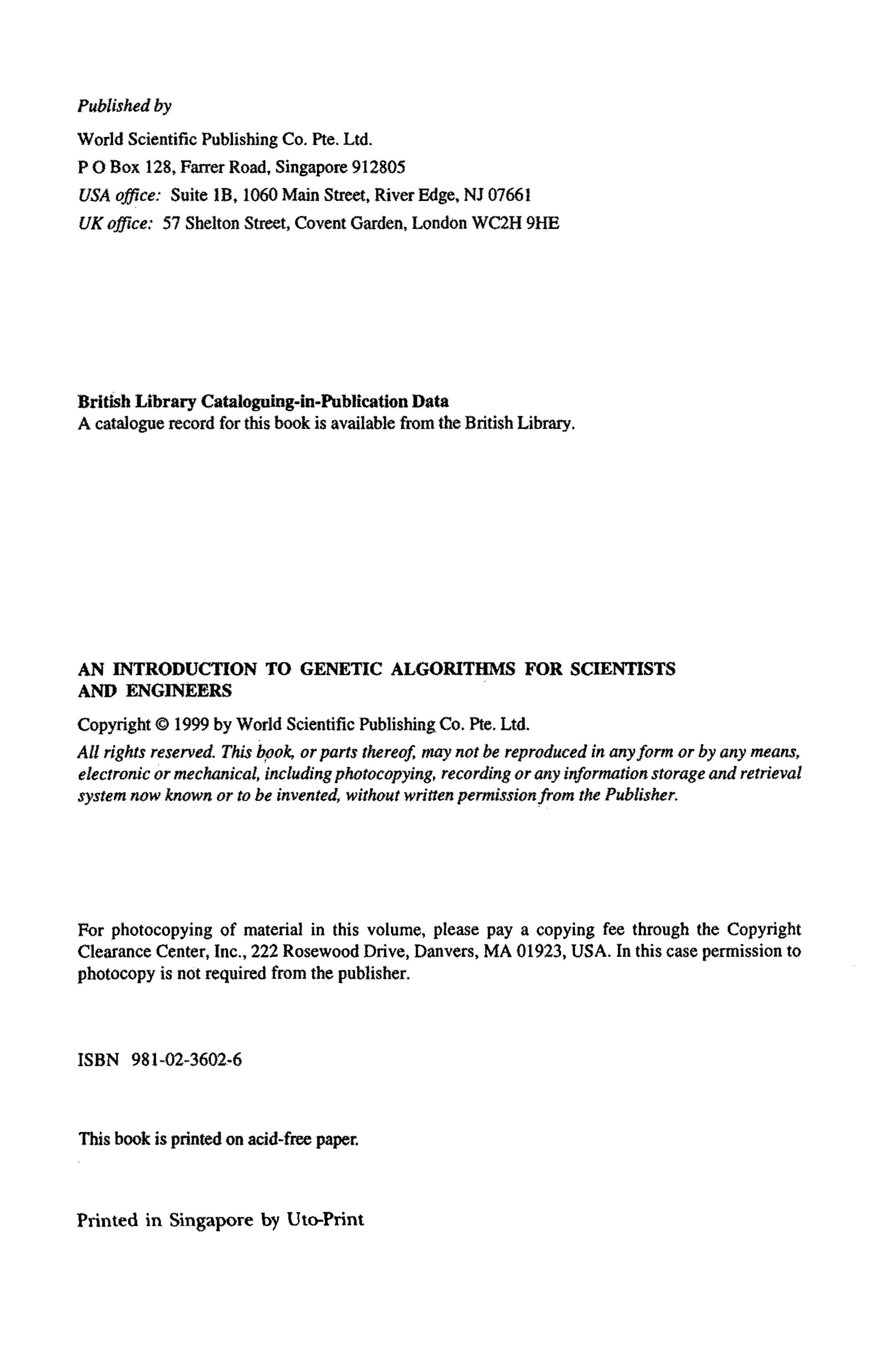 Published by
World ScientificPublishingCo. Pte.Ltd.
P 0Box 128,FarrerRoad, Singapore912805
USAoffice: Suite fB, 1050Main Street, RiverEdge, NJ 07661
UKoffice: 57 SheltonStreet,CoventGarden,London WC2H 9%
BritishLibraryCataIo~ng-in-PublicatfonData
A cataloguerecord forthisbook is availablefromthe BritishLibrary.
AN INTRODUCTION TO GENETIC ALGORITHMS FOR SCIENTISTS
AND ENGINE~RS
CopyrightQ 1999by World ScientificPublishingCo.Pte.Ltd.
All rightsreserved. Thisbook, orparts thereof,maynot be reproduced in anyform or by any means,
ekctronic or mechanical, includingphofocopying,recording or any informationstorage an&retrieval
systemnow known or to be invented, without writfen~ e ~ i s s i o n ~ o mthe Publisher.
For photocopying of material in this volume, please pay a copying fee through the Copyright
Clearance Center, Inc., 222 RosewoodDrive, Danvers, MA 01923,USA. In this case permissionto
photocopy is not required from the publisher.
ISBN 981-02-3602-6
Thisbook isprintedon acid-free paper.
Printed in Singaporeby Uto-Print
 