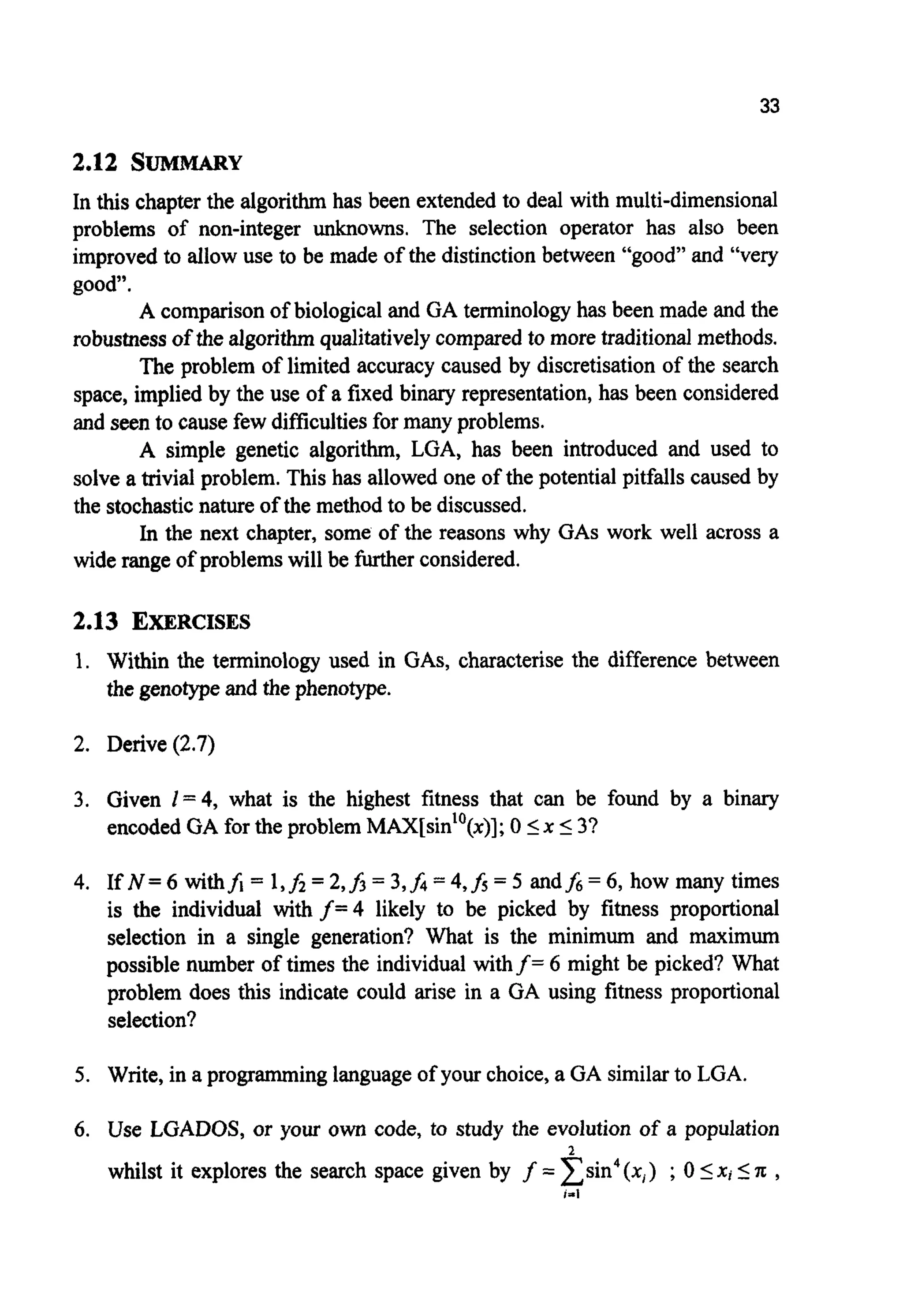 33
2.12 SUMMARY
In this chapter the algorithmhas been extended to deal with multi-dimensional
problems of non-integer unknowns. The selection operator has also been
improved to allow use to be made of the distinction between “good” and “very
good”.
A comparisonof biological and GA terminology has been made and the
robustnessof the algorithmqualitativelycompared to more traditional methods.
The problem of limited accuracy caused by discretisation of the search
space, implied by the use of a fixed binary representation, has been considered
and seen to cause few difficultiesfor many problems.
A simple genetic algorithm, LGA, has been introduced and used to
solve a trivial problem. This has allowed one of the potential pitfalls caused by
the stochasticnature of the method to be discussed.
In the next chapter, some of the reasons why GAS work well across a
wide range of problemswill be furtherconsidered.
2.13 EXERCISES
1.
2.
3.
4.
5.
6.
Within the terminology used in GAS, characterise the difference between
the genotypeand the phenotype.
Derive (2.7)
Given I = 4, what is the highest fitness that can be found by a binary
encoded GA for the problem MAX[sin’’(x)]; 0 Ix I3?
If N = 6 withfi = 1,fi = 2,f3= 3,f4= 4,h= 5 andfa = 6, how many times
is the individual with f=4 likely to be picked by fitness proportional
selection in a single generation? What is the minimum and maximum
possible number of times the individual withf= 6 might be picked? What
problem does this indicate could arise in a GA using fitness proportional
selection?
Write, in a programming language of your choice, a GA similarto LGA.
Use LGADOS, or your own code, to study the evolution of a population
whilst it explores the search space given by f = x s i n 4( x i ) ;0 5X i IA ,
2
1-1
 