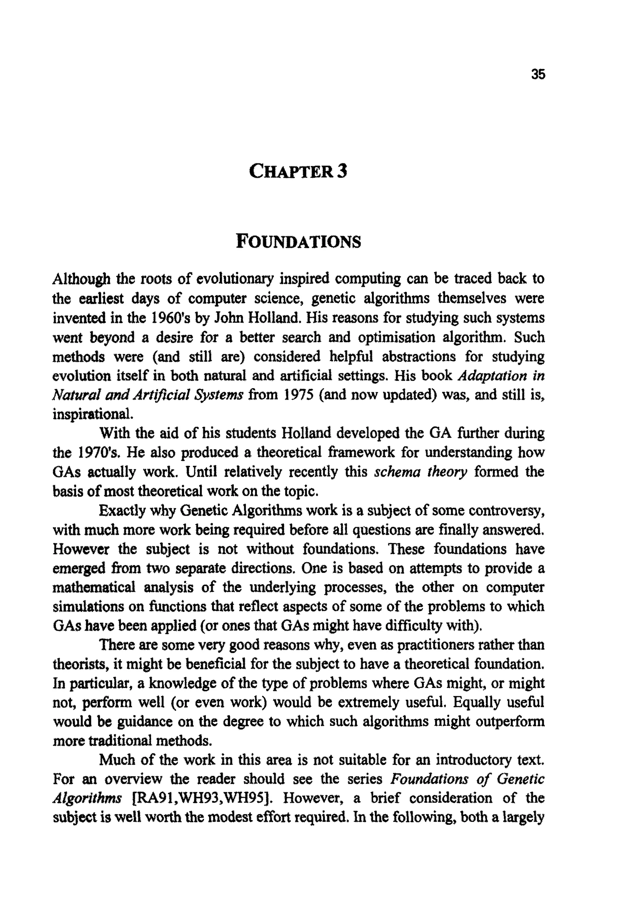 35
CHAPTER3
Although the roots of evolutionary inspired computing can be traced back to
the earliest days of computer science, genetic algorithms themselves were
invented in the 1960's by John Holland. His reasons for studying such systems
went beyond a desire for a better search and opti~sationalgorithm. Such
methods were (and stilf are) considered helpfirf abstractions for studying
evolution itself in both natural and artificial settings. His book Adapiafionin
Natsrral and Ari@cialsystems from 1975 (and now updated) was, and still is,
inspirational.
With the aid of his students Holland developed the GA m e r during
the 1970'9, He also produced a theoretical framework for ~ d e r s ~ d i n ghow
GAS actually work. Until relatively recently this schema theory formed the
basis of most theoretical work on the topic.
Exactlywhy GeneticAlgorithmswork is a subject of somecontroversy,
with much more work being required before all questions are finallyanswered.
However the subject is not without foundations. These fo~dationshave
emerged from two separatedirections. One is based on attempts to provide a
mathematical analysis of the underlying processes, the other on computer
simulationson hctions that reflect aspectsof some of the problems to which
GAShave been applied(or onesthat GASmight havedifficultywith),
Thereare somevery good reasonswhy, even asp~ctjtionersratherthan
theorists, it might be beneficial for the subjectto have a theoreticalfo~dation.
In particular, a knowledgeof the type of problems where GASmight, or might
not, perform well (or even work) would be extremely useful. Equally useful
would be guidance on the degree to which such algorithms might outperform
moretraditionalmethods.
Much of the work in this area is not suitable for an i n ~ o d u c t o ~text"
For an overview the reader should see the series Fo~ndu~io~sof Genetic
A Z g ~ ~ ~ f ~ ~ sm91,WH93,WH95]. However, a brief consideration of the
subjectiswe1worththe modestef€ortrequired.Inthe following,both a largely
 