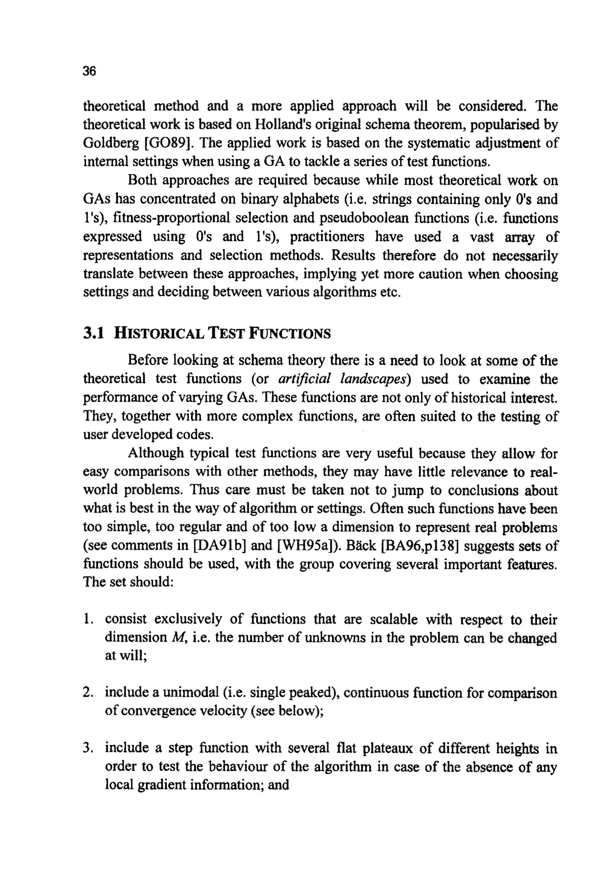 36
theoretical method and a more applied approach will be considered. The
theoretical work is based on Holland’soriginal schematheorem, popularisedby
Goldberg [G089]. The applied work is based on the systematic adjustment of
internal settingswhen using a GA to tackle a seriesof test functions.
Both approaches are required because while most theoretical work on
GAShas concentrated on binary alphabets (i.e. strings containing only 0’sand
l’s), fitness-proportional selection and pseudoboolean functions (i.e. functions
expressed using 0’s and l’s), practitioners have used a vast array of
representations and selection methods. Results therefore do not necessarily
translate between these approaches, implyingyet more caution when choosing
settingsand decidingbetween various algorithmsetc.
3.1 HISTOIUCALTEST F”CTI0NS
Before looking at schema theory there is a need to look at some of the
theoretical test functions (or artficial landscapes) used to examine the
performanceof varying GAS.These functions are not only of historical interest.
They, together with more complex functions, are often suited to the testing of
user developedcodes.
Although typical test functions are very useful because they allow for
easy comparisons with other methods, they may have little relevance to real-
world problems. Thus care must be taken not to jump to conclusions about
what is best in the way of algorithmor settings.Often such functionshave been
too simple, too regular and of too low a dimensionto represent real problems
(see comments in [DABlb] and EWH95al). Bgck [BA96,p138] suggests sets of
functions should be used, with the group covering several important features.
The set should:
1. consist exclusively of functions that are scalable with respect to their
dimension M, i.e. the number of unknowns in the problem can be changed
at will;
2. includea unimodalfie. singlepeaked), continuo^ function for c o m p ~ ~ n
of convergencevelocity(see below);
3. include a step function with several flat plateaux of different heights in
order to test the behaviour of the algorithm in case of the absence of any
local gradient information;and
 