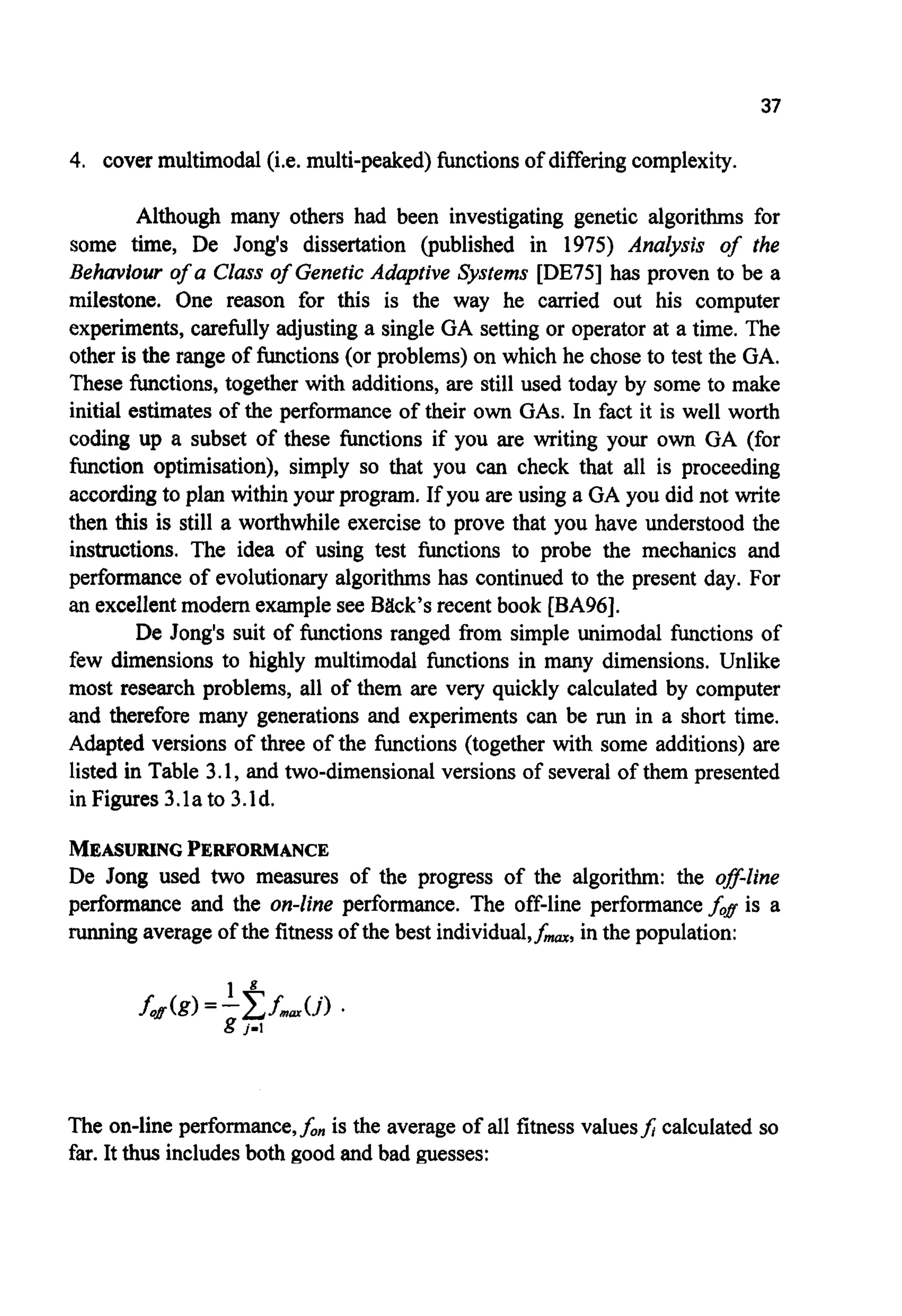 37
4. cover multimodal(i.e. multi-peaked) functionsof differingcomplexity.
Although many others had been investigating genetic algorithms for
some time, De Jong's dissertation (published in 1975) Analysis of the
Behavlour of a Class of Genetic Adaptive Systems [DE75] has proven to be a
milestone. One reason for this is the way he carried out his computer
experiments, carefully adjusting a single GA setting or operator at a time. The
other is the range of functions(or problems)on which he chose to test the GA.
These functions, together with additions, are still used today by some to make
initial estimates of the performance of their own GAS.In fact it is well worth
coding up a subset of these functions if you are writing your own GA (for
function optimisation), simply so that you can check that all is proceeding
accordingto plan within your program. If you are using a GA you did not write
then this is still a worthwhile exercise to prove that you have understood the
instructions. The idea of using test functions to probe the mechanics and
performance of evolutionary algorithms has continued to the present day. For
an excellentmodem examplesee Back's recent book [BA96].
De Jong's suit of functions ranged from simple unimodal functions of
few dimensions to highly multimodal functions in many dimensions. Unlike
most research problems, all of them are very quickly calculated by computer
and therefore many generations and experiments can be run in a short time.
Adapted versions of three of the functions (together with some additions) are
listed in Table 3.1, and two-dimensionalversions of several of them presented
in Figures 3.la to 3.ld.
MEASURINGPERFORMANCE
De Jong used two measures of the progress of the algorithm: the off-line
performance and the on-line performance. The off-line performancej& is a
runningaverageof the fitnessof the best individual,f-, in the population:
The on-line performance,f, is the average of all fitness valuesJ calculated so
far. It thus includesboth good and bad guesses:
 