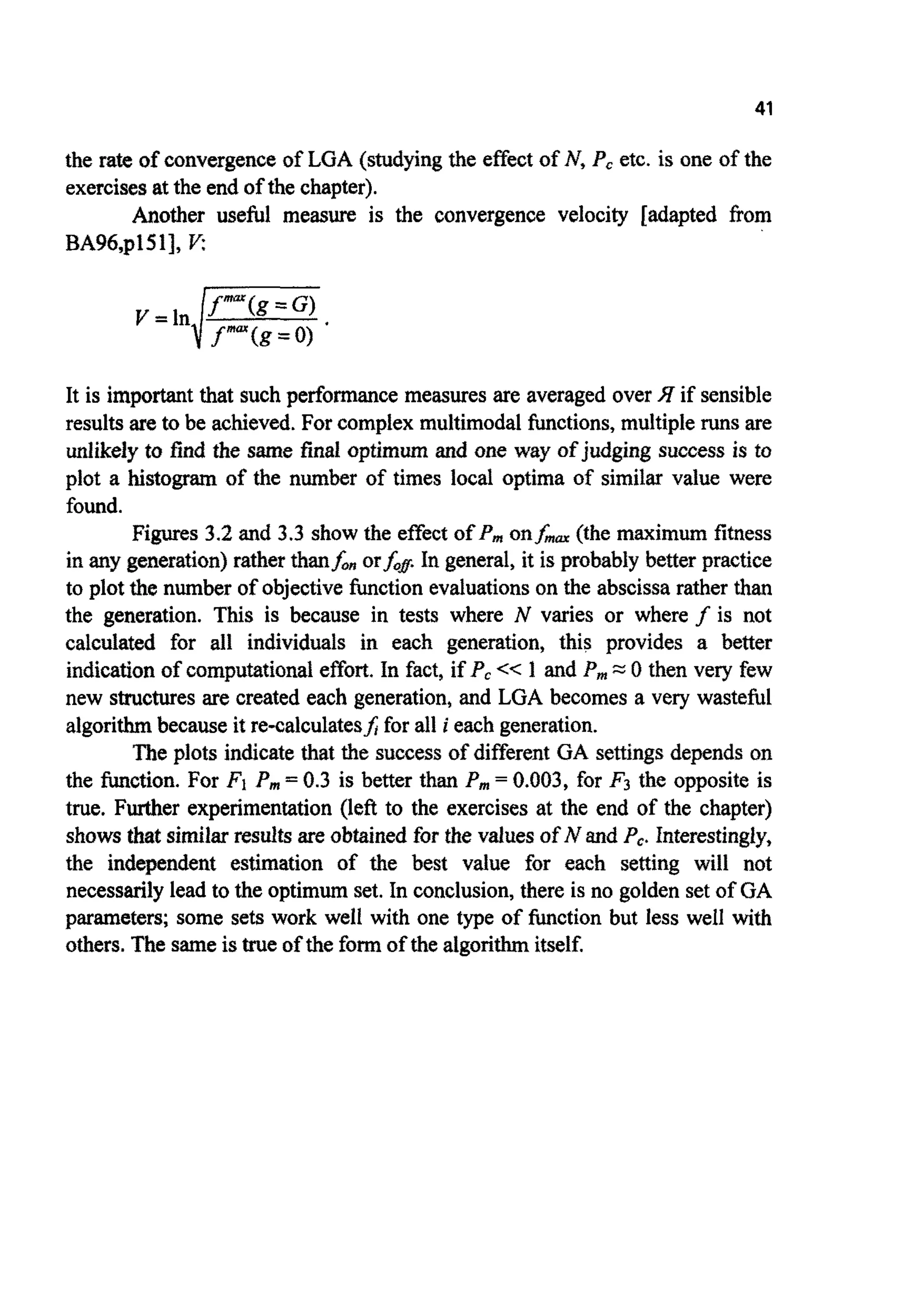 41
the rate of convergenceof LGA (studyingthe effect of I?, P, etc. is one of the
exercisesat the end of the chapter).
Another useful measure is the convergence velocity [adapted from
BA96q1511, Y:
It is important that such performancemeasures are averaged over if sensible
resultsare to be achieved.For complex multimodalfunctions,multiple runs are
~ ~ k e ~ yto find the same finai o p t i m ~and one way of judging success is to
plot a histogram of the number of times local optima of similar value were
found.
Figures 3.2 and 3.3 show the effect of P, onfma (the maximum fitness
in any generation)rather than&,, or&@In general, it is probably better practice
to plot the number of objective function evaluationson the abscissarather than
the generation. This is because in tests where I? varies or where f is not
calculated for all individuals in each generation, this provides a better
indication of computationaleffort. In fact, if P,<< 1 and P, =0 then very few
new structuresare created each generation, and LGA becomes a very wasteful
algorithmbecause it re-calculatesf;for all i each generation.
The plots indicate that the success of different GA settingsdepends on
the function. For F1 P m = 0.3 is better than P m = 0.003, for F3 the opposite is
true. Further experimentation (left to the exercises at the end of the chapter)
showsthat similarresuitsare obtained for the values of N and Pc. Interestingly,
the independent estimation of the best value for each setting will not
necessarilylead to the optimum set. In conclusion,there is no golden set of GA
parameters; some sets work well with one type of function but less well with
others. The sameistrue of the form of the algorithmitself.
 