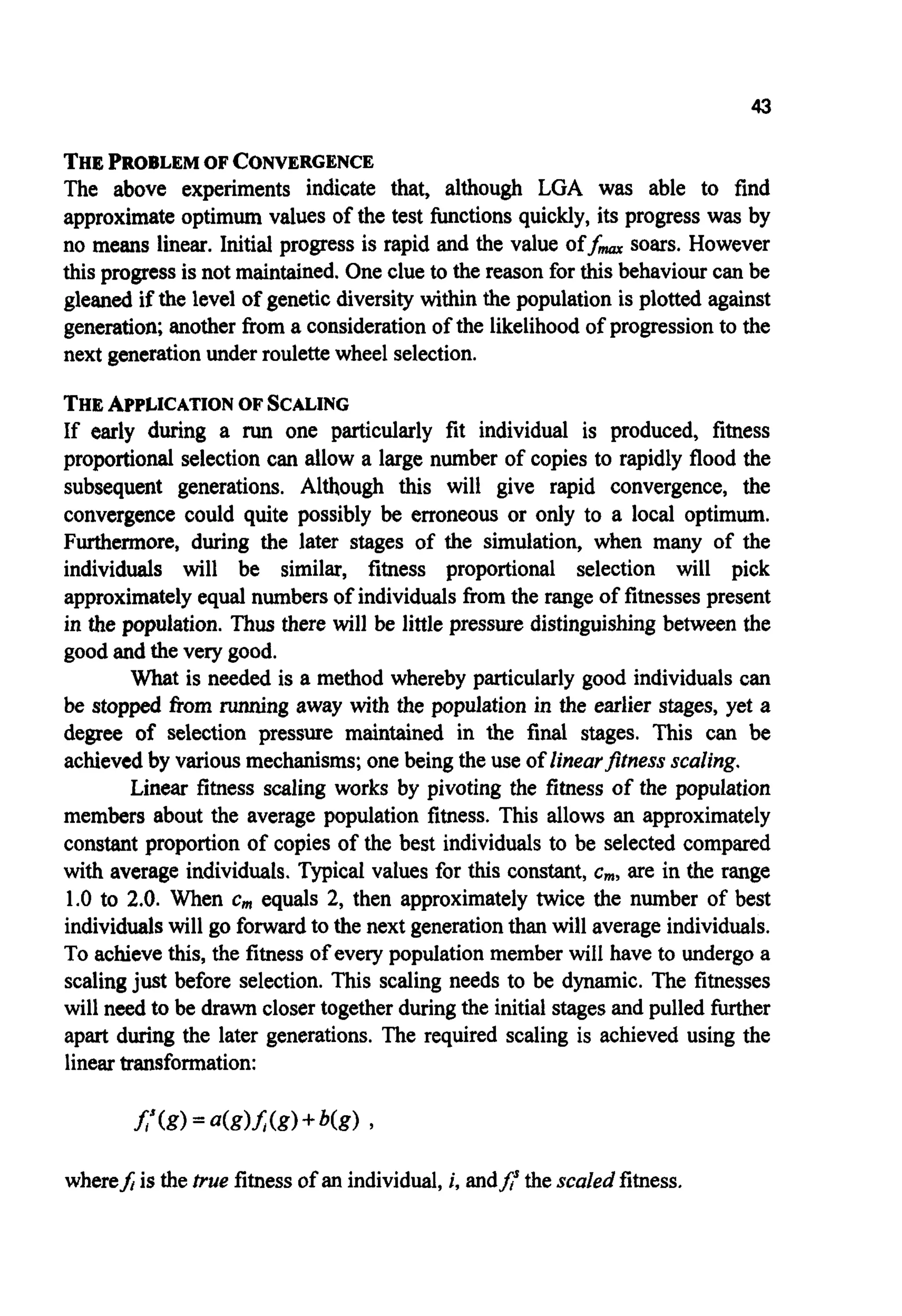 43
THEPROBLEM OF CONVERGENCE
The above experiments indicate that, although LGA was able to find
approximate optimum values of the test functions quickly, its progress was by
no means linear. Initial progress is rapid and the value off- soars. However
this progressis not maintained.One clue to the reason for this behaviourcan be
gleaned if the level of geneticdiversity within the population is plotted against
generation;another from a considerationof the likelihood of progressionto the
next generationunder roulettewheel selection.
THEAPPLICATION OF SCALING
If early during a run one particularly fit individual is produced, fitness
proportional selection can allow a large number of copies to rapidly flood the
subsequent generations. Although this will give rapid convergence, the
convergence could quite possibly be erroneous or only to a local optimum.
Furthermore, during the later stages of the simulation, when many of the
individuals will be similar, fitness proportional selection will pick
approximatelyequal numbersof individuals from the range of fitnesses present
in the population. Thus there will be little pressure distinguishing between the
good and the very good.
What is needed is a method whereby particularly good individualscan
be stopped fiom running away with the population in the earlier stages, yet a
degree of selection pressure maintained in the final stages. This can be
achievedby various mechanisms;one being the use of linearfitnessscaling.
Linear fitness scaling works by pivoting the fitness of the population
members about the average population fitness. This allows an approximately
constant proportion of copies of the best individuals to be selected compared
with average individuals.Typical values for this constant, cm,are in the range
1.0 to 2.0. When cmequals 2, then approximately twice the number of best
individualswill go forwardto the next generationthan will average individuals.
To achieve this, the fitness of every population member will have to undergo a
scalingjust before selection. This scaling needs to be dynamic. The fitnesses
will need to be drawn closer togetherduringthe initialstagesand pulled further
apart during the later generations. The required scaling is achieved using the
lineartransformation:
wherefiis the true fitnessof an individual, i, andA thescaled fitness.
 