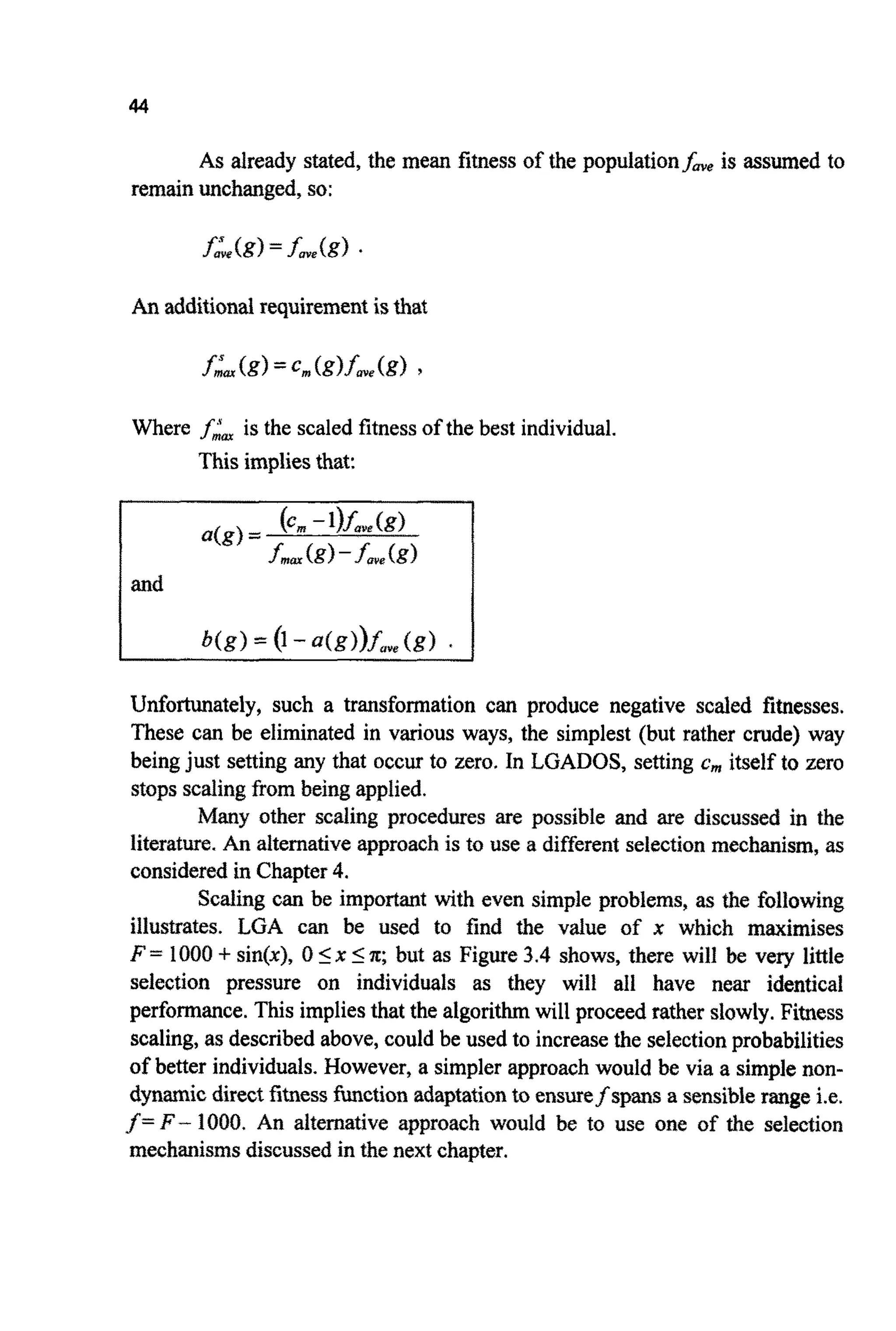 44
As already stated, the mean fitness of the populationfoye is assumed to
remainunchanged,so:
An add~tionalrequirementisthat
Where fiatis the scaled fitnessof the best individual.
This impliesthat:
Unfortunately, such a transformation can produce negative scaled fitnesses.
These can be eliminated in various ways, the simplest (but rather crude) way
being just setting any that occur to zero. In LGADOS, setting c,,, itself to zero
stopsscalingfrom being applied.
Many other scaling procedures are possible and are discussed in the
literature. An alternativeapproachis to use a different selection mechanism,as
considered in Chapter4.
Scaling can be important with even simple problems, as the following
illustrates. LGA can be used to find the value of x which maximises
F= 1000+sin(@, 0 5x In;but as Figure 3.4 shows, there will be very little
selection pressure on individuals as they will all have near identical
performance.This impliesthat the algorithmwill proceed rather slowly.Fitness
scaling, as described above,could be used to increasethe selectionprobabilities
of better individuals. However, a simpler approachwould be via a simplenon-
dynamicdirect fitnessfunction adaptationto ensurefspans a sensiblerange i.e.
f=F - 1000. An alternative approach would be to use one of the selection
mechanismsdiscussed in the next chapter.
 