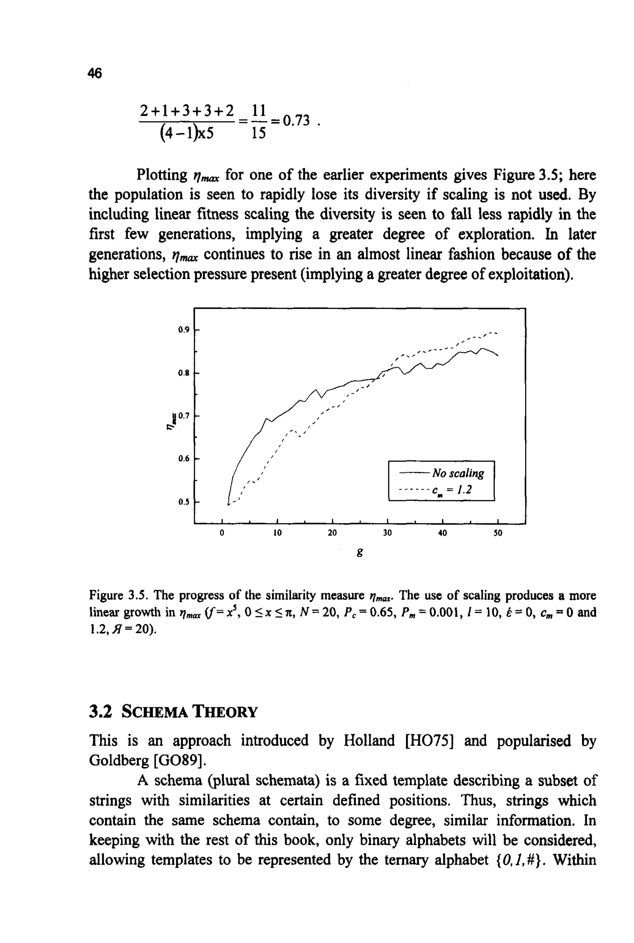 46
0.9
0.8
10.7
c.
0.6
0.5
2+1+3+3+2 11
(4-1)x5 15
=-=0.73 .
- _, - _ I
-
,'
-
-
-
-
Plotting il- for one of the earlier experiments gives Figure 3.5; here
the population is seen to rapidly lose its diversity if scaling is not used. By
including linear fitness scaling the diversity is seen to fall less rapidly in the
first few generations, implying a greater degree of exploration. In later
generations, qmarcontinues to rise in an almost linear fashion because of the
higher selectionpressurepresent (implying a greater degree of exploitation).
0 10 20 30 40 50
g
Figure 3.5. The progress of the similarity measure )~mnr.The use of scaling produces a more
linear growth in )lam (f=x', 0 I x In,N = 20, P,= 0.65, P, = 0.001, 1= 10, E = 0, c,,, = 0 and
1.2,J7 = 20).
3.2 SCHEMATHEORY
This is an approach introduced by Holland [H075] and popularised by
Goldberg [G089].
A schema (plural schemata) is a fixed template describing a subset of
strings with similarities at certain defined positions. Thus, strings which
contain the same schema contain, to some degree, similar information. In
keeping with the rest of this book, only binary alphabets will be considered,
allowing templates to be represented by the ternary alphabet {O,l,#}. Within
 