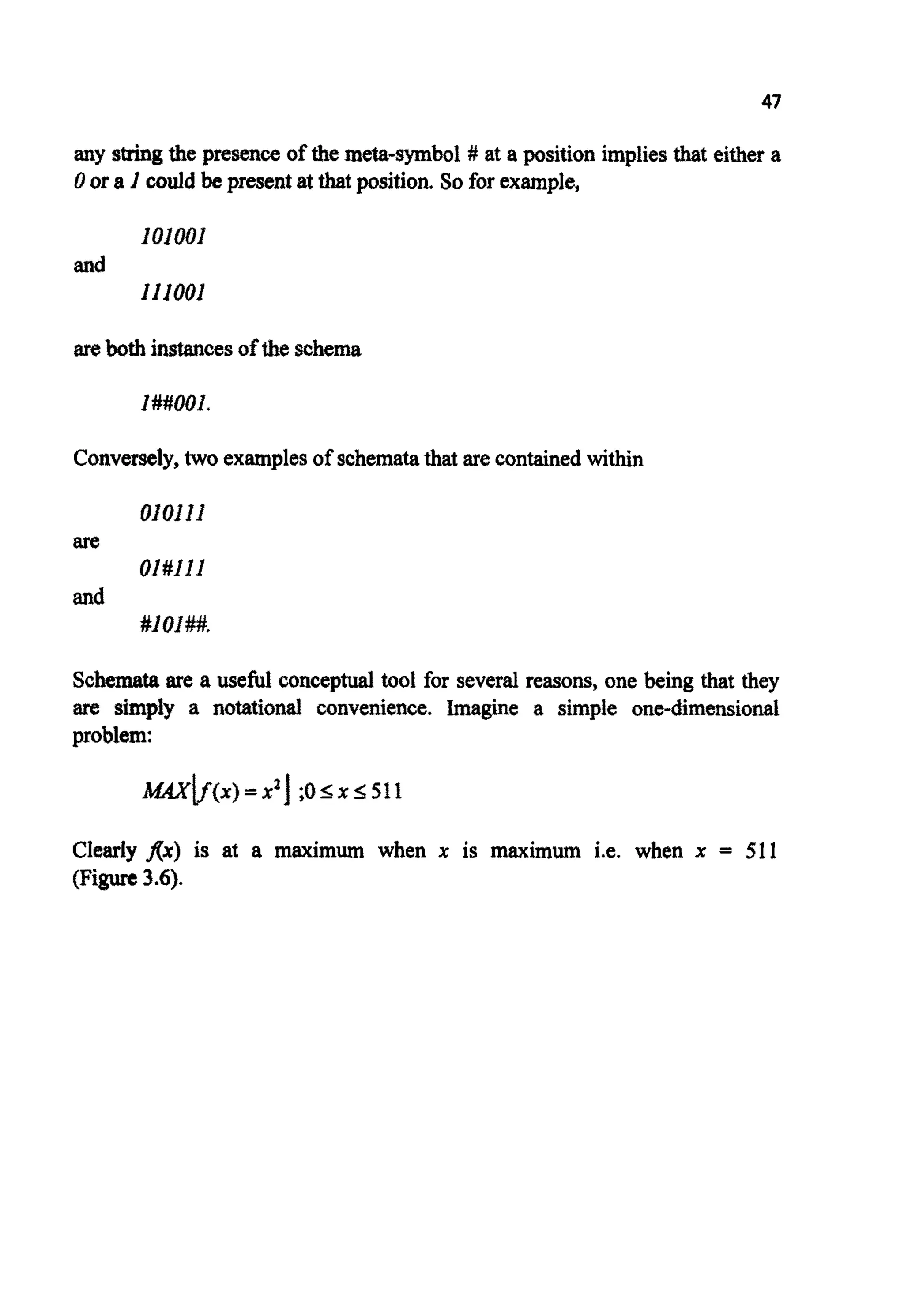 45
0.8 -
I ' l - I . 1 . , . I 0
0.0 0.5 I .O 1.5 2.0 2.5 3.0
X
Figure 3.4. Increasing the difference between populationmembers via a simple non-dynamic
direct fitnessfunctionadaptation;F = dashed line,F - 1000= solid line.
GENETICDRIFT
The amount of diversity can be measured in several ways. An easily calculable
measure is qmm,the genotypic similarity between the string representing the
fittestindividual and all the other members of the population.
To calculate qmnxthe value of each bit in the fittest string is compared
with the value of the samebit in all the other stringsin turn. Any matchingbits
increment qmaxby 1. When all the positions have been compared the result is
normalised by dividingby the total number of bits in the other strings, i.e. the
product (N-1)L.
For example,given a population of four chromosomesof length five:
C] I O I l O
c2 O I l l l
c3 loll0
c4 l l l l 0
with CIhavingthe highest fitness,then q- is given by
47
any stringthe presence of the meta-symbol # at a position impliesthat either a
0 ora I could be present at that position. So for example,
I01001
Ill001
and
arebothinstancesof the schema
I##OOI.
Conversely,two examplesof schematathat are containedwithin
01011I
OI#Ill
#I01##*
are
and
Schemata are a useful conceptual tool for severalreasons, one being that they
are simpIy a n o t a ~ o n ~~ n v e ~ e n c e .Imagine a simple o n ~ d i m e n s ~ o ~ l
problem:
MAxlf(x) =x q ;o9x 5 511
Clearly f(x) is at a maximum when x is maximum i.e. when x = 511
(Figure3.6).
 