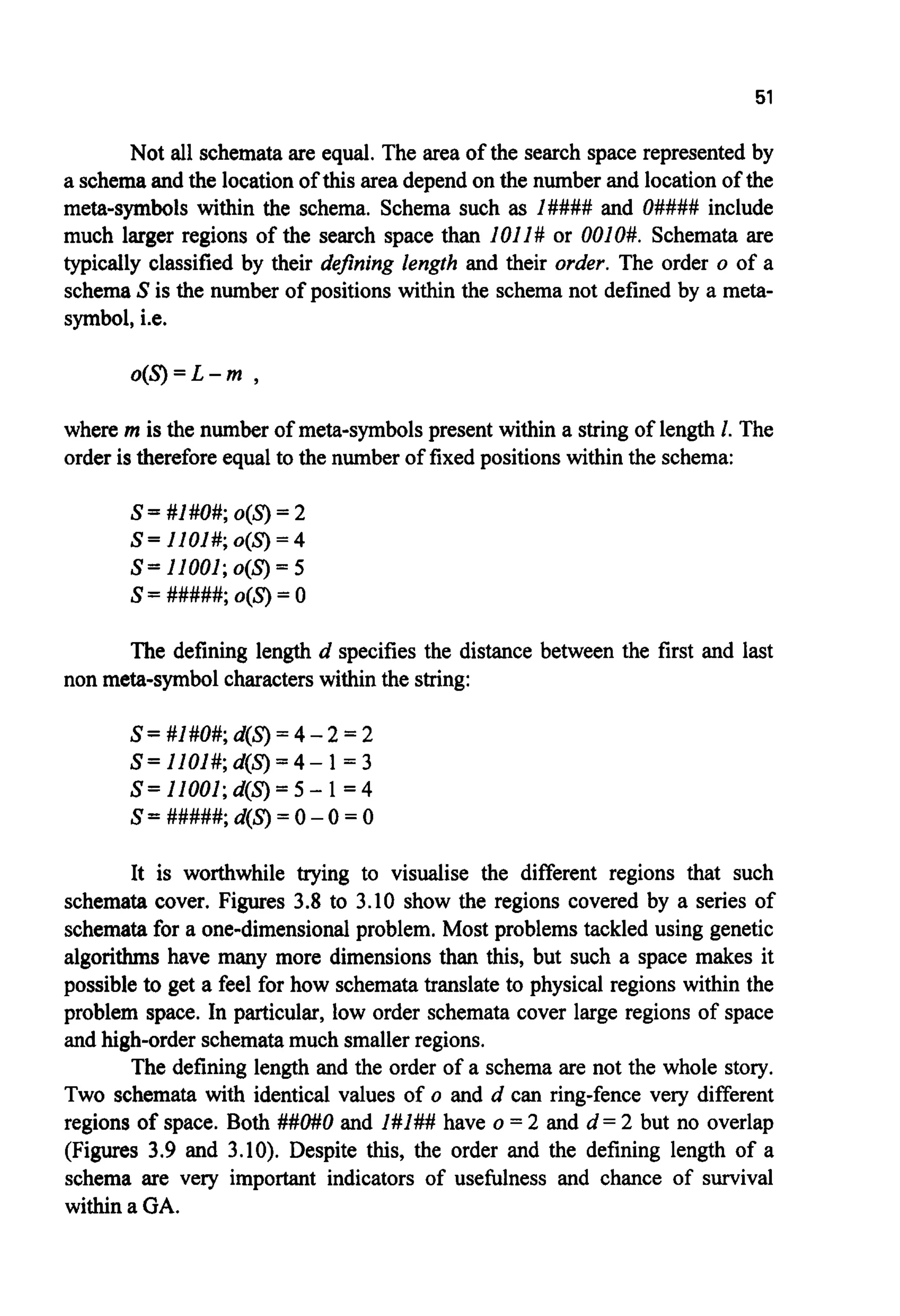 51
Not all schemata are equal. The area of the search space represented by
a schemaand the locationof this area depend on the number and location of the
meta-symbols within the schema. Schema such as I#### and O#### include
much larger regions of the search space than loll# or 0010#. Schemata are
typically classified by their de$ning length and their order. The order o of a
schemaS is the number of positions within the schema not defined by a meta-
symbol, i.e.
o ( S ) = L - m ,
where m is the number of meta-symbols present within a string of length 1. The
order is thereforeequal to the number of fixed positions within the schema:
S=#l#O#;o(S)=2
s=11001;o(s) = 5
s= #####; o(S)= 0
S= llOI#; o(S) = 4
The defining length d specifies the distance between the first and last
non meta-symbol characters within the string:
S= #1#0#;d(S)= 4- 2 = 2
S= 1101#;d(S)= 4- 1= 3
S= 11001;d(S)= 5 - 1= 4
S = #####; d(S)= 0- 0 = 0
It is worthwhile trying to visualise the different regions that such
schemata cover. Figures 3.8 to 3.10 show the regions covered by a series of
schemata for a one-dimensional problem. Most problems tackled using genetic
algorithms have many more dimensions than this, but such a space makes it
possible to get a feel for how schematatranslate to physical regions within the
problem space. In particular, low order schemata cover large regions of space
and high-order schematamuch smallerregions.
The defining length and the order of a schema are not the whole story.
Two schemata with identical values of o and d can ring-fence very different
regions of space. Both ##O#O and 1#I## have o = 2 and d = 2 but no overlap
(Figures 3.9 and 3.10). Despite this, the order and the defining length of a
schema are very important indicators of usefulness and chance of survival
within a GA.
 
