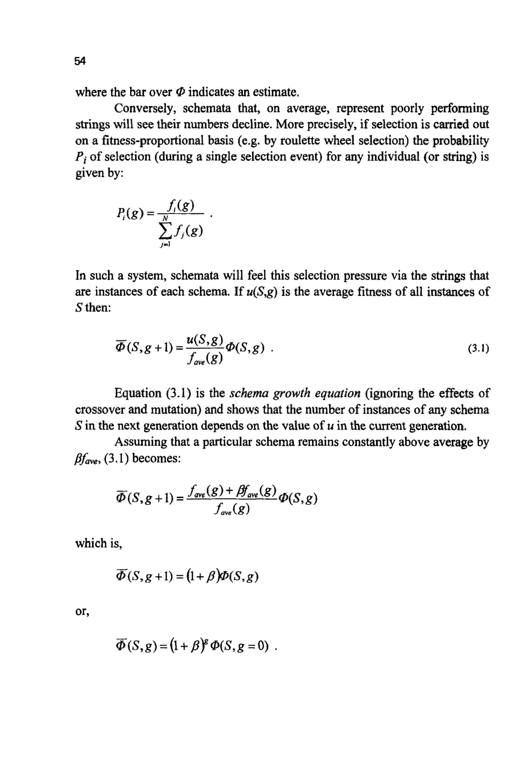 54
where the bar over @ indicatesan estimate.
Conversely, schemata that, on average, represent poorly performing
stringswill seetheir numbersdecline. More precisely, if selectionis carried out
on a fitness-p~po~ionalbasis (e.g. by roulette wheel selection)the probabili~
Pi of selection(during a single selectionevent) for any individual (or string) is
given by:
In such a system, schemata will feel this selectionpressure via the strings that
are instances of each schema. If u(S,g)is the average fitness of all instancesof
S then:
Equation (3.1) is the s c ~ e ~ ~growth e q u f f ~ ~ o ~(i~oringthe effects of
crossover and mutation)and shows that the number of instances of any schema
S in the next generationdependson the value of u in the currentgeneration.
Assumingthat a particular schemaremainsconstantlyabove average by
~fme,(3.1) becomes:
which is,
or.
 